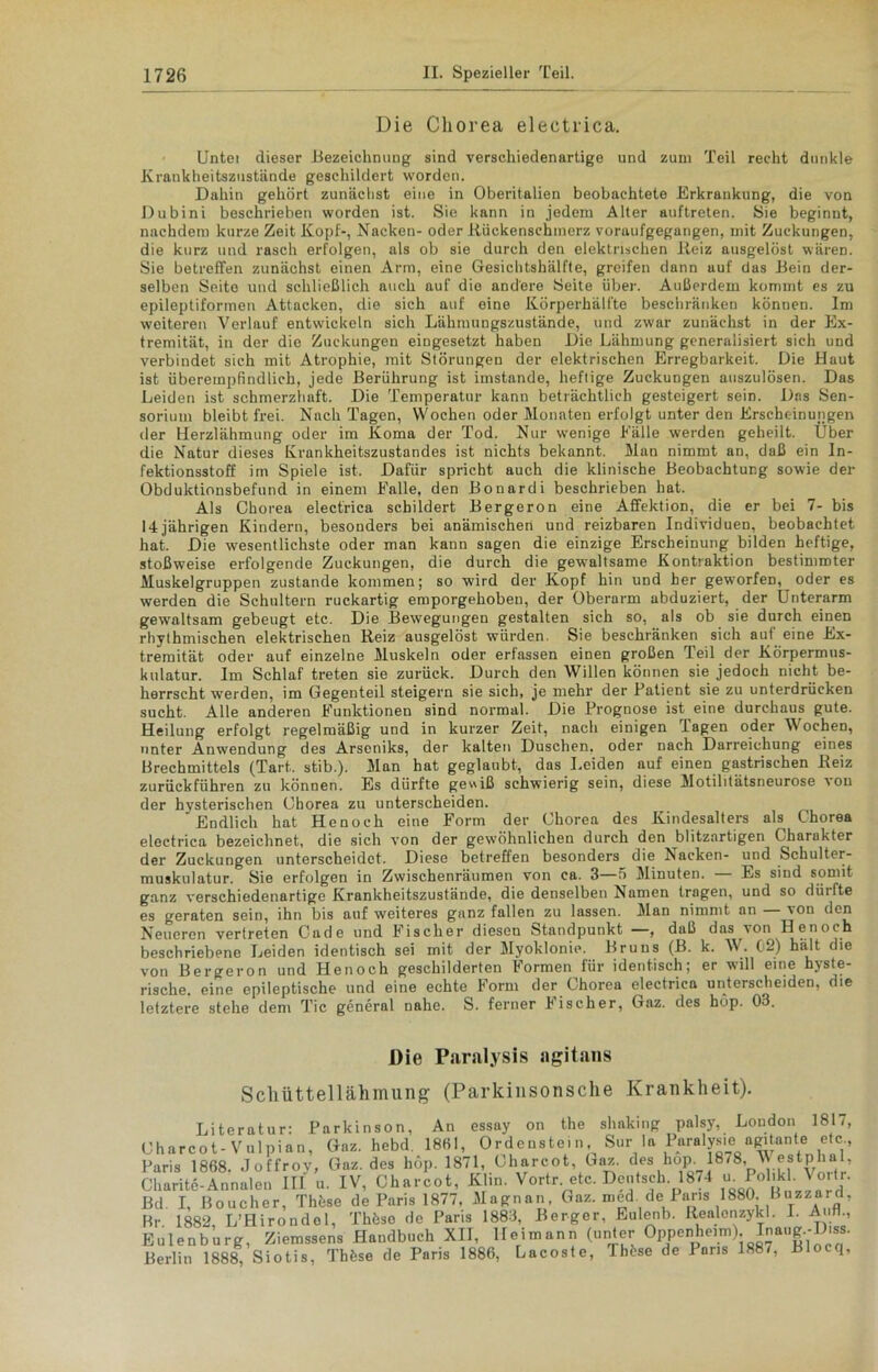 Die Chorea eleetrica. Untei dieser Bezeichnung sind verschiedenartige und zum Teil recht dunkle Krankheitszustände geschildert worden. Dahin gehört zunächst eine in Oberitalien beobachtete Erkrankung, die von Dubini beschrieben worden ist. Sie kann in jedem Alter auftreten. Sie beginnt, nachdem kurze Zeit Kopf-, Nacken- oder Rückenschinerz voraufgegangen, mit Zuckungen, die kurz und rasch erfolgen, als ob sie durch den elektrischen Reiz ausgelöst wären. Sie betreffen zunächst einen Arm, eine Gesichtshälfte, greifen dann auf das Bein der- selben Seite und schließlich auch auf die andere Seite über. Außerdem kommt es zu epileptiformen Attacken, die sich auf eine Körperhälfte beschränken können. Im weiteren Verlauf entwickeln sich Lähmungszustände, und zwar zunächst in der Ex- tremität, in der die Zuckungen eingesetzt haben Die Lähmung generalisiert sich und verbindet sich mit Atrophie, mit Störungen der elektrischen Erregbarkeit. Die Haut ist überempfindlich, jede Berührung ist imstande, heftige Zuckungen auszulösen. Das Leiden ist schmerzhaft. Die Temperatur kann beträchtlich gesteigert sein. Das Sen- sorium bleibt frei. Nach Tagen, Wochen oder Monaten erfolgt unter den Erscheinungen der Herzlähmung oder im Koma der Tod. Nur wenige Fälle werden geheilt. Über die Natur dieses Krankheitszustandes ist nichts bekannt. Man nimmt an, daß ein In- fektionsstoff im Spiele ist. Dafür spricht auch die klinische Beobachtung sowie der Obduktionsbefund in einem Falle, den Bonardi beschrieben hat. Als Chorea electrica schildert Bergeron eine Affektion, die er bei 7- bis 14jährigen Kindern, besonders bei anämischen und reizbaren Individuen, beobachtet hat. Die wesentlichste oder man kann sagen die einzige Erscheinung bilden heftige, stoßweise erfolgende Zuckungen, die durch die gewaltsame Kontraktion bestimmter Muskelgruppen zustande kommen; so wird der Kopf hin und her geworfen, oder es werden die Schultern ruckartig emporgehoben, der Oberarm abduziert, der Unterarm gewaltsam gebeugt etc. Die Bewegungen gestalten sich so, als ob sie durch einen rhythmischen elektrischen Reiz ausgelöst würden. Sie beschränken sich auf eine Ex- tremität oder auf einzelne Muskeln oder erfassen einen großen Teil der Körpermus- kulatur. Im Schlaf treten sie zurück. Durch den Willen können sie jedoch nicht be- herrscht werden, im Gegenteil steigern sie sich, je mehr der Patient sie zu unterdrücken sucht. Alle anderen Funktionen sind normal. Die Prognose ist eine durchaus gute. Heilung erfolgt regelmäßig und in kurzer Zeit, nach einigen Tagen oder Wochen, unter Anwendung des Arseniks, der kalten Duschen, oder nach Darreichung eines Brechmittels (Tart,. stib.). Man hat geglaubt, das Leiden auf einen gastrischen Reiz zurückführen zu können. Es dürfte gewiß schwierig sein, diese Motilitätsneurose ron der hysterischen Ohorea zu unterscheiden. Endlich hat Henoch eine Form der Chorea des Kindesalters als Chorea electrica bezeichnet, die sich von der gewöhnlichen durch den blitzartigen Charakter der Zuckungen unterscheidet. Diese betreffen besonders die Nacken- und Schulter- muskulatur. Sie erfolgen in Zwischenräumen von ca. 3—5 Minuten. — Es sind somit ganz verschiedenartige Krankheitszustände, die denselben Namen tragen, und so dürfte es geraten sein, ihn bis auf weiteres ganz fallen zu lassen. Man nimmt an — von den Neueren vertreten Cade und Fischer diesen Standpunkt —, daß das^von Henoch beschriebene Leiden identisch sei mit der Myoklonie. Bruns (B. k. W. 02) hält die von Bergeron und Henoch geschilderten Formen für identisch; er wüll eine hyste- rische. eine epileptische und eine echte Form der Chorea electrica unterscheiden, die letztere stehe dem Tic general nahe. S. ferner Fischer, Gaz. des hop. 03. Die Paralysis agitans Schüttellähmung (Parkinsonsche Krankheit). Literatur: Parkinson, An essay on the shaking palsy, London 1817, Charcot-Vulpian. Gaz. hebd. 1861, Ordenstein, Sur la Paralys.e a^tante etc, Paris 1868. Joffroy, Gaz. des hop. 1871, Charcot, Gaz. des hop. 1878, Westphal, Charite-Annalen III u. IV, Charcot, Klin. Vortr etc. Deutsch.1874 ufi ^ol'k y°''r- Bd I, Boucher, Thöse de Paris 1877, Magnan, Gaz. med. de Paris 1880. Boazard, Rr 1882, L’Hirondel, Thöso de Paris 1883, Berger, Eulenb. Realenzykl. I. Auff, Eulenburg, Ziemssens Handbuch XII, Heimann (unter Gppenheimj. Inaug.-Diss. Berlin 1888, Siotis, Tbhse de Paris 1886, Lacoste, Thöse de Paris 1887, Blocq,