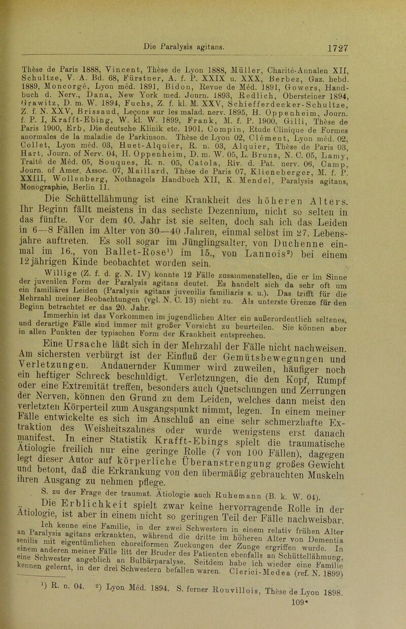 Th Öse de Paris 1888, Vincent, These de Lyon 1888, Müller, Charite-Annalen XII, Schultze, V. A. Bd. 68, FürstDer, A. f. P. XXIX u. XXX, Berbez, Gaz. hebd. 1889, Moncorge, Lyon med. 1891, ßidon, Revue de Med. 1891, Gowers, Hand- buch d. Nerv., Dana, New York med. Journ. 1893, Redlich, Obersteiner 1894, Grawitz, D. m. W. 1894, Fuchs, Z. f. kl. M. XXV, Schiefferdecker-Schultze, Z. f. N. XXV, Brissaud, Legons sur les malad, nerv. 1895, H. Oppenheim, Journ. f. P. I, Krafft-Ebing, W. kl. W. 1899, Frank, M. f. P. 1900, Gilli, Thfese de Paris 1900, Erb, Die deutsche Klinik etc. 1901, Oompin, Etüde Clinique de Formes anormales de la raaladie de Parkinson. Thöse de Lyon 02, Clement, Lyon med. 02, Collet, Lyon med. 03, Huet-Alquier, ß. n. 03, Alquier, Thöse de Paris 03’ Hart, Journ. of Nerv. 04, H. Oppenheim, D. m. W. 05, L. Bruns, N. C. 05, Lamy’ Tratte de Med. 05, Souques, ß. n. 05, Catola, Riv. d. Pat. nerv. 06, Camp! Journ. of Amer. Assoc. 07, Maillard, These de Paris 07, Klieneberger, M. f. p! XXIIr, Wollenberg, Nothnagels Handbuch XII, K. Mendel, Paralysis agitans Monographie, Berlin 11. Die Schüttellähmung ist eine Krankheit des höheren Alters. Ihr Beginn fällt meistens in das sechste Dezennium, nicht so selten in das fünfte. Vor dem 40. Jahr ist sie selten, doch sah ich das Leiden in 6—8 Fällen im Alter von 80—40 Jahren, einmal selbst im 27. Lebens- jahre auftreten. Es soll sogar im Jünglingsalter, von Duchenne ein- mal im 16., von Ballet-Rose1) im 15., von Lannois2) bei einem 12 jährigen Kinde beobachtet worden sein. Willige (Z. f d. g. N. IV) konnte 12 Fälle zusammenstellen, die er im Sinne der juvenilen Form der Paralysis agitans deutet. Es handelt sich' da sehr oft um ein laminares Leiden (Paralysis agitans juvenilis familiaris s. u.). Das trifft für die Mehrzahl meiner Beobachtungen (vgl. N. C. 13) nicht zu. Als unterste Grenze für den Beginn betrachtet er das 20. Jahr. Immerhin ist das Vorkommen im jugendlichen Alter ein außerordentlich seltenes und derartige Falle sind immer mit großer Vorsicht zu beurteilen. Sie können aber in allen Punkten der typischen Form der Krankheit entsprechen. Eine Ui Sache läßt sich in der Mehrzahl der Fälle nicht nachweisen Am sichersten verbürgt ist der Einfluß der Gemütsbewegungen und Verletzungen Andauernder Kummer wird zuweilen, häufiger noch em heftiger bchreck beschuldigt. Verletzungen, die den Kopf, Rumpf oder eine Extremität treffen, besonders auch Quetschungen und Zerrungen der Nerven können den Grund zu dem Leiden, welches dann meist den ZUI? Ausgf2sI)nnkt nimmt> legen. In einem meiner trat p t^ keltT<; .e® s.lch 1111 Anschluß an eine sehr schmerzhafte Ex- tiaktion des Weisheitszahnes oder wurde wenigstens erst danach Ätiologie f ^niT Statlstlk K.rafft-Ebings spielt die traumatische ^Ä'Xvon den iibeimMig“te “ S. zu der Frage der traumat. Ätiologie auch Ruhemann (B. k. W. 04). Ät- J°.le Erblichkeit spielt zwar keine hervorragende Rolle in der Ätiologie ist aber in einem nicht so geringen Teil der Fälle nachweisbar >) R. n. 04. 2) Lyon Med. 1894. S. ferner Rouvillois, These de Lyon 1898. 109«