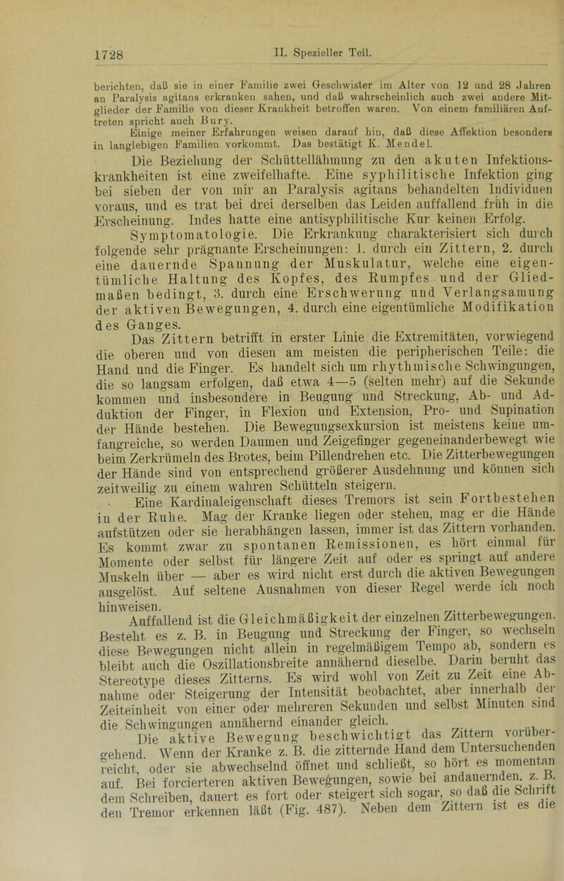 berichten, daß sie in einer Familie zwei Geschwister im Alter von 12 und 28 Jahren an Paralysis agitans erkranken sahen, und daß wahrscheinlich auch zwei andere Mit- glieder der Familie von dieser Krankheit betroffen waren. Von einem familiären Auf- treten spricht auch Bury. Einige meiner Erfahrungen weisen darauf hin, daß diese Affektion besonders in langlebigen Familieu vorkommt. Das bestätigt K. Mendel. Die Beziehung der Schüttellähmung zu den akuten Infektions- krankheiten ist eine zweifelhafte. Eine syphilitische Infektion ging bei sieben der von mir an Paralysis agitans behandelten Individuen voraus, und es trat bei drei derselben das Leiden auffallend früh in die Erscheinung. Indes hatte eine antisyphilitische Kur keinen Erfolg. Symptomatologie. Die Erkrankung charakterisiert sich durch folgende sehr prägnante Erscheinungen: 1. durch ein Zittern, 2. durch eine dauernde Spannung der Muskulatur, welche eine eigen- tümliche Haltung des Kopfes, des Rumpfes und der Glied- maßen bedingt, 3. durch eine Erschwerung und Verlangsamung der aktiven Bewegungen, 4. durch eine eigentümliche Modifikation des Ganges. Das Zittern betrifft in erster Linie die Extremitäten, vorwiegend die oberen und von diesen am meisten die peripherischen Teile: die Hand und die Finger. Es handelt sich um rhythmische Schwingungen, die so langsam erfolgen, daß etwa 4—5 (selten mehr) auf die Sekunde kommen und insbesondere in Beugung und Streckung, Ab- und Ad- duktion der Finger, in Flexion und Extension, Pro- und Supination der Hände bestehen. Die Bewegungsexkursion ist meistens keine um- fangreiche, so werden Daumen und Zeigefinger gegeneinanderbewegt wie beim Zerkrümeln des Brotes, beim Pillendrehen etc. Die Zitterbewegungen der Hände sind von entsprechend größerer Ausdehnung und können sich zeitweilig zu einem wahren Schütteln steigern. Eine Kardinaleigenschaft dieses Tremors ist sein Fortbestehen in der Ruhe. Mag der Kranke liegen oder stehen, mag er die Hände aufstützen oder sie herabhängen lassen, immer ist das Zittern vorhanden. Es kommt zwar zu spontanen Remissionen, es hört einmal für Momente oder selbst für längere Zeit auf oder es spiingt auf andeie Muskeln über — aber es wird nicht erst durch die aktiven Bewegungen Auf seltene Ausnahmen von dieser Regel werde ich noch ausgelöst. hinweisen. . , __ , Auffallend ist die Gleichmäßigkeit der einzelnen Zitterbewegungen. Besteht es z. B. in Beugung und Streckung der Finger, so wechseln diese Bewegungen nicht allein in regelmäßigem Tempo ab, sondern es bleibt auch die Oszillationsbreite annähernd dieselbe. Darin beruht das Stereotype dieses Zitterns. Es wird wohl von Zeit zu Zeit eine Ab- nahme oder Steigerung der Intensität beobachtet, aber innerhalb der Zeiteinheit von einer oder mehreren Sekunden und selbst Minuten sind die Schwingungen annähernd einander gleich.. Die aktive Bewegung beschwichtigt das Zittern vorüber- gehend. Wenn der Kranke z. B. die zitternde Hand dem Untersuchenden reicht oder sie abwechselnd öffnet und schließt, so hört es momentan auf Bei forcierteren aktiven Bewegungen, sowie bei andauernden, z. B dem Schreiben, dauert es fort oder steigert sich sogar so daß die Schutt den Tremor erkennen läßt (Fig. 487). Neben dem Zittern ist es die