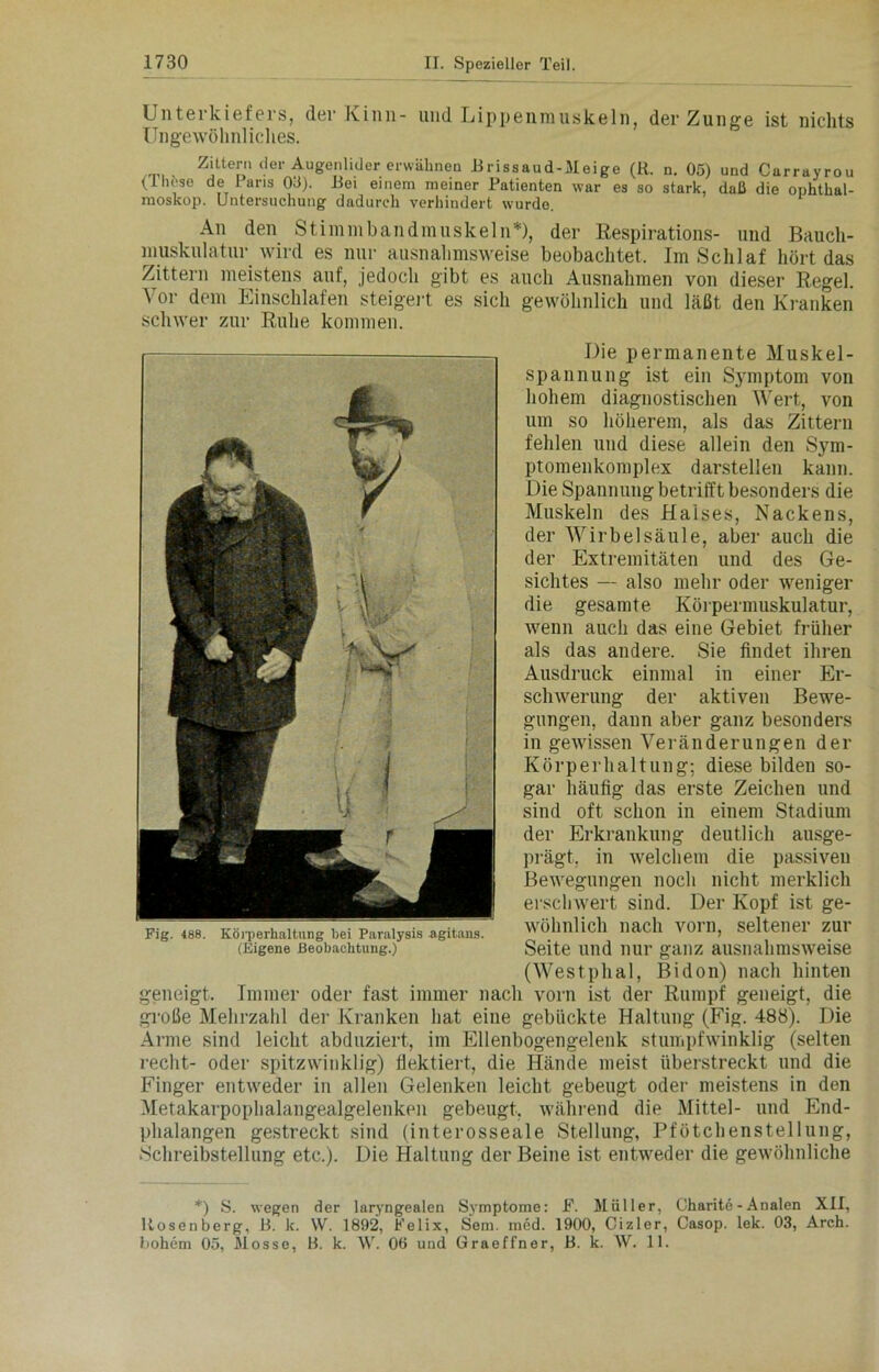 Unterkiefers, der Kinn- und Lippenmuskeln, der Zunge ist nichts Ungewöhnliches. Zittern der Augenlider erwähnen Brissaud-Meige (R. n. 05) und Carrayrou (Hirse de 1 ans 03). Bei einem meiner Patienten war es so stark, daß die Ophthal- moskop. Untersuchung dadurch verhindert wurde. An den Stimmbandmuskeln*), der Respirations- und Baucli- muskulatur wird es nur ausnahmsweise beobachtet. Im Schlaf hört das Zittern meistens auf, jedoch gibt es auch Ausnahmen von dieser Regel. Vor dem Einschlafen steigert es sich gewöhnlich und läßt den Kranken schwer zur Ruhe kommen. Die permanente Muskel- spannung ist ein Symptom von hohem diagnostischen Wert, von um so höherem, als das Zittern fehlen und diese allein den Sym- ptomenkomplex darstellen kann. Die Spannung betrifft besonders die Muskeln des Halses, Nackens, der Wirbelsäule, aber auch die der Extremitäten und des Ge- sichtes — also mehr oder weniger die gesamte Körpermuskulatur, wenn auch das eine Gebiet früher als das andere. Sie findet ihren Ausdruck einmal in einer Er- schwerung der aktiven Bewe- gungen, dann aber ganz besonders in gewissen Veränderungen der Körperhaltung; diese bilden so- gar häufig das erste Zeichen und sind oft schon in einem Stadium der Erkrankung deutlich ausge- prägt, in welchem die passiven Bewegungen noch nicht merklich erschwert sind. Der Kopf ist ge- wöhnlich nach vorn, seltener zur Seite und nur ganz ausnahmsweise (Westphal, Bidon) nach hinten geneigt. Immer oder fast immer nach vorn ist der Rumpf geneigt, die große Mehrzahl der Kranken hat eine gebückte Haltung (Fig. 488). Die Arme sind leicht abduziert, im Ellenbogengelenk stumpfwinklig (selten recht- oder spitzwinklig) flektiert, die Hände meist überstreckt und die Finger entweder in allen Gelenken leicht gebeugt oder meistens in den Metakarpophalangealgelenken gebeugt, während die Mittel- und End- phalangen gestreckt sind (interosseale Stellung, Pfötchenstellung, Schreibstellung etc.). Die Haltung der Beine ist entweder die gewöhnliche Fig. 488. Körperhaltung hei Paralysis agitaus. (Eigene Beobachtung.) *) S. wegen der laryngealen Symptome: F. Müller, Charite - Analen XII, Rosenberg, B. k. W. 1892, Felix, Sem. med. 1900, Cizler, Casop. lek. 03, Arch. hohem 05, Mosse, B. k. W. 06 und Graeffner, B. k. \V. 11.