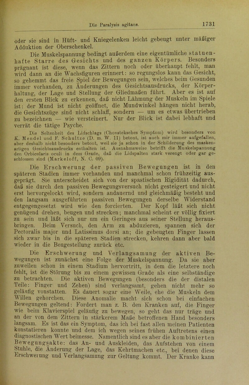 oder sie sind in Hüft- und Kniegelenken leicht gebeugt unter mäßiger Adduktion der Oberschenkel. Die Muskelspannung bedingt außerdem eine eigentümliche statuen- hafte Starre des Gesichts und des ganzen Körpers. Besonders prägnant ist diese, wenn das Zittern noch oder überhaupt fehlt, man wird dann an die Wachsfiguren erinnert: so regungslos kann das Gesicht, so gehemmt das freie Spiel der Bewegungen sein, welches beim Gesunden immer vorhanden, zu Änderungen des Gesichtsausdrucks, der Körper- haltung, der Lage und Stellung der Gliedmaßen führt. Aber es ist auf den ersten Blick zu erkennen, daß nicht Lähmung der Muskeln im Spiele ist: der Mund ist nicht geöffnet, die Mundwinkel hängen nicht herab, die Gesichtszüge sind nicht schlaff, sondern — um es etwas übertrieben zu bezeichnen — wie versteinert. Nur der Blick ist dabei lebhaft und verrät die tätige Psyche. Die Seltenheit des Lidschlags (Chovsteksches Symptom) wird besonders von K. Mendel und F. Schultze (D. m. W. 11) betont, ist auch mir immer aufgefallen, aber deshalb nicht besonders betont, weil sie ja schon in der Schilderung des masken- artigen Gesichtsausdrucks enthalten ist. Ausnahmsweise betrifft die Muskelspannung den Orbicularis oculi in dem Grade, daß die Lidspalten stark verengt oder gar ge- schlossen sind (Markeloff, N. 0. 09). Die Erschwerung der passiven Bewegungen ist in den späteren Stadien immer vorhanden und manchmal schon frühzeitig aus- geprägt. Sie unterscheidet sich von der spastischen Rigidität dadurch, daß sie durch den passiven Bewegungsversuch nicht gesteigert und nicht erst hervorgelockt wird, sondern andauernd und gleichmäßig besteht und den langsam ausgeführten passiven Bewegungen derselbe Widerstand entgegengesetzt wird wie den forcierten. Der Kopf läßt sich nicht genügend drehen, beugen und strecken; manchmal scheint er völlig fixiert zu sein und läßt sich nur um ein Geringes aus seiner Stellung heraus- bringen. Beim Versuch, den Arm zu abduzieren, spannen sich der Pectoralis major und Latissimus dorsi an; die gebeugten Finger lassen sich zwar bis in die späteren Stadien strecken, kehren dann aber bald wieder in die Beugestellung zurück etc. Die Erschwerung und Verlangsamung der aktiven Be- wegungen ist zunächst eine Folge der Muskelspannung. Da sie aber zuweilen schon in einem Stadium hervortritt, in dem die letztere noch fehlt, ist die Störung bis zu einem gewissen Grade als eine selbständige zu betrachten. Die aktiven Bewegungen (besonders die der distalen Teile: Finger und Zehen) sind verlangsamt, gehen nicht mehr so geläufig vonstatten. Es dauert sogar eine Weile, ehe die Muskeln dem Willen gehorchen. Diese Anomalie macht sich schon bei einfachen Bewegungen geltend: Fordert man z. B. den Kranken auf, die Finger wie beim Klavierspiel geläufig zu bewegen, so geht das nur träge und an der von dem Zittern in stärkerem Maße betroffenen Hand besonders langsam. Es ist das ein Symptom, das ich bei fast allen meinen Patienten konstatieren konnte und dem ich wegen seines frühen Auftretens einen diagnostischen Wert beimesse. Namentlich sind es aber die kombinierten Bewegungsakte: das An- und Auskleiden, das Aufstehen von einem Stuhle, die Änderung der Lage, das Kehrtmachen etc., bei denen diese Erschwerung und Verlangsamung zur Geltung kommt. Der Kranke kann