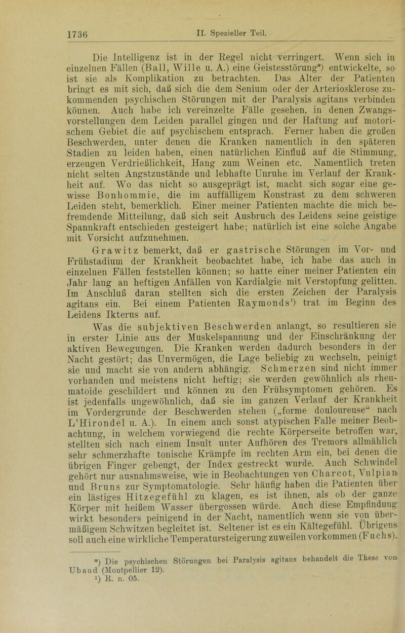 Die Intelligenz ist in der Regel nicht verringert. Wenn sich in einzelnen Fällen (Ball, Wille n. A.) eine Geistesstörung*) entwickelte, so ist sie als Komplikation zu betrachten. Das Alter der Patienten bringt es mit sich, daß sich die dem Senium oder der Arteriosklerose zu- kommenden psychischen Störungen mit der Paralysis agitans verbinden können. Auch habe ich vereinzelte Fälle gesehen, in denen Zwangs- vorstellungen dem Leiden parallel gingen und der Haftung auf motori- schem Gebiet die auf psychischem entsprach. Ferner haben die großen Beschwerden, unter denen die Kranken namentlich in den späteren Stadien zu leiden haben, einen natürlichen Einfluß auf die Stimmung, erzeugen Verdrießlichkeit, Hang zum Weinen etc. Namentlich treten nicht selten Angstzustände und lebhafte Unruhe im Verlauf der Krank- heit auf. Wo das nicht so ausgeprägt ist, macht sich sogar eine ge- wisse Bon ho nun ie, die im auffälligem Konstrast zu dem schweren Leiden steht, bemerklich. Einer meiner Patienten machte die mich be- fremdende Mitteilung, daß sich seit Ausbruch des Leidens seine geistige Spannkraft entschieden gesteigert habe; natürlich ist eine solche Angabe mit Vorsicht aufzunehmen. Grawitz bemerkt, daß er gastrische Störungen im Vor- und Frühstadium der Krankheit beobachtet habe, ich habe das auch in einzelnen Fällen feststellen können; so hatte einer meiner Patienten ein Jahr lang an heftigen Anfällen von Kardialgie mit Verstopfung gelitten. Im Anschluß daran stellten sich die ersten Zeichen der Paralvsis agitans ein. Bei einem Patienten Raymonds* 1) trat im Beginn des Leidens Ikterus auf. Was die subjektiven Beschwerden anlangt, so resultieren sie in erster Linie aus der Muskelspannung und der Einschränkung der aktiven Bewegungen. Die Kranken werden dadurch besonders in der Nacht gestört; das Unvermögen, die Lage beliebig zu wechseln, peinigt sie und macht sie von andern abhängig. Schmerzen sind nicht immer vorhanden und meistens nicht heftig; sie werden gewöhnlich als rheu- matoide geschildert und können zu den Frühsymptomen gehören. Es ist jedenfalls ungewöhnlich, daß sie im ganzen Verlauf der Krankheit im Vordergründe der Beschwerden stehen („forme douloureuse“ nach L’Hirondel u. A.). In einem auch sonst atypischen Falle meiner Beob- achtung, in welchem vorwiegend die rechte Körperseite betroffen war, stellten sich nach einem Insult unter Aufhören des Tremors allmählich sehr schmerzhafte tonische Krämpfe im rechten Arm ein, bei denen die übrigen Finger gebeugt, der Index gestreckt wurde. Auch Schwindel gehört nur ausnahmsweise, wie in Beobachtungen von Charcot, \ulpian> und Bruns zur Symptomatologie. Sehr häufig haben die Patienten über ein lästiges Hitzegefühl zu klagen, es ist ihnen, als ob der ganze- Körper mit heißem Wasser übergossen würde. Auch diese Empfindung wirkt besonders peinigend in der Nacht, namentlich wenn sie von iibei- mäßigem Schwitzen begleitet ist. Seltener ist es ein Kältegefühl. Übrigens- soll auch eine wirkliche Temperatursteigerung zuweilen Vorkommen (F u cli s)_ *) Die psychischen Störungen bei Paralysis agitans behandelt die These vod Ubaud (Montpellier 12).