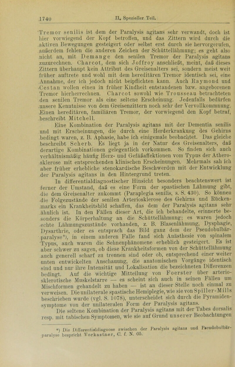 Tremor senilis ist dem der Paralysis agitans sehr verwandt, doch ist hier vorwiegend der Kopf betroffen, und das Zittern wird durch die aktiven Bewegungen gesteigert oder selbst erst durch sie hervorgerufen, außerdem fehlen die anderen Zeichen der Schüttellähmung; es geht also nicht an, mit Dem an ge den senilen Tremor der Paralysis agitans zuzurechnen. Charcot, dem sich Joffroy anschließt, meint, daß dieses Zittern überhaupt kein Attribut des Greisenalters sei, sondern meist weit früher auftrete und wohl mit dem hereditären Tremor identisch sei, eine Annahme, der ich jedoch nicht beipflichten kann. Auch Raymond und 'Cestan wollen einen in früher Kindheit entstandenen bzw. angeborenen Tremor hierherrechnen. Charcot sowohl wie Trousseau betrachteten den senilen Tremor als eine seltene Erscheinung. Jedenfalls bedürfen unsere Kenntnisse von dem Greisenzittern noch sein- der Vervollkommnung. Einen hereditären, familiären Tremor, der vorwiegend den Kopf betraf, beschreibt Mitchell. Eine Kombination der Paralysis agitans mit der Dementia senilis und mit Erscheinungen, die durch eine Herderkrankung des Gehirns bedingt waren, z. B. Aphasie, habe ich einigemale beobachtet. Das gleiche beschreibt Sc herb. Es liegt ja in der Natur des Greisenalters, daß derartige Kombinationen gelegentlich Vorkommen. So finden sich auch verhältnismäßig häufig Herz- uud Gefäßaffektionen vom Typus der Athero- sklerose mit entsprechenden klinischen Erscheinungen. Mehrmals sah ich aber früher erhebliche stenokardische Beschwerden mit der Entwicklung der Paralysis agitans in den Hintergrund treten. In differentialdiagnostischer Hinsicht besonders beachtenswert ist ferner der Umstand, daß es eine Form der spastischen Lähmung gibt, die dem Greisenalter zukommt (Paraplegia senilis, s. S. 430). So können die Folgezustände der senilen Arteriosklerose des Gehirns und Riicken- .marks ein Krankheitsbild schaffen, das dem der Paralysis agitans sehr ähnlich ist. In den Fällen dieser Art, die ich behandelte, erinnerte be- sonders die Körperhaltung an die Schüttellähmung; es waren jedoch echte Lähmungszustände vorhanden, z. B. Blasenlähmung, Dysphagie, Dysarthrie, oder es entsprach das Bild ganz dem der Pseudobulbär- paralyse*!. in einem anderen Falle fand sich Anästhesie von spinalem Typus, auch waren die Sehnenphänomene erheblich gesteigert. Es ist aber schwer zu sagen, ob diese Krankheitsformen von der Schüttellähmung auch generell scharf zu trennen sind oder ob, entsprechend einer weiter unten entwickelten Anschauung, die anatomischen Vorgänge identisch sind und nur ihre Intensität und Lokalisation die bezeichneten Differenzen bedingt. Auf die wichtige Mitteilung von Foerster über arterio- sklerotische Muskelstarre — es scheint sich auch in seinen Fällen um Mischformen gehandelt zu haben — ist an dieser Stelle noch einmal zu verweisen. Die unilaterale spastische Hemiplegie, wie sie vonSpiller-Mills beschrieben wurde (vgl. S. 1078), unterscheidet sich durch die Pyramiden- symptome von der unilateralen Form der Paralysis agitans. Die seltene Kombination der Paralysis agitans mit der Tabes dorsalis resp. mit tabischen Symptomen, wie sie auf Grund unserer Beobachtungen *) Die Differentialdiaguose zwischen der Paralysis agitans und Pseudobulbär- paralyse bespricht Vorkastn.er, C. f. N. 05.