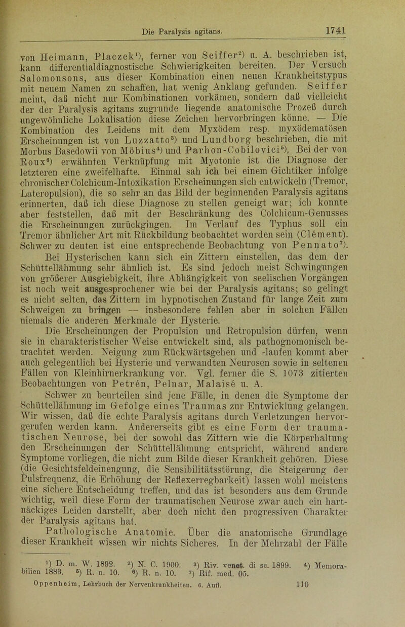 von Heimann, Placzek1), ferner von Seiffer2) u. A. beschrieben ist, kann differentialdiagnostische Schwierigkeiten bereiten. Der Versuch Saloraonsons, aus dieser Kombination einen neuen Krankheitstypus mit neuem Namen zu schaffen, hat wenig Anklang gefunden. Seiffer meint, daß nicht nur Kombinationen vorkämen, sondern daß vielleicht der der Paralysis agitans zugrunde liegende anatomische Prozeß durch ungewöhnliche Lokalisation diese Zeichen hervorbringen könne. — Die Kombination des Leidens mit dem Myxödem resp. myxödematösen Erscheinungen ist von Luzzatto3) und Lund borg beschrieben, die mit Morbus Basedowii von Möbius4) und Parhon-Cobilovici6), Bei der von Roux6) erwähnten Verknüpfung mit Myotonie ist die Diagnose der letzteren eine zweifelhafte. Einmal sah ich bei einem Gichtiker infolge chronischer Colchicum-Intoxikation Erscheinungen sich entwickeln (Tremor, Lateropulsion), die so sehr an das Bild der beginnenden Paralysis agitans erinnerten, daß ich diese Diagnose zu stellen geneigt war; ich konnte aber feststellen, daß mit der Beschränkung des Colchicum-Genusses die Erscheinungen zurückgingen. Im Verlauf des Typhus soll ein Tremor ähnlicher Art mit Rückbildung beobachtet worden sein (Clement). Schwer zu deuten ist eine entsprechende Beobachtung von Pennato7). Bei Hysterischen kann sich ein Zittern einstellen, das dem der Schüttellähmung sehr ähnlich ist. Es sind jedoch meist Schwingungen von größerer Ausgiebigkeit, ihre Abhängigkeit von seelischen Vorgängen ist noch weit ausgesprochener wie bei der Paralysis agitans; so gelingt es nicht selten, das Zittern im hypnotischen Zustand für lange Zeit zum Schweigen zu bringen — insbesondere fehlen aber in solchen Fällen niemals die anderen Merkmale der Hysterie. Die Erscheinungen der Propulsion und Retropulsion dürfen, wenn sie in charakteristischer Weise entwickelt sind, als pathognomonisch be- trachtet werden. Neigung zum Rückwärtsgehen und -laufen kommt aber auch gelegentlich bei Hysterie und verwandten Neurosen sowie in seltenen Fällen von Kleinhirnerkrankung vor. Vgl. ferner die S. 1073 zitierten Beobachtungen von Petren, Pelnar, Malaise u. A. Schwer zu beurteilen sind jene Fälle, in denen die Symptome der Schüttellähmung im Gefolge eines Traumas zur Entwicklung gelangen. AVir wissen, daß die echte Paralysis agitans durch A^erletzungen hervor- gerufen werden kann. Andererseits gibt es eine Form der trauma- tischen Neurose, bei der sowohl das Zittern wie die Körperhaltung den Erscheinungen der Schüttellähmung entspricht, während andere Symptome vorliegen, die nicht zum Bilde dieser Krankheit gehören. Diese (die Gesichtsfeldeinengung, die Sensibilitätsstörung, die Steigerung der Pulsfrequenz, die Erhöhung der Reflexerregbarkeit) lassen wohl meistens eine sichere Entscheidung treffen, und das ist besonders aus dem Grunde wichtig, weil diese Form der traumatischen Neurose zwar auch ein hart- näckiges Leiden darstellt, aber doch nicht den progressiven Charakter der Paralysis agitans hat. Pathologische Anatomie. Über die anatomische Grundlage dieser Krankheit wissen wir nichts Sicheres. In der Mehrzahl der Fälle D D. m. W. 1892. 2) N. 0. 1900. 3) Riv. venefc. di sc. 1899. *) Memora- bilien 1883. 6) R. n. io. 8) R, n, i0. 7) Rif. med. 05. Oppenheim, Lehrbuch der Nervenhranhheiten. o. Aufl. 110