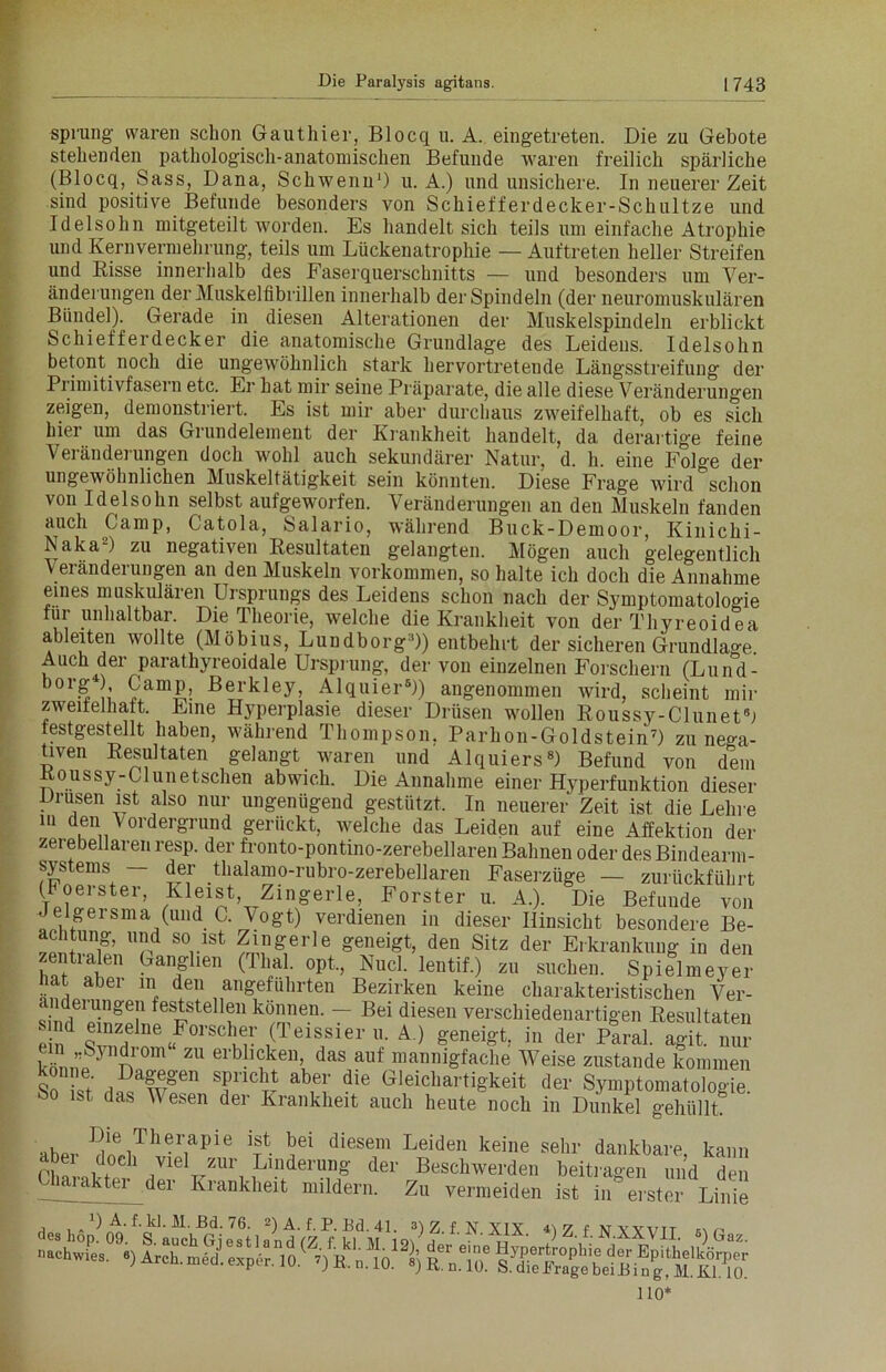 Sprung waren schon Gauthier, Blocq u. A. eingetreten. Die zu Gebote stehenden pathologisch-anatomischen Befunde waren freilich spärliche (Blocq, Sass, Dana, Schwenu1) u. A.) und unsichere. In neuerer Zeit sind positive Befunde besonders von Schiefferdecker-Schultze und Idelsohn mitgeteilt worden. Es handelt sich teils um einfache Atrophie und Kernvermehrung, teils um Lückenatrophie — Auftreten heller Streifen und Risse innerhalb des Faserquerschnitts — und besonders um Ver- änderungen der Muskelfibrillen innerhalb der Spindeln (der neuromuskulären Bündel). Gerade in diesen Alterationen der Muskelspindeln erblickt Schiefferdecker die anatomische Grundlage des Leidens. Idelsohn betont noch die ungewöhnlich stark hervortretende Längsstreifung der Primitivfasern etc. Er hat mir seine Präparate, die alle diese Veränderungen zeigen, demonstriert. Es ist mir aber durchaus zweifelhaft, ob es sich hiei um das Grundelement der Krankheit handelt, da derartige feine Veränderungen doch wohl auch sekundärer Natur, d. h. eine Folge der ungewöhnlichen Muskeltätigkeit sein könnten. Diese Frage wird&schon von Idelsohn selbst aufgeworfen. Veränderungen an den Muskeln fanden auch Camp, Catola, Salario, während Buck-Demoor, Kinichi- Naka-) zu negativen Resultaten gelangten. Mögen auch gelegentlich V eränderungen an den Muskeln Vorkommen, so halte ich doch die Annahme eines muskulären Ursprungs des Leidens schon nach der Symptomatologie für unhaltbar. Die Theorie, welche die Krankheit von der Thyreoidea ableiten wollte (Möbius, Lundborg3)) entbehrt der sicheren Grundlage. Auch^der parathyreoidale Ursprung, der von einzelnen Forschern (Lund- borg4!; Camp, Berkley, Alquier8)) angenommen wird, scheint mir zweifelhaft. Eine Hyperplasie dieser Drüsen wollen Roussy-Clunetb festgestellt haben, während Thompson. Parhon-Goldstein7) zu nega- tiven Resultaten gelangt waren und Alquiers8) Befund von dem Roussy-C1 unetsehen abwich. Die Annahme einer Hyperfunktion dieser Drusen ist also nur ungenügend gestützt. In neuerer Zeit ist die Lehre m den Vordergrund gerückt, welche das Leiden auf eine Affektion der zerebeilaren resp. der fronto-pontino-zerebellaren Bahnen oder des Bindearm- systems — der thalamo-rubro-zerebellaren Faserzüge — zurückführt Vj^ster> Kleist, Zmgerle, Förster u. A.). Die Befunde von Jelgeisma (und C. \ogt) verdienen in dieser Hinsicht besondere Be- achtung, und so ist Zmgerle geneigt, den Sitz der Erkrankung in den zentralen Ganglien (Thal, opt., Nucl. lentif.) zu suchen. Spielmeyer üat abei m den angeführten Bezirken keine charakteristischen Ver- änderungen feststellen können. — Bei diesen verschiedenartigen Resultaten ein*1 s!2!!/01’SCwr ,(TeiS,Sler A) geneigt, in der Paral. agit. nur S} n ZU ei'bh<?keil> das auf mannigfache Weise zustande kommen So bft H^awgen SfnCtt ab,e!' die Ceichartigkeit der Symptomatologie. ÖO ist das Wesen der Krankheit auch heute noch in Dunkel gehüllt. aber ^i!?#.hTh^apie t* ^ei diesem Leiden keine sehr dankbare, kann a 1L,ndenlg der Beschwerden beitragen und den Chaiakter der Krankheit mildern. Zu vermeiden ist in erster Linie 110*