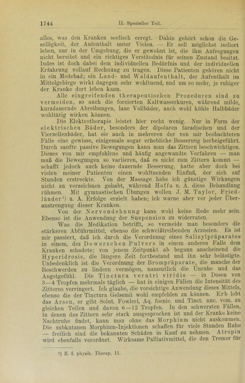 alles, was den Kranken seelisch erregt. Dahin gehört schon die Ge- selligkeit, der Aufenthalt unter Vielen. — Er soll möglichst isoliert leben, nur in der Umgebung, die er gewohnt ist, die ihm Aufregungen nicht bereitet und ein richtiges Verständnis für seinen Zustand besitzt. Indes ist doch dabei dem individuellen Bedürfnis und der individuellen Erfahrung vollauf Rechnung zu tragen. Diese Patienten gehören nicht in ein Modebad; ein Land- und Wald auf ent halt, der Aufenthalt im Mittelgebirge wirkt dagegen sehr wohltuend, und um so mehr, je ruhiger der Kranke dort leben kann. Alle eingreifenden therapeutischen Prozeduren sind zu vermeiden, so auch die forcierten Kaltwasserkuren, während milde, kurzdauernde Abreibungen, laue Vollbäder, auch wohl kühle Halbbäder wohltätig wirken können. Die Elektrotherapie leistet hier recht wenig. Nur in Form der elektrischen Bäder, besonders der dipolaren faradischen und der Vierzellenbäder, hat sie auch in mehreren der von mir beobachteten Fälle eine gewisse, einigemale sogar erhebliche Besserung herbeigeführt. Durch sanfte passive Bewegungen kann man das Zittern beschwichtigen. Dieses von mir empfohlene und häufig angewandte Verfahren — man muß die Bewegungen so variieren, daß es nicht zum Zittern kommt — schafft jedoch auch keine dauernde Besserung, hatte aber doch bei vielen meiner Patienten einen wohltuenden Einfluß, der sich auf Stunden erstreckte. Von der Massage habe ich günstige Wirkungen nicht zu verzeichnen gehabt, während Hoffa u. A. diese Behandlung rühmen. Mit gymnastischen Übungen wollen J. M. Taylor, Fried- länder1) u. A. Erfolge erzielt haben; ich warne aber vor jeder Über- anstrengung dieser Kranken. Von der Nervendehnung kann wohl keine Rede mehr sein. Ebenso ist die Anwendung der Suspension zu widerraten. Was die Medikation betrifft, so vermeide man besonders die stärkeren Abführmittel, ebenso die schweißtreibenden Arzneien. Es ist mir passiert, daß ich durch die Verordnung eines Salizylpräparates in einem, des Do wer sehen Pulvers in einem anderen Falle dem Kranken schadete; von jenem Zeitpunkt ab begann anscheinend die Hyperidrosis, die längere Zeit fortbestand und ihn sehr belästigte. Unbedenklich ist die Verordnung der Brompräparate, die manche der Beschwerden zu lindern vermögen, namentlich die Ünruhe und das Angstgefühl. Die T i n c t u r a v e r a t ri viridis — in Dosen von 3—4 Tropfen mehrmals täglich — hat in einigen Fällen die Intensität des Zitterns verringert. Ich glaube, die vorsichtige Anwendung dieses Mittels, ebenso die der Tinctura Gelsemii wohl empfehlen zu können. Erb lobt das Arsen, er gibt Solut. Fowleri, Aq. foenic. und Tinct. nuc. vom. zu gleichen Teilen und davon 6 — 12 Tropfen. In den schwersten Fällen, in denen das Zittern sehr stark ausgesprochen ist und der Kranke keine Nachtruhe findet, kann man ohne das Morphium nicht auskommen. Die subkutanen Morphium-Injektionen schaffen für viele Stunden Ruhe — freilich sind die bekannten Schäden in Kauf zu nehmen. Atropin wird ebenfalls verordnet. Wirksame Palliativmittel, die den I remor fiii !) Z. f. physik. Therap. 11.