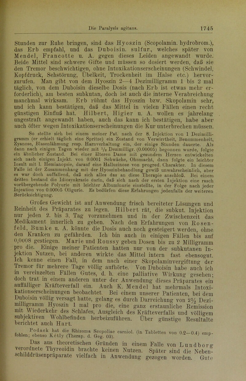 Stunden zur Ruhe bringen, sind das Hyoszin (Scopolamin. hydrobrom.), das Erb empfahl, und das Duboisin. sulfur., welches später von Mendel, Francotte u. A. gegen dieses Leiden angewandt wurde. Beide Mittel sind schwere Gifte und müssen so dosiert werden, daß sie den Tremor beschwichtigen, ohne Intoxikationserscheinungen (Schwindel, Kopfdruck, Sehstörung, Übelkeit, Trockenheit im Halse etc.) hervor- zurufen. Man gibt von dem Hyoszin 2—4 Dezimilligramm 1 bis 2 mal täglich, von dem Duboisin dieselbe Dosis (nach Erb ist etwas mehr er- forderlich), am besten subkutan, doch ist auch die interne Verabreichung manchmal wirksam. Erb rühmt das Hyoszin bzw. Skopolamin sehr, und ich kann bestätigen, daß das Mittel in vielen Fällen einen recht günstigen Einfluß hat. Hilbert, Higier u. A. wollen es jahrelang ungestraft angewandt haben, auch das kann ich bestätigen, habe aber auch öfter wegen Intoxikationserscheinungen die Kur unterbrechen müssen. So stellte sich bei einem meiner Pat. nach der 8. Injektion von 1 Dezimilli- gramm (er erhielt täglich eine Spritze) ein Zustand von Verwirrtheit, Benommenheit, Zyanose, Blasenlähmung resp. Harnverhaltung ein, der einige Stunden dauerte. Als dann nach einigen Tagen wieder mit ]/2 Dezimilligr. (0.00005) begonnen wurde, folgte ein ähnlicher Zustand. Bei einer älteren Dame mit gesundem Herzen entwickelten sich nach einigen Injekt. von 0.0001 Schwäche, Ohnmacht, dann folgte ein leichter Insult mit 1. Hemianopsie, darauf eine Halluzinose von progred. Charakter, ln diesem Falle ist der Zusammenhang mit der Hyoszinbehandlung gewiß unwahrscheinlich, aber es war doch auffallend, daß sich alles das an diese Therapie anschloß. Bei einem dritten bestand die Idiosynkrasie darin, daß sich nach der ersten Injektion eine rasch vorübergehende Polyurie mit leichter Albuminurie einstellte, in der Folge nach jeder Injektion von 0.00005 Oligurie. Es bedürfen diese Erfahrungen jedenfalls der weiteren Berücksichtigung. Großes Gewicht ist auf Anwendung frisch bereiteter Lösungen und Reinheit des Präparates zu legen. Hilbert rät, die subkut. Injektion nur jeden 2. bis 3. Tag vorzunehmen und in der Zwischenzeit das Medikament innerlich zu geben. Nach den Erfahrungen von Rosen- feld, Bumke u. A. könnte die Dosis auch noch gesteigert werden, ohne den Kranken zu gefährden. Ich bin auch in einigen Fällen bis auf 0,0008 gestiegen. Marie und Roussy geben Dosen bis zu 2 Milligramm pro die. Einige meiner Patienten hatten nur von der subkutanen In- jektion Nutzen, bei anderen wirkte das Mittel intern fast ebensogut. Ich kenne einen Fall, in dem nach einer Skopolaminvergiftung der Tremor für mehrere Tage völlig aufhörte. Von Duboisin habe auch ich in veieinzelten Fällen Gutes, d. h. eine palliative Wirkung gesehen; doch trat in einem anderen unter der Anwendung dieses Präparates ein auffälliger Kräfteverfall ein. Auch K. Mendel hat mehrmals Intoxi- kationserscheinungen beobachtet. Bei einem unserer Patienten, bei dem Duboisin völlig versagt hatte, gelang es durch Darreichung von 2% Dezi- milligramm Hyoszin 1 mal pro die, eine ganz erstaunliche Remission mit V lederkehr des Schlafes, Ausgleich des Kräfteverfalls und völligem subjektiven Wohlbefinden herbeizuführen. Über günstige Resultalte berichtet auch Hart. Podack hat die Rhizoma Scopoliae carniol. (in Tabletten von 0.2—0.4) emp- fohlen; ebenso Ketly (Iherap. d. Geg. 03). '  Das aus theoretischen Gründen in einem Falle von Lundbor°' yerordnete Thyreoidin brachte keinen Nutzen. Später sind die Nebeif- schilddrusenpräparate vielfach in Anwendung gezogen worden. Gute