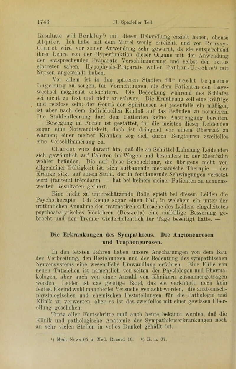 Resultate will Berkley1) mit dieser Behandlung- erzielt haben, ebenso Alquier. Ich habe mit dem Mittel wenig erreicht, und von Roussy- Clunet wird vor seiner Anwendung sehr gewarnt, da sie entsprechend ihrer Lehre von der Hyperfunktion dieser Organe mit der Anwendung der entsprechenden Präparate Verschlimmerung und selbst den exitus eintreten sahen. Hypophysis-Präparate wollen Parhon-Urechie2) mit Nutzen angewandt haben. Vor allem ist in den späteren Stadien für recht bequeme Lagerung zu sorgen, für Vorrichtungen, die dem Patienten den Lage- wechsel möglichst erleichtern. Die Bedeckung während des Schlafes sei nicht zu fest und nicht zu schwer. Die Ernährung soll eine kräftige . und reizlose sein; der Genuß der Spirituosen sei jedenfalls ein mäßiger, ist aber nach dem individuellen Einfluß auf das Befinden zu normieren. Die Stuhlentleerung darf dem Patienten keine Anstrengung bereiten. — Bewegung im Freien ist gestattet, für die meisten dieser Leidenden sogar eine Notwendigkeit, doch ist dringend vor einem Übermaß zu warnen; einer meiner Kranken zog sich durch Bergtouren zweifellos eine Verschlimmerung zu. Charcot wies darauf hin, daß die an Schüttel-Lähmung Leidenden sich gewöhnlich auf Fahrten im Wagen und besonders in der Eisenbahn wohler befinden. Die auf diese Beobachtung, die übrigens nicht von allgemeiner Gültigkeit ist, sich aufbauende mechanische Therapie — der Kranke sitzt auf einem Stuhl, der in fortdauernde Schwingungen versetzt wird (fauteuil trepidant) — hat bei keinem meiner Patienten zu nennens- werten Resultaten geführt. Eine nicht zu unterschätzende Rolle spielt bei diesem Leiden die Psychotherapie. Ich kenne sogar einen Fall, in welchem ein unter der irrtümlichen Annahme der traumatischen Ursache des Leidens eingeleitetes psychoanalytisches Verfahren (Bezzola) eine auffällige Besserung ge- bracht und den Tremor wiederholentlich für Tage beseitigt hatte. — Die Erkrankungen des Sympathicus. Die Angioneurosen und Trophoneurosen. In den letzten Jahren haben unsere Anschauungen von dem Bau, der Verbreitung, den Beziehungen und der Bedeutung des sympathischen Nervensystems eine wesentliche Umwandlung erfahren. Eine Fülle von neuen Tatsachen ist namentlich von seiten der Physiologen und Pharma- kologen, aber auch von einer Anzahl von Klinikern zusammengetragen worden. Leider ist das geistige Band, das sie verknüpft, noch kein festes. Es sind wohl mancherlei Versuche gemacht worden, die anatomisch- physiologischen und chemischen Feststellungen für die Pathologie und Klinik zu verwerten, aber es ist das zweifellos mit einer gewissen Über- eilung geschehen. Trotz aller Fortschritte muß auch heute bekannt werden, daß die Klinik und pathologische Anatomie der Sympathikuserkrankungen noch an sehr vielen Stellen in volles Dunkel gehüllt ist. l) Med. News 05 u. Med. Record 10. 2) R. n. 07.