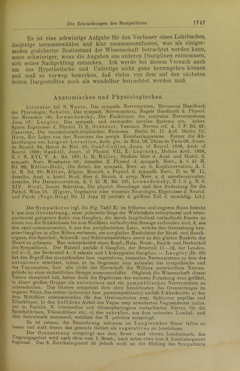 Es ist eine schwierige Aufgabe für den Verfasser eines Lehrbuches, dasjenige herauszuwählen und klar zusammenzufassen, was als einiger- maßen gesicherter Besitzstand der Wissenschaft betrachtet werden kann, umso schwieriger, wenn die Angaben aus anderen Disziplinen entnommen, sich seiner Nachprüfung entziehen. Ich werde bei diesem Versuch auch um das Hypothetische und Unfertige nicht ganz herumgehen können und muß so vorweg bemerken, daß vieles von dem auf den nächsten Seiten Dargestellten noch als wandelbar betrachtet werden muß. Anatomisches und Physiologisches. Literatur bei S. Mayer, Das sympatii. Nervensystem, Hermanns Handbuch der Physiologie; Schultz, Das sympatk Nervensystem, Nagels Handbuch d. Physiol. des Menschen 06; Lewandowsky, Die Punktionen des zentralen Nervensystems, Jena 07; Langley, Das sympath. und verwandte nervöse Systeme etc. Asher. Spiros Ergebnisse d. Physiol. 11 2; Grützner, Vasomot. Nerven ref. A. f. P. Bd. 42; Oassirer, Die vasomotorisch-trophischen Neurosen. Berlin 01. II. Aull. Berlin 12; Herz, Zur Lehre von den Neurosen des periph. Kreislaufapparates. Perner die Ab- handlungen von Laignel-Lavastine, Arch. gen. de Med. 03, Thöse de Paris 09, Journ. de Neurol. 01, Itevue de Med. 09; Onuf-Oollins, Journ. of Neurol. 1898, Arch. of Neurol. 1900; Gaskeil, Journ. of Physiol. VII, X; Lapinsky, Dubois Arch. 1898, Z. f. N. XVI, V. A. Bd. 183; L. R. Müller, Studien über d. Anat. und Histol. d. sympath. Nerv. Wiesbaden 09; derselbe, Z. Physiol. d. sympath. Nerv., A. 1. kl. M. Bd. 89; Müller-Dahl, Die Beteil. der sympath. Nerv, an d. Kopfinnervation, A. f. kl. M. Bd. 99; Müller, Allgem. Bemerk, z. Physiol. d. sympath. Nerv., D. m. W 11, derselbe, Anat. u. histol. Stud. über d. Bezieh, d. syrup. Nerv. z. d. zeresbrospinalen; derselbe, Die Darminnervation, A. f. kl. M. Bd. 105, Lowandowsky, Z. f. d. g. N. 0. XIV. Biedl, Innere Sekretion, Die physiol. Grundlage und ihre Bedeutung für die Pathol. Wien 10. Higier, Vegetative oder viszerale Neurologie, Ergebnisse d. Neurol. und Psych. (Vogt-Bing) Bd. II Jena 12 (enthält d. größten Teil d. einschläg. Lit.). Der Sympathicus (vgl. die Pig. Tafel X) im früheren und engeren Sinne besteht 1. aus dem Grenzstrang, einer jederseits längs der Wirbelsäule retropleural und retro- peritoneal gelegenen Kette von Ganglien, die durch longitudinal verlaufende Fasern zu einem von der Schädelbasis bis zum Steißbein verlaufenden Strange verbunden sind, 2. aus den rami oonnnunicantes, 3. aus den peripherischen Asten, welche den Grenzstrang bzw. seine Ganglien in allen Höhen verlassen, um zur glatten Muskulatur der Brust- und Bauch- organe, den Speichel-, Schweiß- und Schleimhautdrüsen sowie zu den glatten Muskeln der Haare zn gelangen. Man unterscheidet einen Kopf-, Hals-, Brust-, Bauch- uud Beckenteil des Sympathicus. Der Halsteil umfaßt 3 Ganglien, der Brustteil 11—12, der Lenden- teil 4—5, der Beckenteil 4—5 sakrale und 1 kokzygeales Ganglion. -— Langley (Br. 03) hat den Begriff des sympathischen bzw. vegetativen, viszeralen Nervensystems zu dem des autonomen erweitert, indem er im Gegensatz zum animalen das sympathische und das Vagussystem, bzw. alle nicht der Herrschaft des Willens unterworfene Nerven- gebiete zu einer einheitlichen Gruppe zusammenfaßte. Obgleich die Wissenschaft diesen Namen akzeptiert hat, haben doch die Ergebnisse der weiteren Forschung dazu geführt, in dieser großen Gruppe ein autonomes und ein sympathisches Nervensystem zu unterscheiden. Das letztere entspricht dem oben bezeichneten des Grenzstranges im engeren Sinne, das erstere (autonome bzw. parasympathische) umfaßt 3 Abschnitte: a) den dem Mittelhirn entstammenden für den Oculomotorius resp. Sphincter pupillae und Ziliarkörper, b) den bulbären Anteil des Vagus resp. erweiterten Vagussystems inclus. der im Facialis, N. intermedius und Glossopharyngeus verlaufenden Nerven für die Speicheldrüsen, Tränendrüsen etc., c) den sakralen, aus dem untersten Lumbal- und dem Sakralmark stammend, welchem der N. pelvicus entspringt. Es ist ratsam, die Bezeichnung autonom im Langley sehen Sinne fallen zu lassen und statt dessen das gesamte Gebiet als vegetatives zn bezeichnen. Der Grenzstrang entspringt aus dem Brust- und oberen Lendenmark, das Ursprungsgebiet wird nach ob“n vom 1. Brust-, nach unten etwa vom 3. Lumbalsegment begrenzt. Das 8. Zervikalsegment ist jedoch noch an der Bildung des Sympathicus