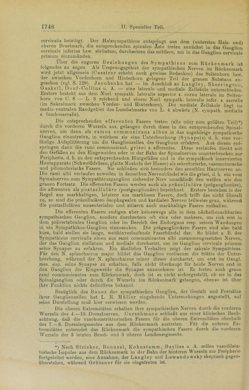 cervicalis beteiligt. Der Halssympathicus entspringt aus dem (untersten Hals- und) oberen Brustmurk, die entsprechenden spinalen Äste treten zunächst in das Ganglion eervicale inferius bzw. stellatum, durchsetzen das mittlere, um in das Ganglion eervicale primuni einzumünden. Uber die engeren Beziehungen des Sympathicus zum .Rückenmark ist folgendes zu sagen. Als Ursprungsgebiet der sympathischen Nerven im Rückenmark wird jetzt allgemein (Cassirer erhebt noch gewisse Bedenken) das Seitenhorn bzw. der zwischen Vorderhorn und Hinterhorn gelegene Teil der grauen Substanz an- gesehen (vgl. S. 129). Jacobsohn hat — im Anschluß an Langley, Sherringtou, Gaskell, Onuf-Collins u. A. — eine laterale und mediale Zellsäulo unterschieden! Erstere besteht aus dem Nucl. sympath. lateralis superior s. cornu laterale im Seiten- horn von 0. 8 — L. 3 reichend und einem Nucl. sympath. lateralis infer. s. sacralis (im Sakralmark zwischen Vorder- und Hinterhorn). Die mediale Zellsäule liegt im medio-ventralen Randgebiet des Lumbalmarks von L. 4 abwärts (N. sympath. medialis s. lumbosacralis). Die entsprechenden efferenten Fasern treten (alle oder zum größten Teil)*) durch die vorderen Wurzeln aus, gelangen durch diese in den entsprechenden Spinal- nerven, um dann als ramus communicans albus in das zugehörige sympathische Ganglion einzutreten, in welchem sie eine Unterbrechung (Synapsis) d. h. eine vor- läufige Aufsplitterung um die Ganglienzellen des Ganglions erfahren Aus diesen ent- springen dann die rami communicant. grisei s. afferentes. Diese verlaufen direkt mit den Gefäßen zu den Eingeweiden oder in der Bahn der Spinalnerven ununterbrochen zur Peripherie, d. h. zu den entsprechenden Blutgefäßen und in die sympathisch innervierten Hautapparate (Schweißdrüsen, glatte Muskeln der Haare) als sekretorische, vasomotorische und pilomotorische Fasern. Sie schließen sich besonders den sensiblen Hautnerven an. Die rami albi verlaufen zuweilen in denselben Nervenbündel wie die grisei, d. h. ein vom Spinalnerven zum Sympathicusganglion ziehender Nerv umschließt den weißen wie den grauen Portsatz. Die efferenten Fasern werden auch als präzelluläre (präganglionäre), die afferenten als postzelluläre (postganglionäre) bezeichnet. Erstere bestehen in der Regel aus markhaltigen, letztere aus marklosen Fasern, doch trifft das nicht überall zu, so sind die präzellulären ösophagealen und kardialen Nerven teilweise grau, während die postzellulären mesenterialen und ziliaren auch markbaltige Fasern enthalten. Die efferenten Fasern endigen aber keineswegs alle in dem nächstbenachbarten sympathischen Ganglion, sondern durchsetzen oft eins oder mehrere, um sich erst in dem prävertebralen Ganglion oder im Bereich des Endorgans resp. seinen Wandungen in ein Sympathikus-Ganglion einzuseuken. Die präganglionären Fasern sind also bald kurz, bald stellen sie lange, weithinverlaufende Kaserbündel dar. So bildet z. B. der Sympathicus cervicalis einen aus rami communicant.es albi zusammengesetzten Nerven, der das Ganglion stellatum und mediale durchsetzt, um im Ganglion eervicale primum seine Synapse zu erfahren. Ein ähnliches Verhalten zeigt der sakrale Sympathicus. Für den N. splancbnicus major bildet das Ganglion coeliacum die Stätte der Unter- brechung, während der N. splanchnicus minor dieses durchsetzt, um erst im Gangl. mes. sup. seine Synapse zu erhalten, falls nicht überhaupt für beide Nerven erst in den Ganglien der Eingeweide die Synapse anzunehmen ist. Es treten auch graue rami communicantes zum Rückenmark, doch ist es nicht sichergestellt, ob sie in das Spinalganglion oder durch die Wurzeln ins Rückenmark gelangen, ebenso ist über ihre Funktion nichts definitives bekannt. Bezüglich des Baues der sympathischen Ganglien, der Gestalt und Fortsätze ihrer Ganglienzellen hat L. R. Müller eingehende Untersuchungen angestellt, auf seine Darstellung muß hier verwiesen werden. Die oberen Extremitäten erhalten ihre sympathischen Nerven durch die vorderen Wurzeln des 4.—10. Dorsalnerven. Curschmann schließt aus einer klinischen Beob- achtung, daß die vasokonstriktorischen Kasern für die oberen Extremitäten oberhalb des 7. — 8. Dorsalsegmentes aus dem Rückenmark austreten. Für die unteren Ex- tremitäten entsendet das Rückenmark die sympathischen Fasern durch die vorderen Wurzeln der 3 letzten Brust- und 3 oberen Lendensegmente. *) Nach Stricker, Bonuzzi, Kohnstamm, Bayliss u. A. sollen vnsodilata- torische Impulse aus dem Rückenmark in der Bahn der hinteren Wurzeln zur Peripherie fortgeleitet werden, eine Annahme, der Langley und Lewandowsky skeptisch gegen- überstehen, während Grützner für sie eingetreten ist.