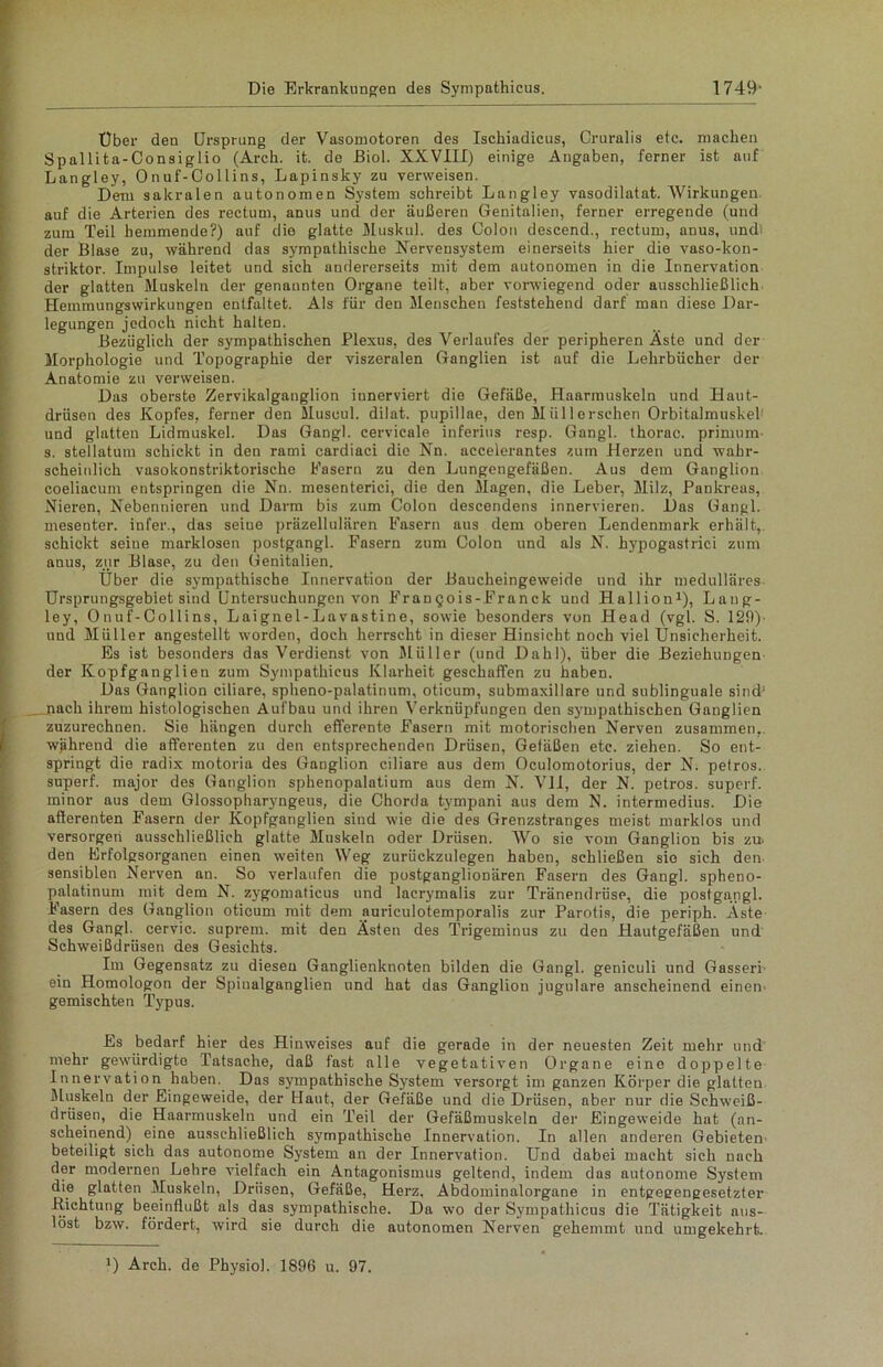 Über den Ursprung der Vasomotoren des Ischiadicus, Cruralis etc. machen Spallita-Consiglio (Arch. it. de Biol. XXVIII) einige Angaben, ferner ist auf Langley, Onuf-Collins, Lapinsky zu verweisen. Dem sakralen autonomen System schreibt Langley vasodilatat. Wirkungen auf die Arterien des rectum, anus und der äußeren Genitalien, ferner erregende (und zum Teil hemmende?) auf die glatte Muskul. des Colon descend., rectum, anus, undi der Blase zu, während das sympathische Nervensystem einerseits hier die vaso-kon- striktor. Impulse leitet und sich andererseits mit dem autonomen in die Innervation der glatten Muskeln der genannten Organe teilt, aber vorwiegend oder ausschließlich Hemmungswirkungen entfaltet. Als für den Menschen feststehend darf man diese Dar- legungen jedoch nicht halten. Bezüglich der sympathischen Plexus, des Verlaufes der peripheren Äste und der Morphologie und Topographie der viszeralen Ganglien ist auf die Lehrbücher der Anatomie zu verweisen. Das oberste Zervikalganglion innerviert die Gefäße, Haarmuskeln und Haut- drüsen des Kopfes, ferner den Muscul. dilat. pupillae, den Müll ersehen Orbitalmuskel' und glatten Lidmuskel. Das Gangl. cervicale inferius resp. Gangl. thorac. primurn s. stellatum schickt in den rami cardiaci die Nn. accelerantes zum Herzen und wahr- scheinlich vasokonstriktorische Fasern zu den Lungengefäßen. Aus dem Ganglion coeliacum entspringen die Nn. mesenterici, die den Magen, die Leber, Milz, Pankreas, Nieren, Nebennieren und Darm bis zum Colon descendens innervieren. Das Gangl. mesenter. infer., das seiue präzellulären Fasern aus dem oberen Lendenmark erhält, schickt seiue marklosen postgangl. Fasern zum Colon und als N. hypogastrici zum anus, zur Blase, zu den Genitalien. Über die sympathische Innervation der Baucheingeweide und ihr medulläres Ursprungsgebiet sind Untersuchungen von Frangois-Franck und Hallion1), Laug- ley, Onuf-Collins, Laignel-Lavustine, sowie besonders von Head (vgl. S. 129)' und Müller angestellt worden, doch herrscht in dieser Hinsicht noch viel Ünsicherheit. Es ist besonders das Verdienst von Müller (und Dahl), über die Beziehungen der Kopfganglien zum Sympathicus Klarheit geschaffen zu haben. Das Ganglion ciliare, spheno-palatinum, oticum, submaxillare und sublinguale sind1 _ nach ihrem histologischen Aufbau und ihren Verknüpfungen den sympathischen Ganglien zuzurechnen. Sie hängen durch efferente Fasern mit motorischen Nerven zusammen,, während die afferenten zu den entsprechenden Drüsen, Gefäßen etc. ziehen. So ent- springt die radix motoria des Ganglion ciliare aus dem Oculomotorius, der N. petros. superf. major des Ganglion sphenopalatium aus dem N. VII, der N. petros. superf. minor aus dem Glossopharyngeus, die Chorda tympani aus dem N. intermedius. Die afferenten Fasern der Kopfganglien sind wie die des Grenzstranges meist marklos und versorgen ausschließlich glatte Muskeln oder Drüsen. Wo sie vom Ganglion bis zu> den Frfolgsorganen einen weiten Weg zurückzulegen haben, schließen sie sich den sensiblen Nerven an. So verlaufen die postganglionären Fasern des Gangl. spheno- palatinum mit dem N. zygomaticus und lacrymalis zur Tränendrüse, die postga.ngl. Fasern des Ganglion oticum mit dem auriculotemporalis zur Parotis, die periph. Äste des Gangl. cervic. suprem. mit den Ästen des Trigeminus zu den Hautgefäßen und Schweißdrüsen des Gesichts. Im Gegensatz zu diesen Ganglienknoten bilden die Gangl. geniculi und Gasseri ein Homologon der Spinalganglien und hat das Ganglion jugulare anscheinend einen gemischten Typus. Es bedarf hier des Hinweises auf die gerade in der neuesten Zeit mehr und mehr gewürdigte Tatsache, daß fast alle vegetativen Organe eine doppelte Innervation haben. Das sympathische System versorgt im ganzen Körper die glatten Muskeln der Eingeweide, der Uaut, der Gefäße und die Drüsen, aber nur die Schweiß- drüsen, die Haarmuskeln und ein Teil der Gefäßmuskeln der Eingeweide hat (an- scheinend) eine ausschließlich sympathische Innervation. In allen anderen Gebieten beteiligt sich das autonome System an der Innervation. Und dabei macht sich nach der modernen Lehre vielfach ein Antagonismus geltend, indem das autonome System die glatten Muskeln, Drüsen, Gefäße, Herz, Abdominalorgane in entgegengesetzter .Richtung beeinflußt als das sympathische. Da wo der Sympathicus die Tätigkeit aus- löst bzw. fördert, wird sie durch die autonomen Nerven gehemmt und umgekehrt. J) Arch. de Physiol. 1896 u. 97.