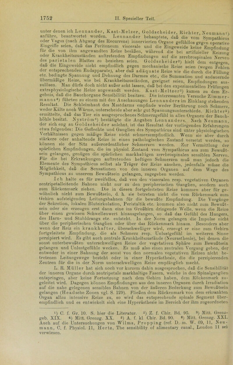 unter denen ich Lennander, Kast-Melzer, Goldscheider, Richter, KeumannO an führe, beantwortet worden. Lennander behauptete, daß die vom Sympathicus oder Vagus (nach Abgang des Recurrens) inncrvierten Organe gefühllos gegen operative Eingriffe seien, daß das Peritoneum viscerale und die Eingeweide keine Empfindung für die von ihm angewandten Reize besäßen, während die bei artifizieller Reizung oder Krankheitszuständen aultretenden Empfindungen auf die zerebrospinulen Nerven des parietalen Blattes zu beziehen seien. Goldscheiderl 2 *) hielt dem entgegen daß die Eingeweide nicht empfindlich gegen mechanische Reize seien (wegen Pehlen, der entsprechenden Endapparate), aber daß adäquate Reize wie die durch die Füllung etc. bedingte Spannung und Dehnung des Darmes etc., die Summation und andauernde übermäßige Reize, wie bei Krankheitszuständen, geeignet seien, Empfindungen aus- zulösen. Man dürfe doch nicht außer acht lassen, daß bei den experimentellen Prüfungen extraphysiologische Reize angewandt werden. Kast-Meltzer2) kamen zu dem Er- gebnis, daß die Bauchorgane Sensibilität besitzen. Die interessanten Versuche Zimmer- manns4) führten zu einem mit den Anschauungen Lennanders im Einklang stehenden Resultat. Die Schleimhaut des Mastdarms empfinde weder Berührung noch Schmerz* weder Kälte noch Wärme, unterscheide aber sehr gut Spannungsunterschiede. Richter5) ermittelte, daß das Tier ein ausgesprochenes Schmerzgefühl in allen Organen der Bauch- höhle besitzt. Nyström«) bestätigte die Angaben Lennanders. Nach Neumann, der sich eng an Goldscheider anlehnt, ist das Resultat der vorliegenden Erfahrungen etwa folgendes: Die Geflechte und Ganglien des Sympathicus sind unter physiologischen Verhältnissen gegen mäßige Reize nicht schmerzempfindlich. Wenn sie aber durch stärkere oder anhaltende Reize in einen pathologischen Zustand versetzt werden, sa können sie der Sitz außerordentlicher Schmerzen werden. Zur Vermittlung der spärlichen Empfindungen, die im physiol. Zustand vom Sympathicus aus zum Bewußt- sein gelangen, genügen die spärlichen markhaltigen zerebrospinalen sensiblen Nerven. Kür die bei Erkrankungen auftretenden heftigen Schmerzen muß man jedoch dm Elemente des Sympathicus selbst als Träger der Reize ansehen, jedenfalls müsse die Möglichkeit, daß die Sensationen von den inneren Organen auf dem Wege des Sympathicus zu unserem Bewußtsein gelangen, zugegeben werden. Ich halte es für zweifellos, daß von den viszeralen resp. vegetativen Organen zentripetalleitende Bahnen nicht nur zu den peripherischen Ganglien, sondern auch zum Rückenmark ziehen. Die in diesen fortgeleiteteu Reize kommen aber für ge- wöhnlich nicht zum Bewußtsein, d. h. sie betreten nicht die vom Rückenmark zum Gehirn aufsteigenden Leitungsbahnen für die bewmßte Empfindung. Die Vorgänge der Sekretion, lokalen Blutzirkulation, Peristaltik etc. kommen also nicht zum Bewußt- sein oder sie erzeugen erst dann eine ins Großhirn dringende Welle, wenn die Reize über einen gewissen Schwellenwert hinausgelangen, so daß das Gefühl des Hungers, des Harn- und Stuhldrangs etc. entsteht. In der Norm gelangen die Impulse nicht über die peripherischen Ganglien oder über das Rückenmark hinaus. Besonders aber wenn der Reiz ein krankhafter, überschwelliger wird, erzeugt er eine zum Gehirn fortgeleitete Empfindung, die als Schmerz resp. Unlustgefühl im weiteren Sinne perzipiert wird. Es gibt auch zentrale Krankheitszustände (Neurasthenie), bei denen die sonst unterbewußten unterschwelligen Reize der vegetativen Sphäre zum Bewußtsein gelangen und Unlustgefühle wecken. Es muß also einen zentralen Vorgang geben, der entweder in einer Bahnung der sonst von den normalen vegetativen Reizen nicht be- tretenen Leitungswege besteht oder in einer Hyperästhesie, die die perzipierenden Zentren für die in der Norm unterschwelligen Reize empfänglich macht. L. R. Müller hat sich noch vor kurzem dahin ausgesprochen, daß die Sensibilität der inneren Organe durch zentripetale markhnltige Kasern, welche in den Spinalganglien entspringen, aber keine Kortsetzung nach dem Gehirn haben, dem Rückenmark zu- geleitet wird. Dagegen können Empfindungen aus den inneren Organen durch Irradiation auf die nahe gelegenen sensiblen Bahnen von der äußeren Bedeckung zum Bewußtsein gelangen (Headsche Zonen vgl. S. 129). Fließen dem Rückenmark von dem erkrankten Organ allzu intensive Reize zu, so wird das entsprechende spinale Segment über- empfindlich und es entwickelt sich eine Hyperästhesie im Bereich der ihm zugeordneten l) C. f. Gr. 10. S. hier die Literatur. 2) Z. f. Chir. Bd. 95. s) Mitt. Grenz- geb. XIX. 4) Mitt. Grenzg. XX. 6) A. f. kl Chir. Bd. 90. «) Mitt. Grenzg. XXI. Auch auf die Untersuchungen von Wilms, Propping (ref. D. m. W. 09, II, Neu- mann, C. f. Physiol. 11, Hertz, The sensibility of alimentary canal., London 11 sei verwiesen.