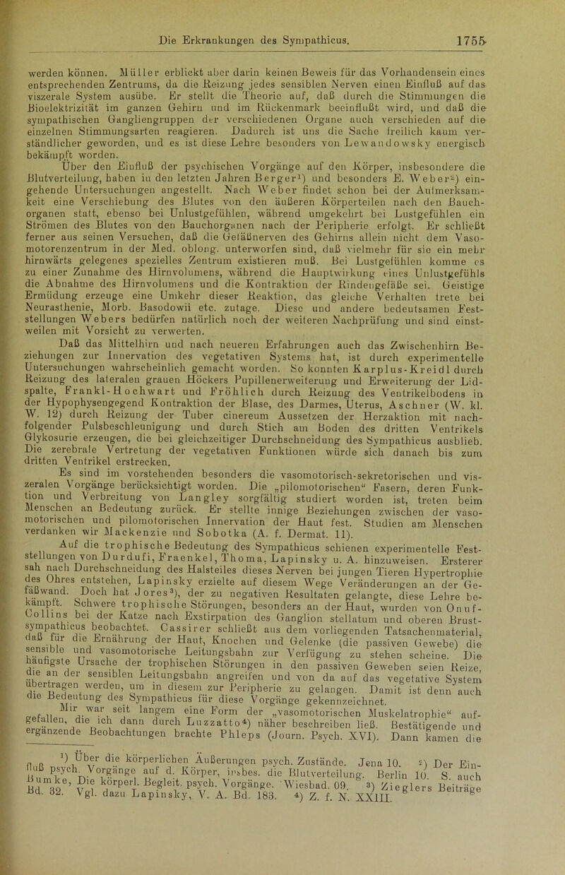 werden können. Müller erblickt aber darin keinen Beweis für das Vorhandensein eines entsprechenden Zentrums, da die Heizung jedes sensiblen Nerven einen Einfluß auf das viszerale System ausübe. Er stellt die Theorie auf, daß durch die Stimmungen die Bioelektrizität im ganzen Gehirn und im Rückenmark beeinflußt wird, und daß die sympathischen Gangliengruppeu der verschiedenen Organe auch verschieden auf die einzelnen Stimmungsarten reagieren. Dadurch ist uns die Sache freilich kaum ver- ständlicher geworden, und es ist diese Lehre besonders von Lewando wsky energisch bekämpft worden. Über den Einfluß der psychischen Vorgänge auf den Körper, insbesondere die Blutverteiluug, haben iu den letzten Jahren Berger1) und besonders E. Weber2) ein- gehende Untersuchungen angestellt. Nach Weber findet schon bei der Aufmerksam- keit eine Verschiebung des Blutes von den äußeren Körperteilen nach den Bauch- organen statt, ebenso bei Unlustgefühlen, während umgekehrt bei Lustgefühlen ein Strömen des Blutes von den Bauchorganen nach der Peripherie erfolgt. Er schließt ferner aus seinen Versuchen, daß die Geläßnerven des Gehirns allein nicht dem Vaso- motorenzentrum in der Med. oblong, unterworfen sind, daß vielmehr für sie ein mehr hirnwärts gelegenes spezielles Zentrum existieren muß. Bei Lustgefühlen komme cs zu einer Zunahme des Hirnvolumens, während die Hauptwirkung eines Unlustgefühls die Abnahme des Hirnvolumens und die Kontraktion der Bindengefäße sei. Geistige Ermüdung erzeuge eine Umkehr dieser Reaktion, das gleiche Verhalten trete bei Neurasthenie, Morb. Basodowii etc. zutage. Diese und andere bedeutsamen Fest- stellungen Webers bedürfen natürlich noch der weiteren Nachprüfung und sind einst- weilen mit Vorsicht zu verwerten. Daß das Mittelhirn und nach neueren Erfahrungen auch das Zwischenhirn Be- ziehungen zur Innervation des vegetativen Systems hat, ist durch experimentelle Untersuchungen wahrscheinlich gemacht worden. So konnten Karplus-Kreidl durch Reizung des lateralen grauen Höckers Pupillenerweiterung und Erweiterung der Lid- spalte, Frankl-Hochwart und Fröhlich durch Reizung des Veutrikelbodens in der Hypophysengegend Kontraktion der Blase, des Darmes, Uterus, Aschner (W. kl. W. 12) durch Reizung der Tuber cinereum Aussetzen der Herzaktion mit nach- folgender Pulsbeschleunigung und durch Stich am Boden des dritten Ventrikels Glykosurie erzeugen, die bei gleichzeitiger Durchsehneidung des Sympathicus ausblieb. Die zerebrale Vertretung der vegetativen Funktionen würde sich danach bis zum dritten Ventrikel erstrecken. Es^ sind im vorstehenden besonders die vasomotorisch-sekretorischen und vis- zeralen Vorgänge berücksichtigt worden. Die „pilomotorischen“ Fasern, deren Funk- tion und Verbreitung von Langley sorgfältig studiert worden ist, treten beim Menschen an Bedeutung zurück. Er stellte innige Beziehungen zwischen der vaso- motorischen und pilomotorischen Innervation der Haut fest, Studien am Menschen verdanken wir Mackenzie und Sobotka (A. f. Dermat. II). Auf die trophische Bedeutung des Sympathicus schienen experimentelle Fest- stellungenvon D u r du fi, Fraenkel, Thoma, Lapinsky u. A. hinzuweisen. Erstem- sali mich Durchschneidung des Halsteiles dieses Nerven bei jungen Tieren Hypertrophie des Ohres entstehen, Lapinsky erzielte auf diesem Wege Veränderungen an der Ge- aüwand. Doch hat Jores3), der zu negativen Resultaten gelangte, diese Lehre be- kamptt. Schwere trophische Störungen, besonders an der Haut, wurden vonOnuf- bollins bei der Katze nach Exstirpation des Ganglion stcllatum und oberen Brust- S|ylRPf- ICjS beobachtet, Cassirer schließt aus dem vorliegenden Tatsachenmaterial, daß tur die Ernährung der Haut, Knochen und Gelenke (die passiven Uewebe) d\e sensib!e und vasomotorische Leitungsbahn zur Verfügung zu stehen scheine. Die häufigste Ursache der trophisehen Storungen in den passiven Geweben seien Reize, le an der sensiblen Leitungsbahn angreifen und von da auf das vegetative System übertragen werdeu, um in diesem zur Peripherie zu gelangen. Damit ist deun auch die Bedeutung des Sympathicus für diese Vorgänge gekennzeichnet. 'V™'/6!1 langem eine Form der „vasomotorischen Muskelatrophie“ auf- B Heu, me ich dann durch Luzzatto4) näher beschreiben ließ. Bestätigende und ergänzende Beobachtungen brachte Phleps (Journ. Psych. XVI). Dann kamen die floß tJvIiPv1' d-6 körPertichen Äußerungen psych. Zustände. Jena 10. *) Der Ein- psycK Vorgänge au 1 d. Körper, insbes. die Blutverteilung. Berlin 10. S auch Bd^o6’ v'i k.orPerk -Begleit, psych. Vorgänge. Wiesbad. 09. 3) Zieglers Beiträge