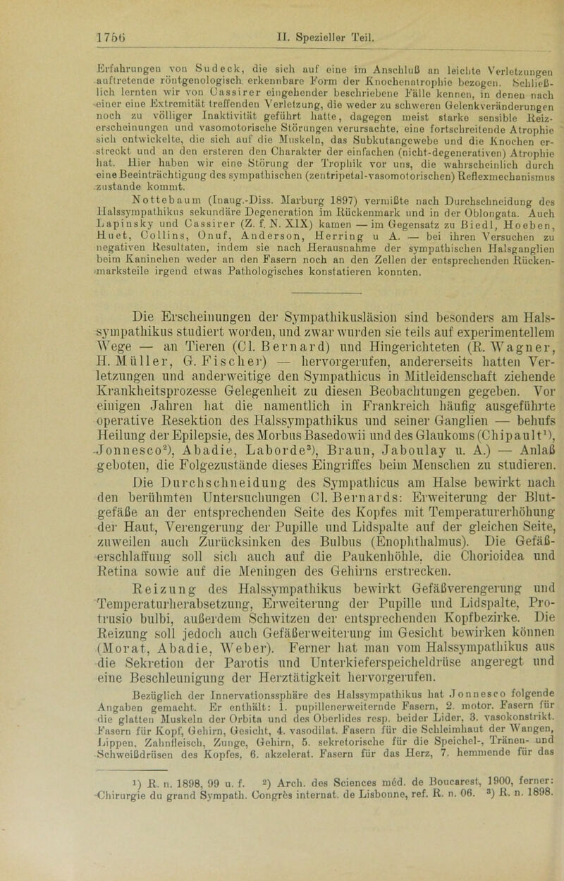 Erfahrungen von Sud eck, die sich auf eine im Anschluß an leichte Verletzungen auftretende röntgenologisch erkennbare Form der Knochenatrophie bezogen. Schließ- lich lernten wir von üassirer eingehender beschriebene Fälle kennen, in denen nach einer eiue Extremität treffenden Verletzung, die weder zu schweren Gelenkveränderungen noch zu völliger Inaktivität geführt hatte, dagegen meist starke sensible lieiz- erscheinungen und vasomotorische Störungen verursachte, eine fortschreitende Atrophie sich entwickelte, die sich auf die Muskeln, das Subkutangewebe und die Knochen er- streckt und an den ersteren den Charakter der einfachen (nicht-degenerativen) Atrophie hat. Hier haben wir eine Störung der Trophik vor uns, die wahrscheinlich durch eine Beeinträchtigung des sympathischen (zentripetal-vasomotorischen) Reflexmechanismus .zustande kommt. Nottebaum (Inaug.-Diss. Marburg 1897) vermißte nach Durchschneidung des llalssympathikus sekundäre Degeneration im Rückenmark und in der Oblongata. Auch Lapiusky und üassirer (Z. f. X. XIX) kamen—im Gegensatz zu Biedl, Hoeben, Huet, Collins, Onuf, Anderson, Herring u A. — bei ihren Versuchen zu negativen Resultaten, indem sie nach Herausnahme der sympathischen Halsganglien beim Kaninchen weder an den Fasern noch an den Zellen der entsprechenden Rücken- marksteile irgend etwas Pathologisches konstatieren konnten. Die Erscheinungen der Sympathikus]äsion sind besonders am Hals- sympathikus studiert worden, und zwar wurden sie teils auf experimentellem Wege — an Tieren (CI. Be mar d) und Hingerichteten (R. Wagner, H. Müller, G. Fischer) — hervorgerufen, andererseits hatten Ver- letzungen und anderweitige den Sympathicus in Mitleidenschaft ziehende Krankheitsprozesse Gelegenheit zu diesen Beobachtungen gegeben. Vor einigen Jahren hat die namentlich in Frankreich häufig ausgeführte operative Resektion des Halssympathikus und seiner Ganglien — behufs Heilung der Epilepsie, des Morbus Basedowii und des Glaukoms (Chipault1), -Jonnesco2), Abadie, Laborde3), Braun, Jaboulay u. A.) — Anlaß geboten, die Folgezustände dieses Eingriffes beim Menschen zu studieren. Die Durchschneidung des Sympathicus am Halse bewirkt nach den berühmten Untersuchungen CI. Bernards: Erweiterung der Blut- gefäße an der entsprechenden Seite des Kopfes mit Temperaturerhöhung der Haut, Verengerung der Pupille und Lidspalte auf der gleichen Seite, zuweilen auch Zurücksinken des Bulbus (Enophthalmus). Die Gefäß- erschlaffung soll sich auch auf die Paukenhöhle, die Chorioidea und Retina sowie auf die Meningen des Gehirns erstrecken. Reizung des Halssympathikus bewirkt Gefäßverengerung und Temperaturherabsetzung, Erweiterung der Pupille und Lidspalte, Pro- trusio bulbi, außerdem Schwitzen der entsprechenden Kopfbezirke. Die Reizung soll jedoch auch Gefäßerweiterung im Gesicht bewirken können (Morat, Abadie, Weber). Ferner hat man vom Halssympathikus aus die Sekretion der Parotis und Unterkieferspeicheldrüse angeregt und eine Beschleunigung der Herztätigkeit hervorgerufen. Bezüglich der Innervationssphäre des Halssympathikus hat Jonnesco folgende Angaben gemacht. Er enthält: 1. pupillenerweiternde Fasern, 2. motor. Fasern für die glatten Muskeln der Orbita und des Oberlides resp. beider Lider, 3. vasokonstrikt. Fasern für Kopf, Gehirn, Gesicht, 4. vasodilat. Fasern für die Schleimhaut der A\ äugen, Lippen, Zahnfleisch, Zunge, Gehirn, 5. sekretorische für die Speichel-, Tränen- und Schweißdrüsen des Kopfes, 6. akzelerat. Fasern für das Herz, 7. hemmende für das i) R. n. 1898, 99 u. f. 2) Arch. des Sciences med. de Bouearest, 1900, ferner: -Chirurgie du grand Sympath. Congrös Internat, de Lisbonne, ref. R. n. 06. 3) R. n. 1898.