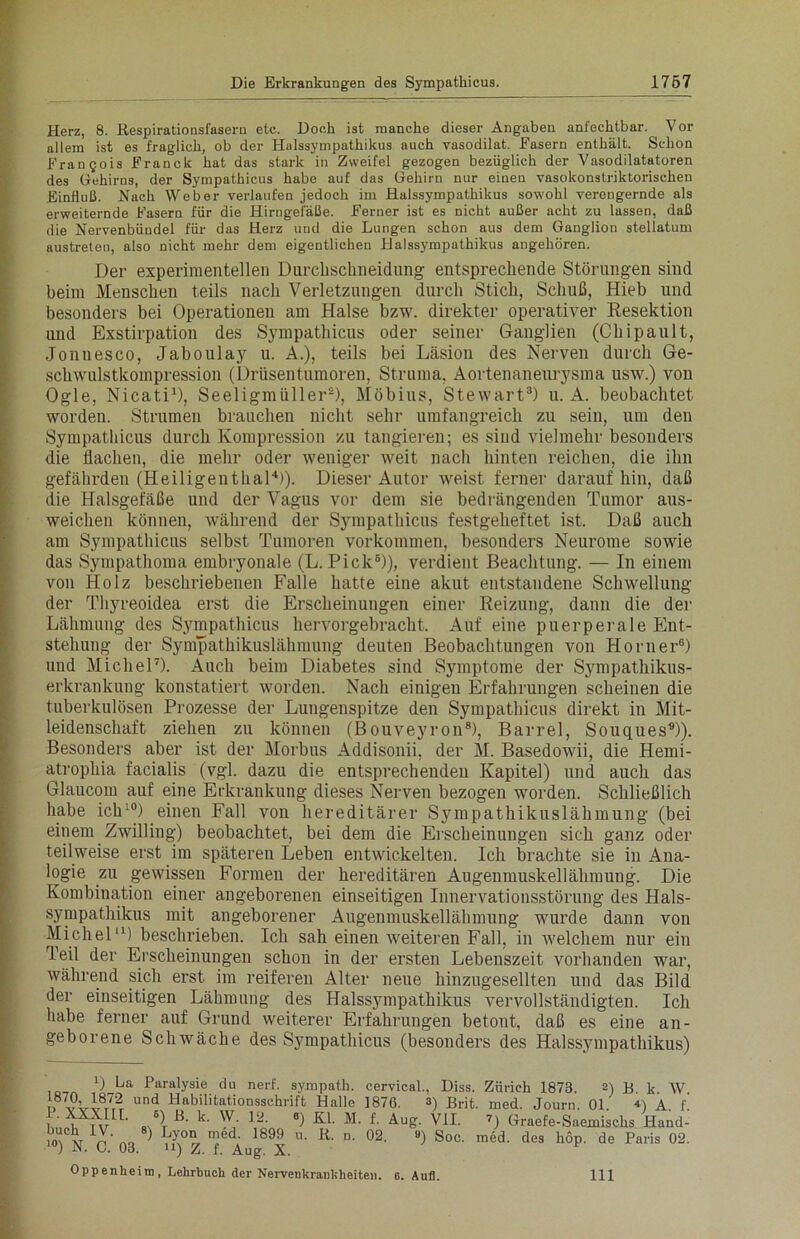 Herz, 8. ßespirationsfasern etc. Doch ist manche dieser Angaben anfechtbar. Vor allem ist es fraglich, ob der Halssympathikus auch vasodilat. Fasern enthält. Schon Francois Franck hat das stark in Zweifel gezogen bezüglich der Vasodilatatoren des Gehirns, der Sympathicus habe auf das Gehirn nur einen vasokonstriktorischen Einfluß. Nach Weber verlaufen jedoch im Halssympathikus sowohl verengernde als erweiternde Fasern für die Hirngefäße. Ferner ist es nicht außer acht zu lassen, daß die Nervenbündel für das Herz und die Lungen schon aus dem Ganglion stellatum austreten, also nicht mehr dem eigentlichen Halssympathikus angehören. Der experimentellen Durchschneidung entsprechende Störungen sind beim Menschen teils nach Verletzungen durch Stich, Schuß, Hieb und besonders bei Operationen am Halse bzw. direkter operativer Resektion und Exstirpation des Sympathicus oder seiner Ganglien (Chipault, Jonnesco, Jaboulay u. A.), teils bei Läsion des Nerven durch Ge- schwulstkompression (Drüsentumoren, Struma, Aortenaneurysma usw.) von Ogle, Nicati1), Seeligmiiller2), Möbius, Stewart3) u. A. beobachtet worden. Strumen brauchen nicht sehr umfangreich zu sein, um den Sympathicus durch Kompression zu tangieren; es sind vielmehr besonders die flachen, die mehr oder weniger weit nach hinten reichen, die ihn gefährden (Heiligenthal4)). Dieser Autor w'eist ferner daraufhin, daß die Halsgefäße und der Vagus vor dem sie bedrängenden Tumor aus- weichen können, während der Sympathicus festgeheftet ist. Daß auch am Sympathicus selbst Tumoren Vorkommen, besonders Neurome sowie das Sympathoma embryonale (L. Pick6)), verdient Beachtung. — In einem von Holz beschriebenen Falle hatte eine akut entstandene Schwellung der Thyreoidea erst die Erscheinungen einer Reizung, dann die der Lähmung des Sympathicus hervorgebracht. Auf eine puerperale Ent- stehung der Sympathikuslähmung deuten Beobachtungen von Horner6) und Michel7). Auch beim Diabetes sind Symptome der Sympathikus- erkrankung konstatiert worden. Nach einigeu Erfahrungen scheinen die tuberkulösen Prozesse der Lungenspitze den Sympathicus direkt in Mit- leidenschaft ziehen zu können (Bouveyron8), Barrel, Souques0)). Besonders aber ist der Morbus Addisonii, der M. Basedowii, die Hemi- atropkia facialis (vgl. dazu die entsprechenden Kapitel) und auch das Glaucom auf eine Erkrankung dieses Nerven bezogen worden. Schließlich habe ich10) einen Fall von hereditärer Sympathikuslähmung (bei einem Zwilling) beobachtet, bei dem die Erscheinungen sich ganz oder teilweise erst im späteren Leben entwickelten. Ich brachte sie in Ana- logie zu gewissen Formen der hereditären Augenmuskellähmung. Die Kombination einer angeborenen einseitigen Innervationsstörung des Hals- sympathikus mit angeborener Augenmuskellähmung wurde dann von Michel11) beschrieben. Ich sah einen weiteren Fall, in welchem nur ein Teil der Erscheinungen schon in der ersten Lebenszeit vorhanden war, während sich erst im reiferen Alter neue hinzugesellten und das Bild der einseitigen Lähmung des Halssympathikus vervollständigten. Ich habe ferner auf Grund weiterer Erfahrungen betont, daß es eine an- geborene Schwäche des Sympathicus (besonders des Halssympathikus) !) La Paralysie du nerf. sympath. cervicnl., Diss. Zürich 1873. 2) B k W n 7V*vi87,2r und Habhitationsschrift Halle 1876. 3) Brit. med. Journ. 01. H A. f. , ' . ' ') Hb 6) Kl. M. f. Aug. VII. 7) Graefe-Saemischs Hand- m v n no ] Td' 1899 • K n- °2- “) Soc- ™d. des bop. de Paris 02. ) in. Oo. ii) Z. f. Aug. X.