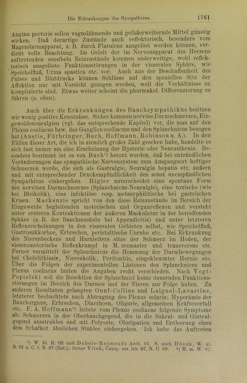 Angina pectoris sollen vaguslähmende und gefäßerweiternde Mittel günstig wirken. Daß derartige Zustände auch reflektorisch, besonders vom Magendarmapparat, z. B. durch Flatulenz ausgelöst werden können, ver- dient volle Beachtung. Im Geleit der im Nervenapparat des Herzens auftretenden sensibeln Reizzustände kommen anderweitige, wohl reflek- torisch ausgelöste Funktionsstörungen in der viszeralen Sphäre, wie ' Speichelfluß, Urina spastica etc. vor. Auch aus der Beschaffenheit des Pulses und Blutdrucks können Schlüsse auf den speziellen Sitz der Affektion nur mit Vorsicht gezogen werden, weil die Verhältnisse zu komplizierte sind. Etwas weiter scheint die pharmakol. Differenzierung zu führen (s. oben). Auch über die Erkrankungen des Bauchsympathikus besitzen wir wenig positive Kenntnisse. Sicher kommen nervöse Darmschmerzen, Ein- geweideneuralgien (vgl. das entsprechende Kapitel) vor, die man auf den Plexus coeliacus bzw. das Ganglion coeliacum und den Splanchuicus bezogen hat (Anstie, Fürbringer, Buch, Hoffmann, Robinson u. A.). In den Fällen dieser Art, die ich in ziemlich großer Zahl gesehen habe, handelte es sich fast immer um eine Erscheinung der Hysterie oder Neurasthenie. Be- sonders bestimmt ist es von Buch1) betont worden, daß bei entzündlichen Veränderungen das sympathische Nervensystem zum Ausgangsort heftiger Schmerzen werde, die sich als Gastralgie, Neuralgia hepatis etc. äußern und mit entsprechender Druckempfindlichkeit des sonst unempfindlichen Sympathicus einhergehen. Higier unterscheidet eine spontane Form des nervösen Darmschmerzes (Splanchnicus-Neuralgie), eine toxische (wie bei Bleikolik), eine infektiöse resp. metasyphilitische bei gastrischen Krisen. Mackenzie spricht von den diese Reizzustände im Bereich der Eiugeweide begleitenden motorischen und Organreflexen und versteht unter ersteren Kontraktionen der äußeren Muskulatur in der betreffenden Sphäre (z. B. der Bauchmuskeln bei Appendicitis) und unter letzteren Reflexerscheinungen in den viszeralen Gebieten selbst, wie Speichelfluß, Gastrosukkorhoe, Erbrechen, peristaltische Unruhe etc. Bei Erkrankung des Nierenbeckens und Harnleiters sitze der Schmerz im Hoden, der viszeromotorische Reflexkrampf in M. cremaster und transversus etc. Ferner vermittelt der Splanchuicus die Hemmung der Darmbewegungen bei Cholelithiasis, Nierenkolik, Peritonitis, eingeklemmter Hernie etc. Über die Folgen der experimentellen Läsionen des Splanchnicus und Plexus coeliacus lauten die Angaben recht verschieden. Nach Vogt- Popielski soll die Resektion der Splanchnici keine dauernden Funktions- störungen im Bereich des Darmes und der Nieren zur Folge haben. Zu anderen Resultaten gelangten Onuf-Collins und Laignel-L.avastine, letzterer beobachtete nach Abtragung des Plexus solaris: Hyperämie der Bauchorgane, Erbrechen, Diarrhoen, Oligurie, allgemeinen Kräfteverfall etc. F. A. Hoffmann2) leitete vom Plexus coeliacus folgende Symptome ab: Schmerzen in der Oberbauchgegend, die in die Sakral- und Gluteal- gegend ausstrahlen und mit Polyurie, Obstipation und Entleerung eines dem Schafkot ähnlichen Stuhles einhergehen. Ich habe das Auftreten 0 W. kl. R. 02 und.Dubois-Reymonds Arch. 01. S. auch Hönck, W. kl. R. 01 u. C. f. N. 07 (Ref.); ferner Vitek, Casop. ces. lek. 07, N. 0. 09. 2) M. m. W. 02.