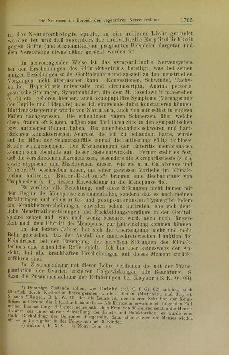 in der Neuropathologie spielt, in ein helleres Licht gerückt worden ist, und daß besonders die individuelle Empfindlichkeit gegen Gifte (und Arzneimittel) an prägnanten Beispielen dargetan und dem Verständnis etwas näher gerückt worden ist. In hervorragender Weise ist das sympathische Nervensystem bei den Erscheinungen des Klimakteriums beteiligt, was bei seinen innigen Beziehungen zu der Genitalsphäre und speziell zu den menstruellen Vorgängen nicht überraschen kann. Kongestionen, Schwindel, Tachy- kardie, Hyperidrosis universalis und circumscripta, Angina pectoris, gastrische Störungen, Symptombilder, die dem M. Basedowii*) nahestehen (s. d.) etc., gehören hierher; auch okulopupilläre Symptome (Verengerung der Pupille und Lidspalte) habe ich einigemale dabei konstatieren können. Blutdrucksteigerung wurde von Naumann, auch von mir selbst in einigen Fällen nachgewiesen. Die erheblichen vagen Schmerzen, über welche diese Frauen oft klagen, mögen zum Teil ihren Sitz in den sympathischen bzw. autonomen Bahnen haben. Bei einer besonders schweren und hart- näckigen klimakterischen Neurose, 'die ich zu behandeln hatte, wurde auf der Höhe der Schmerzanfälle einmal die Entleerung völlig farbloser Stühle wahrgenommen. Die Erscheinungen der Enteritis membrauacea können sich ebenfalls auf dieser Basis entwickeln. Ferner steht es fest, daß die verschiedenen Akroueurosen, besonders die Akroparästhesie (s. d.), sowie atypische und Mischformen dieser, wie sie u. a. Calabrese und Zingerle1) beschrieben haben, mit einer gewissen Vorliebe im Klimak- terium auftreten. Bauer-Desbouis2) bringen eine Beobachtung von Trophoedem (s. d.), dessen Entwicklung in die Menopause fiel. Es verdient alle Beachtung, daß diese Störungen nicht immer mit dem Beginn der Menopause zusammenfallen, sondern daß es nach meinen Erfahrungen auch einen ante- und postponierenden Typus gibt, indem die Krankheitserscheinungen zuweilen schon auftreten, ehe sich deut- liche Menstruationsstörungen und Rückbildungsvorgänge in der Genital- sphäre zeigen und, Was noch wenig beachtet wird, auch noch längere Zeit nach dem Eintritt der Menopause zur Entwicklung kommen können. In den letzten Jahren hat sich die Überzeugung mehr und mehr Bahn gebrochen, daß der Ausfall der innersekretorischen Funktion der Keimdrüsen bei der Erzeugung der nervösen Störungen des Klimak- teriums eine erhebliche Rolle spielt. Ich bin aber keineswegs der An- sicht, daß alle krankhaften Erscheinungen auf dieses Moment zurück- zuführen sind. Im Zusammenhang mit dieser Lehre verdienen die mit der Trans- plantation der Ovarien erzielten Folgewirkungen alle Beachtung. S. dazu die Zusammenstellung der Erfahrungen bei Kayser (B. K. W. 08). ,.. *) Derartige Zustände sollen, wie Dalche (ref. C. f. Gr. 02) anführt, auch Künstlich durch Kastration hervorgerufen werden können (Matthieu und Jayle). . auch Münzer, B. k. W. 10, der die Lehre von der inneren Sekretion der Keim- drüsen auf Grund der Literatur behandelt, — Als Kuriosum erwähne ich folgenden Kall meiner Beobachtung: Bei einer neuropathischen Frau von 36 Jahren setzten die Menses 4 Jahre ans unter starker Schwellung der Brüste und Galaktorrhoe; es wurde eine s arke Buckbildung der Genitalien festgestellt, dann aber setzten die Menses wieder.- ein und sie gebar in der Folgezeit noch 3 Kinder D Jahrb. f. P. XIX. 2) Nouv. Icon. 10.