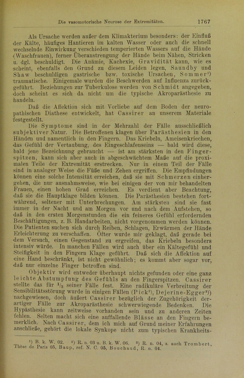 Als Ursache werden außer dem Klimakterium besonders: der Einfluß ■der Kälte, häufiges Hantieren im kalten Wasser oder auch die schnell wechselnde Einwirkung verschieden temperierten Wassers auf die Hände (Waschfrauen), ferner Überanstrengung der Hände beim Nähen, Stricken u. dgl. beschuldigt. Die Anämie, Kachexie, Gravidität kann, wie es scheint, ebenfalls den Grund zu diesem Leiden legen, Saundby und Shaw beschuldigen gastrische bzw. toxische Ursachen, Sommer1) traumatische. Einigemale wurden die Beschwerden auf Influenza zurück- geführt. Beziehungen zur Tuberkulose werden von Schmidt angegeben, doch scheint es sich da nicht um die typische Akroparästhesie zu handeln. Daß die Affektion sich mit Vorliebe auf dem Boden der neuro- pathischen Diatliese entwickelt, hat Cassirer an unserem Materiale festgestellt. Die Symptome sind in der Mehrzahl der Fälle ausschließlich subjektiver Natur. Die Betroffenen klagen über Parästhesien in den Händen und namentlich in den Fingern. Das Kriebeln, Ameisenkriechen, -das Gefühl der Vertaubung, des Eingeschlafenseins — bald wird diese, bald jene Bezeichnung gebraucht — ist am stärksten in den Finger- spitzen, kann sich aber auch in abgeschwächtem Maße auf die proxi- malen Teile der Extremität erstrecken. Nur in einem Teil der Fälle sind in analoger Weise die Füße und Zehen ergriffen. Die Empfindungen können eine solche Intensität erreichen, daß sie mit Schmerzen einher- gehen, die nur ausnahmsweise, wie bei einigen der von mir behandelten Frauen, einen hohen Grad erreichen. Es verdient aber Beachtung, ■daß sie die Hauptklage bilden können. Die Parästhesien bestehen fort- während, seltener mit Unterbrechungen. Am stärksten sind sie fast immer in der Nacht und am Morgen vor und nach dem Aufstehen, so ■daß in den ersten Morgenstunden die ein feineres Gefühl erfordernden Beschäftigungen, z. B. Handarbeiten, nicht vorgenommen werden können. Die Patienten suchen sich durch Reiben, Schlagen, Erwärmen der Hände Erleichterung zu verschaffen. Öfter wurde mir geklagt, daß gerade bei ■dem Versuch, einen Gegenstand zu ergreifen, das Kriebeln besonders intensiv würde. In manchen Fällen wird auch über ein Kältegefühl und Steifigkeit in den Fingern Klage geführt. Daß sich die Affektion auf ■eine Hand beschränkt, ist nicht gewöhnlich; es kommt aber sogar vor, ■daß nur einzelne Finger betroffen sind. Objektiv wird entweder überhaupt nichts gefunden oder eine ganz leichte Abstumpfung des Gefühls an den Fingerspitzen. Cassirer stellte das für 1/3 seiner Fälle fest. Eine radikuläre Verbreitung der Sensibilitätsstörung wurde in einigen Fällen (Pick2), Dejerine-Egger3)) nachgewiesen, doch äußert Cassirer bezüglich der Zugehörigkeit der- artiger Fälle zur Akroparästhesie schwerwiegende Bedenken. Die Hypästhesie kann zeitweise vorhanden sein und zu anderen Zeiten fehlen. Selten macht sich eine auffallende Blässe an den Fingern be- merklich. Nach Cassirer, dem ich mich auf Grund meiner Erfahrungen anschließe, gehört die lokale Synkope nicht zum typischen Krankheits- Thfcse O k; W- 02. •) R. n. 03 u. B. k. W. 06. 3) R. n. 04, s. auch Trombert de Paris Oo, Baup, ref. N. C. 05, Bouchaud, R. n. 04
