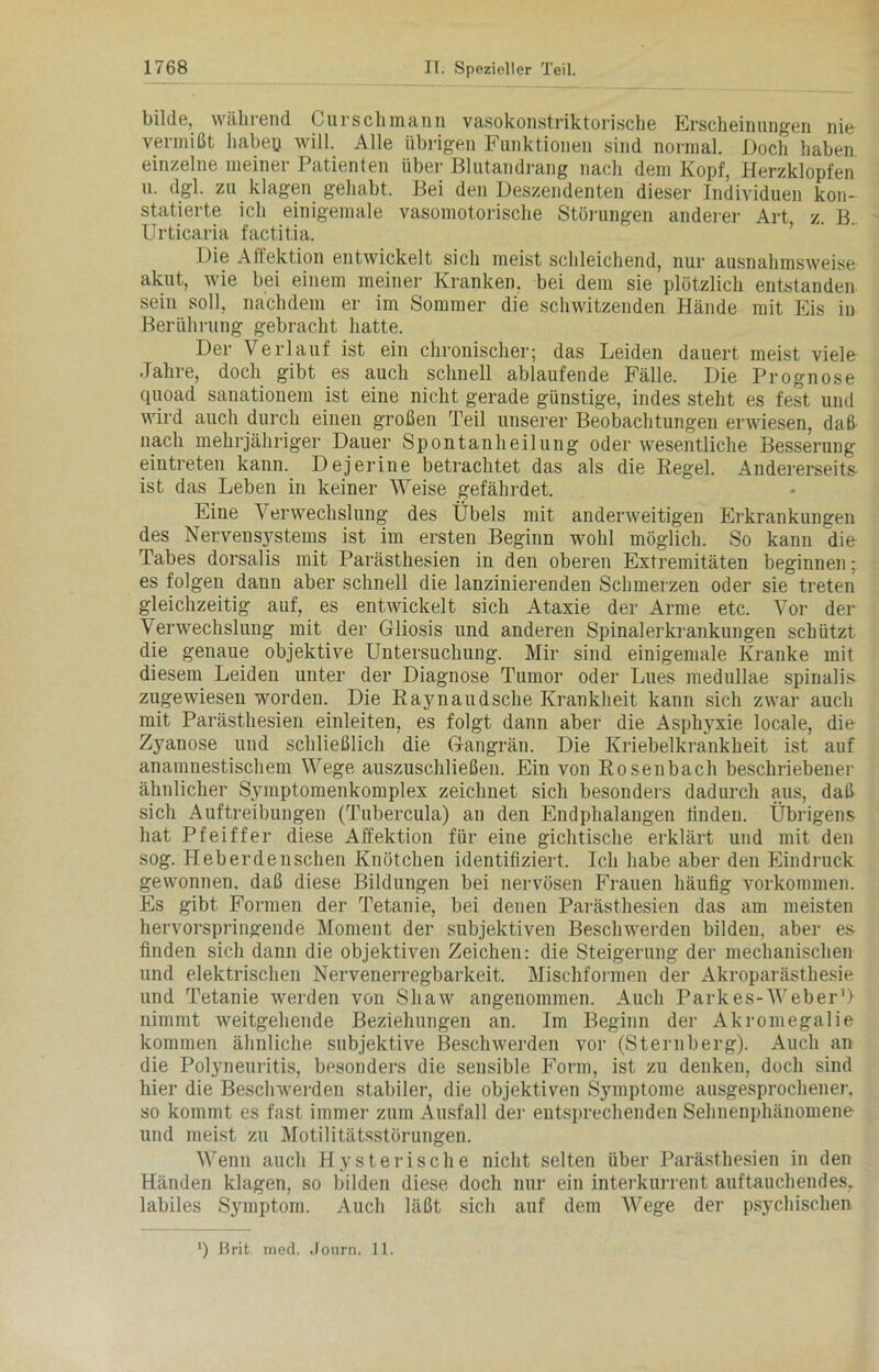 bilde, während ( urschmann vasokonstriktorische Erscheinungen nie vermißt haben will. Alle übrigen Funktionen sind normal. Doch haben einzelne meiner Patienten über Blutandrang nach dem Kopf, Herzklopfen u. dgl. zu klagen gehabt. Bei den Deszendenten dieser Individuen kon- statierte ich einigemale vasomotorische Störungen anderer Art, z. B. Urticaria factitia. Die Aifektion entwickelt sich meist schleichend, nur ausnahmsweise akut, wie bei einem meiner Kranken, bei dem sie plötzlich entstanden sein soll, nachdem er im Sommer die schwitzenden Hände mit Eis iu Berührung gebracht hatte. Der Verlauf ist ein chronischer; das Leiden dauert meist viele Jahre, doch gibt es auch schnell ablaufende Fälle. Die Prognose quoad sanationem ist eine nicht gerade günstige, indes steht es fest und wird auch durch einen großen Teil unserer Beobachtungen erwiesen, daß nach mehrjähriger Dauer Spontanheilung oder wesentliche Besserung eintreten kann. Dejerine betrachtet das als die Regel. Andererseits ist das Leben in keiner Weise gefährdet. Eine \ erwechslung des Übels mit anderweitigen Erkrankungen des Nervensystems ist im ersten Beginn wohl möglich. So kann die Tabes dorsalis mit Parästhesien in den oberen Extremitäten beginnen; es folgen dann aber schnell die lanzinierenden Schmerzen oder sie treten gleichzeitig auf, es entwickelt sich Ataxie der Arme etc. Vor der Verwechslung mit der Gliosis und anderen Spinalerkrankungen schützt die genaue objektive Untersuchung. Mir sind einigemale Kranke mit diesem Leiden unter der Diagnose Tumor oder Lues medullae spinalis zugewiesen worden. Die Rajniaudsche Krankheit kann sich zwar auch mit Parästhesien einleiten, es folgt dann aber die Asphyxie locale, die Zyanose und schließlich die Gangrän. Die Kriebelkrankheit ist auf anamnestischem Wege auszuschließen. Ein von Rosenbach beschriebener ähnlicher Symptomenkomplex zeichnet sich besonders dadurch aus, daß sich Auftreibungen (Tubercula) an den Endphalangen finden. Übrigens hat Pfeiffer diese Affektion für eine gichtische erklärt und mit den sog. Heberdenschen Knötchen identifiziert. Ich habe aber den Eindruck gewonnen, daß diese Bildungen bei nervösen Frauen häufig Vorkommen. Es gibt Formen der Tetanie, bei denen Parästhesien das am meisten hervorspringende Moment der subjektiven Beschwerden bilden, aber es- finden sich dann die objektiven Zeichen: die Steigerung der mechanischen und elektrischen Nervenerregbarkeit. Mischformen der Akroparästhesie und Tetanie werden von Shaw angenommen. Auch Park es-Weber1) nimmt weitgehende Beziehungen an. Im Beginn der Akromegalie kommen ähnliche subjektive Beschwerden vor (Sternberg). Auch an die Polyneuritis, besonders die sensible Form, ist zu denken, doch sind hier die Beschwerden stabiler, die objektiven Symptome ausgesprochener, so kommt es fast immer zum Ausfall der entsprechenden Sehnenphänomene und meist zu Motilitätsstörungen. Wenn auch Hysterische nicht selten über Parästhesien in den Händen klagen, so bilden diese doch nur ein interkurrent auftauchendes, labiles Symptom. Auch läßt sich auf dem Wege der psychischen *) ßrit. med. Jonrn. 11.