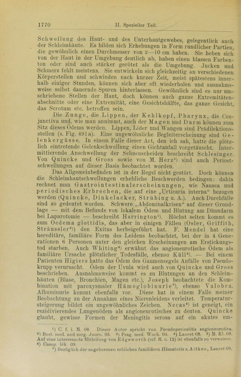 Schwellung des Haut- und des Unterlmutgewebes, gelegentlich auch der Schleimhäute. Es bilden sich Erhebungen in Form rundlicher Partien die gewöhnlich einen Durchmesser von 2—10 cm haben. Sie heben sich von der Haut in der Umgebung deutlich ab, haben einen blassen Farben- ton oder sind auch stärker gerötet als die Umgebung. Jucken und Schmerz fehlt meistens. Sie entwickeln sich gleichzeitig an verschiedenen Körperstellen und schwinden nach kurzer Zeit, meist spätestens inner- halb einiger Stunden, können sich aber oft wiederholen und ausnahms- weise selbst dauernde Spuren hinterlassen. Gewöhnlich sind es nur um- schriebene Stellen der Haut, doch können auch ganze Extremitäten- abschuitte oder eine Extremität, eine Gesichtshälfte, das ganze Gesicht, das Scrotum etc. betroffen sein. Die Zunge, die Lippen, der Kehlkopf, Pharynx, die Con- junctiva und, wie man annimmt, auch der Magen und Darm können zum Sitz dieses Odems werden. Lippen, Lider und Wangen sind Prädilektions- stellen (s. Fig. 491 a). Eine ungewöhnliche Begleiterscheinung sind Ge- lenkergüsse. In einem Falle dieser Al t, den ich sah, hatte die plötz- lich eintretende Gelenkschwellung einen Gichtanfall vorgetäuscht. Inter- mittierende Anschwellung der Sehnenscheiden beschreibt Schlesinger. Von Quincke und Gross sowie von M. Herz1) sind auch Periost- schwellungen auf dieser Basis beobachtet worden. Das Allgemeinbefinden ist in der Regel nicht gestört. Doch können die Schleimhautschwellungen erhebliche Beschwerden bedingen: dahin rechnet man Gastrointestinalerscheinungen, wie Nausea und periodisches Erbrechen, die auf eine „Urticaria interna“ bezogen werden (Quincke, Dinkelacker, S tr ü bing u. A.). Auch Durchfälle sind so gedeutet worden. Schwere „Abdominalkrisen“ auf dieser Grund- lage — mit dem Befunde von lokalem Ödem und Blutung am Dünndarm bei Laparotomie — beschreibt Harringtou2). Höchst selten kommt es zum Oedema glottidis, das aber in einigen Fällen (Osler, Griffith, Sträussler3)) den Exitus herbeigeführt hat. F. Mendel hat eine hereditäre, familiäre Form des Leidens beobachtet, bei der in 4 Gene- rationen 6 Personen unter den gleichen Erscheinungen am Erstickungs- tod starben. Auch Whiting4 *) erwähnt das angioneurotische Ödem als familiäre Ursache plötzlicher Todesfälle, ebenso KüllB). — Bei einem Patienten Higiers hatte das Ödem des Gaumensegels Anfälle von Pseudo- krupp verursacht. Ödem der Uvula wird auch von Quincke und Gross beschrieben. Ausnahmsweise kommt es zu Blutungen an den Schleim- häuten (Blase, Bronchien, Magen etc.), Joseph beobachtete die Kom- bination mit paroxysmaler Hämoglobinurie*), ebenso Valobra. Albuminurie kommt ebenfalls vor. Diese hat in einem Falle meiner Beobachtung zu der Annahme eines Nierenleidens verleitet. Temperatur- steigerung bildet ein ungewöhnliches Zeichen. Necas8) ist geneigt, ein rezidivierendes Lungenödem als angioneurotisches zu deuten. Quincke glaubt, gewisse. Formen der Meningitis serosa auf ein akutes um- *) C. f. i. M. 08. Dieser Anlor spricht von Pseudoperiostitis angioneurotica. 21 Bost. med. and surg. .Journ. 05. 3) Prag. med. Woch. 08. 4) Laneet 08. 6 *) M. KI. 09. Auf eine interessante Mitteilung von Edgeworth (ref. R. n. 12) ist ebenfalls zu verweisen. 6) Casop. lek. 09. *) Bezüglich der angeborenen erblichen familiären Hämaturie s.Aitken, Laneet 09.