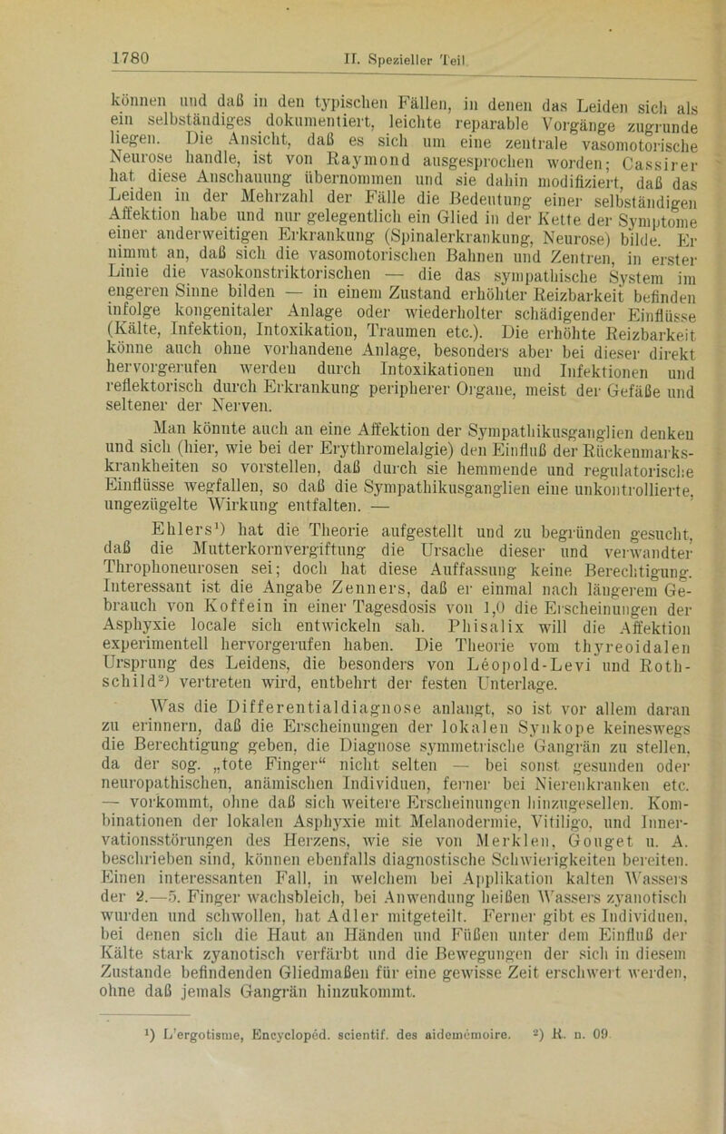 können und daß in den typischen Fällen, in denen das Leiden sich als ein selbständiges dokumentiert, leichte reparable Vorgänge zugrunde liegen. Die Ansicht, daß es sich um eine zentrale vasomotorische Neurose handle, ist von Raymond ausgesprochen worden; Cassirer hat diese Anschauung übernommen und sie dahin modifiziert daß das Leiden in dei Mehrzahl der Fälle die Bedeutung einer selbständigen Affektion habe und nur gelegentlich ein Glied in der Kette der Symptome einer anderweitigen Erkrankung (Spinalerkrankung, Neurose) bilde. Er nimmt an, daß sich die vasomotorischen Bahnen und Zentren, in erster Linie die vasokonstriktorischen — die das sympathische System im engeren Sinne bilden — in einem Zustand erhöhter Reizbarkeit befinden infolge kongenitaler Anlage oder wiederholter schädigender Einflüsse (Kälte, Infektion, Intoxikation, Traumen etc.). Die erhöhte Reizbarkeit könne auch ohne vorhandene Anlage, besonders aber bei dieser direkt hervorgerufen werden durch Intoxikationen und Infektionen und reflektorisch durch Erkrankung peripherer Organe, meist der Gefäße und seltener der Nerven. Man könnte auch an eine Affektion der Sympathikusganglien denken und sich (hier, wie bei der Erythromelalgie) den Einfluß der Rückenmarks- krankheiten so vorstellen, daß durch sie hemmende und regulatorische Einflüsse wegfallen, so daß die Sympathikusganglien eine unkontrollierte, ungezügelte Wirkung entfalten. — Ehlers1) hat die Theorie aufgestellt und zu begründen gesucht, daß die Mutterkornvergiftung die Ursache dieser und verwandter Throphoneurosen sei; doch hat diese Auffassung keine Berechtigung. Interessant ist die Angabe Zenners, daß er einmal nach längerem Ge- brauch von Koffein in einer Tagesdosis von 1,0 die Erscheinungen der Asphyxie locale sich entwickeln sah. Phisalix will die Affektion experimentell hervorgerufen haben. Die Theorie vom thyreoidalen Ursprung des Leidens, die besonders von Leopold-Levi und Roth- schild2) vertreten wird, entbehrt der festen Unterlage. Was die Differentialdiagnose anlangt, so ist vor allem daran zu erinnern, daß die Erscheinungen der lokalen Synkope keineswegs die Berechtigung geben, die Diagnose symmetrische Gangrän zu stellen, da der sog. „tote Finger“ nicht selten — bei sonst gesunden oder neuropathischen, anämischen Individuen, ferner bei Nierenkranken etc. — vorkommt, ohne daß sich weitere Erscheinungen hinzugesellen. Kom- binationen der lokalen Asphyxie mit Melanodermie, Vitiligo, und Inner- vationsstörungen des Herzens, wie sie von Merklen, Gonget u. A. beschrieben sind, können ebenfalls diagnostische Schwierigkeiten bereiten. Einen interessanten Fall, in welchem bei Applikation kalten Wassers der 2.—5. Finger wachsbleich, bei Anwendung heißen Wassers zyanotisch wurden und schwollen, hat Adler mitgeteilt. Ferner gibt es Individuen, bei denen sich die Haut an Händen und Füßen unter dem Einfluß der Kälte stark zyanotisch verfärbt und die Bewegungen der sich in diesem Zustande befindenden Gliedmaßen für eine gewisse Zeit erschwert werden, ohne daß jemals Gangrän hinzukommt.