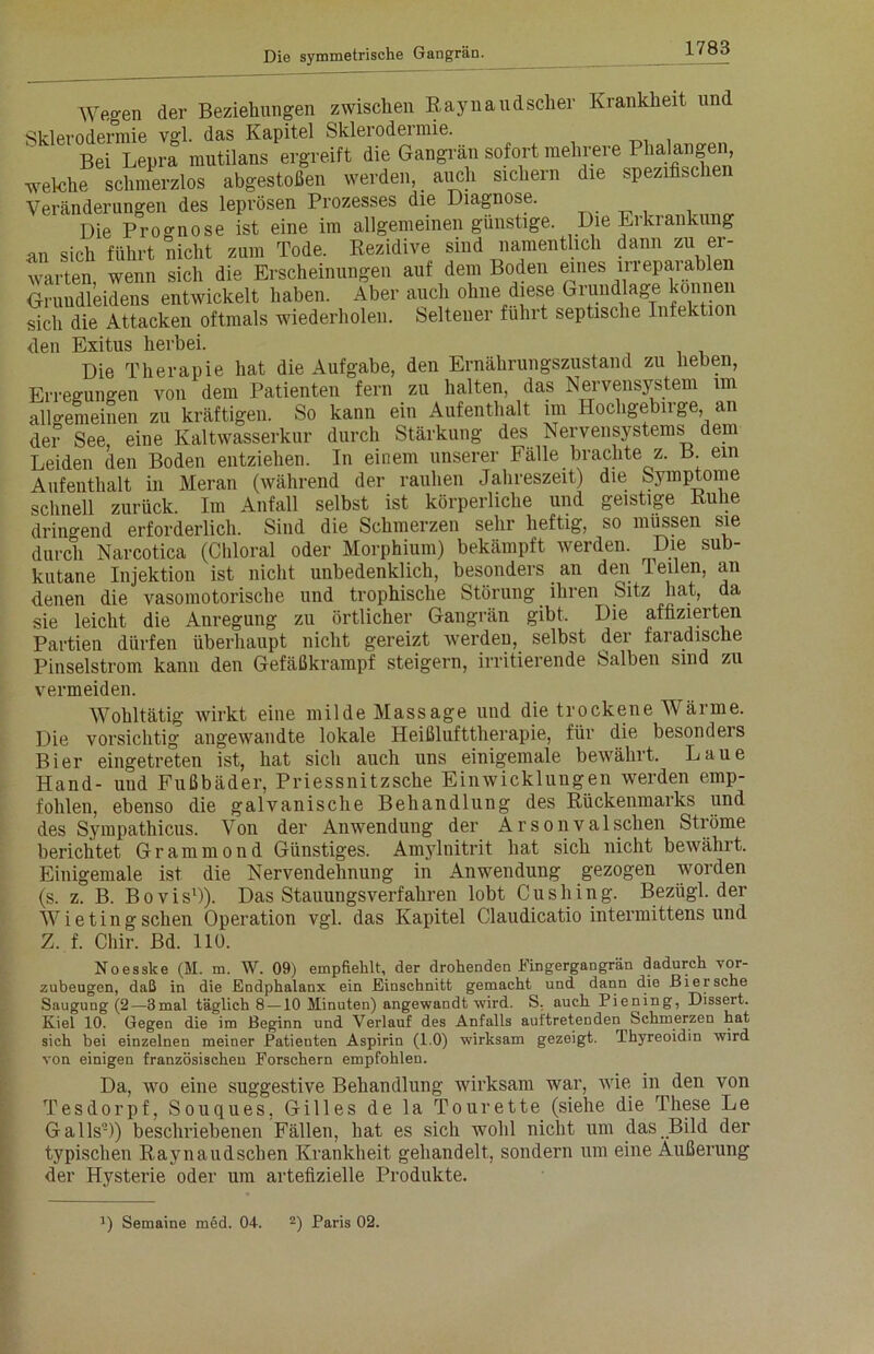 Wegen der Beziehungen zwischen Raynaudscher Krankheit und Sklerodermie vgl. das Kapitel Sklerodeimie. Bei Lepra mutilans ergreift die Gangrän sofort mehrere Phalangen, welche schmerzlos abgestoßen werden, auch sichern die spezifischen Veränderungen des leprösen Prozesses die Diagnose. Die Proo-nose ist eine im allgemeinen günstige. Die Erkrankung an sich führt nicht zum Tode. Rezidive sind namentlich dann zu er- warten wenn sich die Erscheinungen auf dem Boden eines liieparablen Gruudl’eidens entwickelt haben. Aber auch ohne diese Grundlage können sich die Attacken oftmals wiederholen. Seltener führt septische Infektion <len Exitus herbei. Die Therapie hat die Aufgabe, den Ernährungszustand zu heben, Erregungen von dem Patienten fern zu halten, das Nervensystem im allgemeinen zu kräftigen. So kann ein Aufenthalt im Hochgebirge, an der See, eine Kaltwasserkur durch Stärkung des Nervensystems dem Leiden den Boden entziehen. In einem unserer Fälle brachte z. B. ein Aufenthalt in Meran (während der rauhen Jahreszeit) die Symptome schnell zurück. Im Anfall selbst ist körperliche und geistige Ruhe drino-end erforderlich. Sind die Schmerzen sehr heftig, so müssen sie durch Narcotica (Chloral oder Morphium) bekämpft werden. Die sub- kutane Injektion ist nicht unbedenklich, besonders an den Teilen, an denen die vasomotorische und trophische Störung ihren Sitz hat, da sie leicht die Anregung zu örtlicher Gangrän gibt. Die affizierten Partien dürfen überhaupt nicht gereizt werden, selbst der faradische Pinselstrom kann den Gefäßkrampf steigern, irritierende Salben sind zu vermeiden. Wohltätig wirkt eine milde Massage und die trockene Wärme. Die vorsichtig angewandte lokale Heißlufttherapie, für die besonders Bier eingetreten ist, hat sich auch uns einigemale bewährt. Laue Hand- und Fußbäder, Priessnitzsche Einwicklungen werden emp- fohlen, ebenso die galvanische Behandlung des Rückenmarks und des Sympathicus. Von der Anwendung der Arsonvalschen Stiöme berichtet Grammond Günstiges. Amylnitrit hat sich nicht bewährt. Einigemale ist die Nervendehnung in Anwendung gezogen worden (s. z. B. Bovis1)). Das Stauungsverfahren lobt Cushing. Bezligl. der Wietingsehen Operation vgl. das Kapitel Claudicatio intermittens und Z. f. Chir. Bd. 110. Noesske (M. m. W. 09) empfiehlt, der drohenden Fingergangrän dadurch vor- zubeugen, daß in die Endphalanx ein Einschnitt gemacht und dann die Bier sehe Saugung (2—3mal täglich 8—10 Minuten) angewandt wird. S, auch Piening, Dissert. Kiel 10. Gegen die im Beginn und Verlauf des Anfalls auftretenden Schmerzen hat sich bei einzelnen meiner Patienten Aspirin (1.0) wirksam gezeigt. Ihyreoidin wird von einigen französischen Forschern empfohlen. Da, wo eine suggestive Behandlung wirksam war, wie in den von Tesdorpf, Souques, Gilles de la Tourette (siehe die These Le Galls-)) beschriebenen Fällen, hat es sich wohl nicht um das Bild der typischen Ravnaudschen Krankheit gehandelt, sondern um eine Äußerung der Hysterie oder um artefizielle Produkte. D Semaine med. 04. 2) Paris 02.