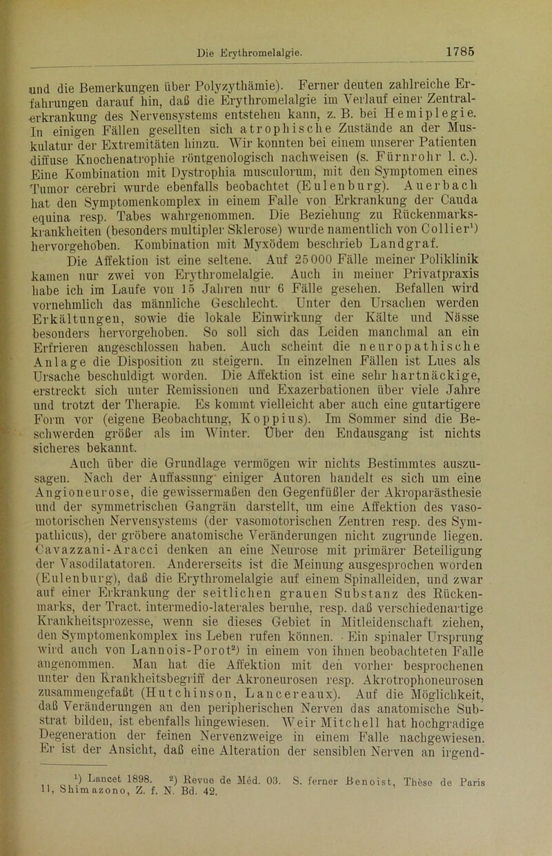 Die Erythromelalgie. 1785 und die Bemerkungen über Polyzythämie). Ferner deuten zahlreiche Er- fahrungen darauf hin, daß die Erythromelalgie im Verlauf einer Zentral- ■erkrankung des Nervensystems entstehen kann, z. B. bei Hemiplegie. In einigen Fällen gesellten sich atrophische Zustände an der Mus- kulatur °der Extremitäten hinzu. Wir konnten bei einem unserer Patienten diffuse Knochenatrophie röntgenologisch nachweisen (s. Fürnrohr 1. c.). Eine Kombination mit Dystrophia musculorum, mit den Symptomen eines Tumor cerebri wurde ebenfalls beobachtet (Eulenbürg). Auerbach hat den Symptomenkomplex in einem Falle von Erkrankung der Cauda equina resp. Tabes wahrgenommen. Die Beziehung zu Riickenmarks- krankheiteu (besonders multipler Sklerose) wurde namentlich von Collier') hervorgehoben. Kombination mit Myxödem beschrieb Landgraf. Die Affektion ist eine seltene. Auf 25 000 Fälle meiner Poliklinik kamen nur zwei von Erythromelalgie. Auch in meiner Privatpraxis habe ich im Laufe von 15 Jahren nur 6 Fälle gesehen. Befallen wird vornehmlich das männliche Geschlecht. Unter den Ursachen werden Erkältungen, sowie die lokale Einwirkung der Kälte und Nässe besonders hervorgehoben. So soll sich das Leiden manchmal an ein Erfrieren angeschlossen haben. Auch scheint die n europathische Anlage die Disposition zu steigern. In einzelnen Fällen ist Lues als Ursache beschuldigt worden. Die Affektion ist eine sehr hartnäckige, erstreckt sich unter Remissionen uud Exazerbationen über viele Jahre und trotzt der Therapie. Es kommt vielleicht aber auch eine gutartigere Form vor (eigene Beobachtung, Koppius). Im Sommer sind die Be- schwerden größer als im Winter. Über den Endausgang ist nichts sicheres bekannt. Auch über die Grundlage vermögen wir nichts Bestimmtes auszu- sagen. Nach der Auffassung- einiger Autoren handelt es sich um eine Angioneurose, die gewissermaßen den Gegenfüßler der Akroparästhesie und der symmetrischen Gangrän darstellt, um eine Affektion des vaso- motorischen Nervensystems (der vasomotorischen Zentren resp. des Sym- pathicus), der gröbere anatomische Veränderungen nicht zugrunde liegen. Cavazzani-Aracci denken an eine Neurose mit primärer Beteiligung der Vasodilatatoren. Andererseits ist die Meinung ausgesprochen worden (Eulenburg), daß die Erythromelalgie auf einem Spinalleiden, und zwar auf einer Erkrankung der seitlichen grauen Substanz des Rücken- marks, der Tract. intermedio-laterales beruhe, resp. daß verschiedenartige Krankheitsprozesse, wenn sie dieses Gebiet in Mitleidenschaft ziehen, den Symptomenkomplex ins Leben rufen können. Ein spinaler Ursprung wird auch vou Lannois-Porot2) in einem von ihnen beobachteten Falle angenommen. Man hat die Affektion mit den vorher besprochenen unter den Krankheitsbegriff der Akroneurosen resp. Akrotrophoneurosen zusammengefaßt (Hutchinson, Lancereaux). Auf die Möglichkeit, daß Veränderungen an den peripherischen Nerven das anatomische Sub- strat bilden, ist ebenfalls hingewiesen. Weil'Mitchell hat hochgradige Degeneration der feinen Nervenzweige in einem Falle nachgewiesen. Er ist der Ansicht, daß eine Alteration der sensiblen Nerven an irgend- ') tjancet 1898. 2) Bevue de Med. 03. S. ferner Benoist, These de Paris