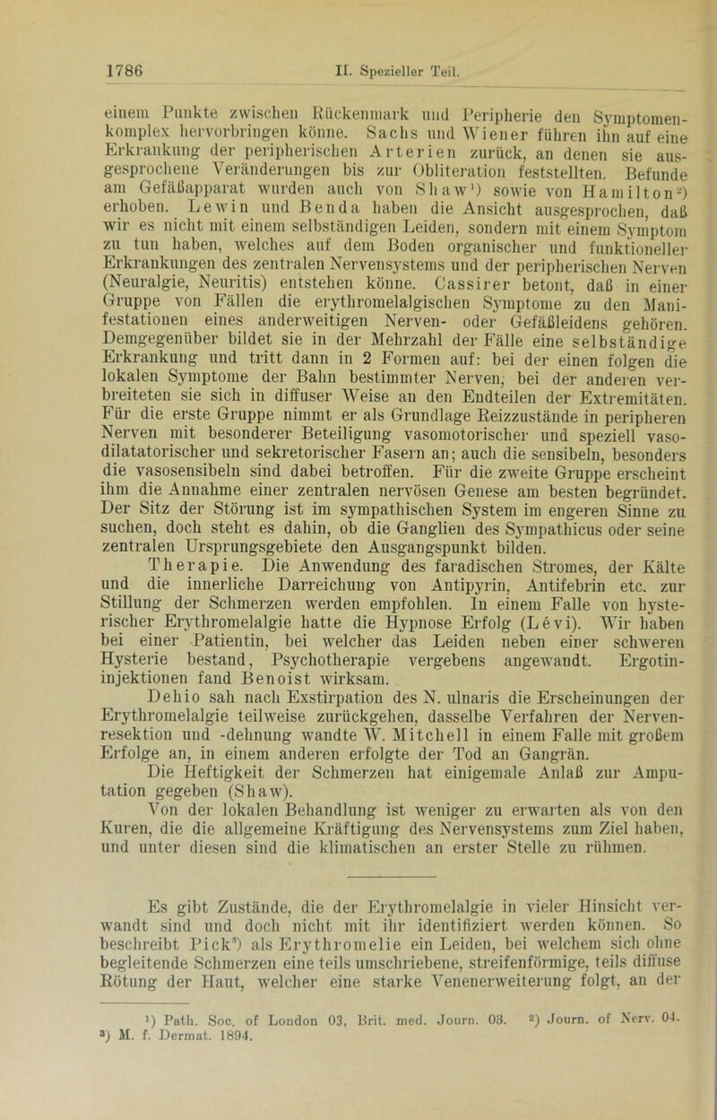 einem Punkte zwischen Rückenmark und Peripherie den Symptomen- komplex hervorbringen könne. Sachs und Wiener führen ihn auf eine Erkrankung der peripherischen Arterien zurück, an denen sie aus- gesprochene Veränderungen bis zur Obliteration feststellten. Befunde am Gefäßapparat wurden auch von Shaw1) sowie von Hamilton2) erhoben. Lewin und Ben da haben die Ansicht ausgesprochen, daß wir es nicht mit einem selbständigen Leiden, sondern mit einem Symptom zu tun haben, welches auf dem Boden organischer und funktioneller Erkrankungen des zentralen Nervensystems und der peripherischen Nerven (Neuralgie, Neuritis) entstehen könne. Cassirer betont, daß in einer Gruppe von Fällen die erythromelalgischen Symptome zu den Mani- festationen eines anderweitigen Nerven- oder Gefäßleidens gehören. Demgegenüber bildet sie in der Mehrzahl der Fälle eine selbständige Erkrankung und tritt dann in 2 Formen auf: bei der einen folgen die lokalen Symptome der Bahn bestimmter Nerven, bei der anderen ver- breiteten sie sich in diffuser Weise an den Endteilen der Extremitäten. Für die erste Gruppe nimmt er als Grundlage Reizzustände in peripheren Nerven mit besonderer Beteiligung vasomotorischer und speziell vaso- dilatatorischer und sekretorischer Fasern an; auch die sensibeln, besonders die vasosensibeln sind dabei betroffen. Für die zweite Gruppe erscheint ihm die Annahme einer zentralen nervösen Genese am besten begründet. Der Sitz der Störung ist im sympathischen System im engeren Sinne zu suchen, doch steht es dahin, ob die Ganglien des Sympathicus oder seine zentralen Ursprungsgebiete den Ausgangspunkt bilden. Therapie. Die Anwendung des faradischen Stromes, der Kälte und die innerliche Darreichung von Antipyrin, Antifebrin etc. zur Stillung der Schmerzen werden empfohlen. In einem Falle von hyste- rischer Erythromelalgie hatte die Hypnose Erfolg (Levi). Wir haben bei einer Patientin, bei welcher das Leiden neben einer schweren Hysterie bestand, Psychotherapie vergebens angewandt. Ergotin- in jektionen fand Benoist wirksam. Dehio sah nach Exstirpation des N. ulnaris die Erscheinungen der Erythromelalgie teilweise zurückgehen, dasselbe Verfahren der Nerven- resektion und -dehnung wandte W. Mitchell in einem Falle mit großem Erfolge an, in einem anderen erfolgte der Tod an Gangrän. Die Heftigkeit der Schmerzen hat einigemale Anlaß zur Ampu- tation gegeben (Shaw). Von der lokalen Behandlung ist weniger zu erwarten als von den Kuren, die die allgemeine Kräftigung des Nervensystems zum Ziel haben, und unter diesen sind die klimatischen an erster Stelle zu rühmen. Es gibt Zustände, die der Erythromelalgie in vieler Hinsicht ver- wandt sind und doch nicht mit ihr identifiziert werden können. So beschreibt Pick*) als Erythromelie ein Leiden, bei welchem sich ohne begleitende Schmerzen eine teils umschriebene, streifenförmige, teils diffuse Rötung der Haut, welcher eine starke Venenerweiterung folgt, an der L Path. Soc. of London 03, Brit. med. Journ. 03. 2) Journ. of Nerv. 04. 3) M. f. Dermat. 1894.