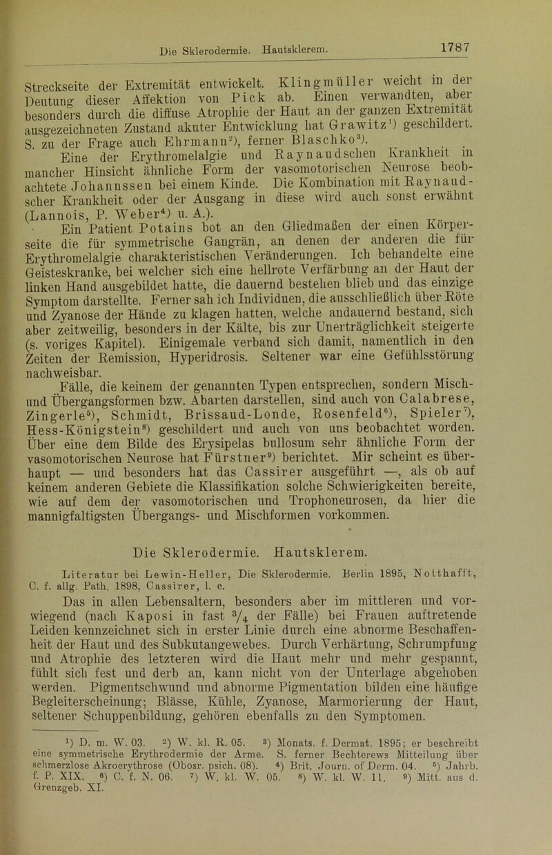 Streckseite der Extremität entwickelt. Klingmüller weicht m der Deutung dieser Affektion von Pick ab. Einen verwandten, aber besonders durch die diffuse Atrophie der Haut an der ganzen Extremität ausgezeichneten Zustand akuter Entwicklung hat Grawitz1) geschildert. S zu der Frage auch Ehrmann2), ferner Blaschko3). Eine der Erythromelalgie und Raynaud sehen Krankheit in mancher Hinsicht ähnliche Form der vasomotorischen Neurose beob- achtete Johannssen bei einem Kinde. Die Kombination mit Raynaud- scher Krankheit oder der Ausgang in diese wird auch sonst erwähnt (Lannois, P. Weber4 *) u. A.). . Ein Patient Potains bot an den Gliedmaßen der einen Korper- seite die für symmetrische Gangrän, an denen der anderen die für Erythromelalgie charakteristischen Veränderungen. Ich behandelte eine Geisteskranke, bei welcher sich eine hellrote Verfärbung an der Haut dei linken Hand ausgebildet hatte, die dauernd bestehen blieb und das einzige Symptom darstellte. Ferner sah ich Individuen, die ausschließlich über Röte und Zyanose der Hände zu klagen hatten, welche andauernd bestand, sich aber zeitweilig, besonders in der Kälte, bis zur Unerträglichkeit steigerte (s. voriges Kapitel). Einigemale verband sich damit, namentlich in den Zeiten der Remission, Hyperidrosis. Seltener war eine Gefühlsstörung nachweisbar. Fälle, die keinem der genannten Typen entsprechen, sondern Miscli- und Übergangsformen bzw. Abarten darstellen, sind auch von Calabrese, Zingerle6), Schmidt, Brissaud-Londe, Rosenfeld6), Spieler7), Hess-Königstein8) geschildert und auch von uns beobachtet worden. Über eine dem Bilde des Erysipelas bullosum sehr ähnliche Form der vasomotorischen Neurose hat Fürstner9) berichtet. Mir scheint es über- haupt — und besonders hat das Cassirer ausgeführt —, als ob auf keinem anderen Gebiete die Klassifikation solche Schwierigkeiten bereite, wie auf dem der vasomotorischen und Trophoneurosen, da hier die mannigfaltigsten Übergangs- und Mischformen Vorkommen. Die Sklerodermie. Hautsklerem. Literatur bei Lewin-Heller, Die Sklerodermie. Berlin 1895, Notthafft, C. f. allg. Path. 1898, Cassirer, 1. c. Das in allen Lebensaltern, besonders aber im mittleren und vor- wiegend (nach Kaposi in fast 3/4 der Fälle) bei Frauen auftretende Leiden kennzeichnet sich in erster Linie durch eine abnorme Beschaffen- heit der Haut und des Subkutangewebes. Durch Verhärtung, Schrumpfung und Atrophie des letzteren wird die Haut mehr und mehr gespannt, fühlt sich fest und derb an, kann nicht von der Unterlage abgehoben werden. Pigmentschwund und abnorme Pigmentation bilden eine häufige Begleiterscheinung; Blässe, Kühle, Zyanose, Marmorierung der Haut, seltener Schuppenbildung, gehören ebenfalls zu den Symptomen. 1) D. m. W. 03. 2) W. kl. R. 05. 3) Monats, f. Dermat. 1895; er beschreibt eine symmetrische Erythrodermie der Arme. S. ferner Bechterews Mitteilung über schmerzlose Akroerythrose (Obosr. psich. 08). 4) Brit. Journ. of Derm. 04. 6) Jabrb. f. P. XIX. 6) (3. f. n. 06. 7) W. kl. W. 05. ») W. kl. W. 11. ») Mitt. aus d. Rrenzgeb. XI.