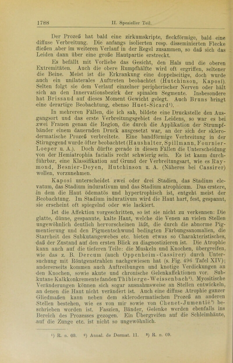 Der Prozeß hat bald eine zirkumskripte, fleckförmige, bald eine diffuse Verbreitung. Die anfangs isolierten resp. disseminierten Flecke Hießen .aber im weiteren Verlauf in der Regel zusammen, so daß sich das Leiden dann über eine große Hautpartie erstreckt. Es befällt mit Vorliebe das Gesicht, den Hals und die oberen Extremitäten. Auch die obere Rumpfhälfte wird oft ergriffen, seltener die Beine. Meist ist die Erkrankung eine doppelseitige, doch wurde auch ein unilaterales Auftreten beobachtet (Hutchinson, Kaposi). Selten folgt sie dem Verlauf einzelner peripherischer Nerven oder hält sich an den Innervationsbezirk der spinalen Segmente. Insbesondere hat Brissaud auf dieses Moment Gewicht gelegt. Auch Bruns bringt -eine derartige Beobachtung, ebenso Huet-Sicard1). In mehreren Fällen, die ich sah, bildete eine Druckstelle den Aus- gangsort und das erste Verbreitungsgebiet des Leidens, so war es bei zwei Frauen genau die Region, die durch die Applikation der Strumpf- bänder einem dauernden Druck ausgesetzt war, an der sich der sklero- dermatische Prozeß verbreitete. Eine bandförmige Verbreitung in der Stirngegend wurde öfter beobachtet (Haushalter, Spillmann, Fournier- Loeper u. A.). Doch dürfte gerade in diesen Fällen die Unterscheidung von der Hemiatrophia facialis recht schwierig sein. Es ist kaum durch- führbar, eine Klassifikation auf Grund der Verbreitungsart, wie es Ray- mond, Besnier-Doyen, Hutchinson u. A. (Näheres bei Cassirer) wollen, vorzunehmen. Kaposi unterscheidet zwei oder drei Stadien, das Stadium ele- vatum, das Stadium indurativum und das Stadium atrophicum. Das erstere, in dem die Haut ödematös und hypertrophisch ist, eutgeht meist der Beobachtung. Im Stadium indurativum wird die Haut hart, fest, gespannt, sie erscheint oft spiegelnd oder wie lackiert. Ist die Affektion vorgeschritten, so ist sie nicht zu verkennen: Die glatte, dünne, gespannte, kalte Haut, welche die Venen an vielen Stellen ungewöhnlich deutlich hervorscheinen läßt, die durch die abnorme Pig- mentierung und den Pigmentschwund bedingten Färbungsanomalien, die Starrheit des Subkutangewebes etc. bieten etwas so Charakteristisches, daß der Zustand auf den ersten Blick zu diagnostizieren ist. Die Atrophie kann auch auf die tieferen Teile: die Muskeln und Knochen, übergreifen, wie das z. B. Dercum (auch Oppenheim - Cassirer) durch Unter- suchung mit Röntgenstrahlen nachgewiesen hat (s. Fig. 496 Tafel XIV); andererseits kommen auch Auftreibungen und knotige Verdickungen an den Knochen, sowie akute und chronische Gelenkaffektionen vor. Sub- kutane Kalkkonkremente fanden T h i b i e r g e - W e i s s e n b a c h -). Myositische Veränderungen können sich sogar ausnahmsweise an Stellen entwickeln, an denen die Haut nicht verändert ist. Auch eine diffuse Atrophie ganzer Gliedmaßen kann neben dem sklerodermatischen Prozeß an anderen Stellen bestehen, wie es von mir sowie von Chenet-Jumentie3) be- schrieben worden ist. Faszien, Bänder, Gelenke werden ebenfalls ins Bereich des Prozesses gezogen. Ein Übergreifen auf die Schleimhäute, •auf die Zunge etc. ist nicht so ungewöhnlich.