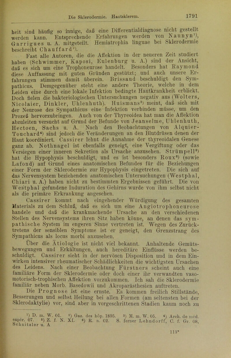 heit sind häufig so innige, daß eine Differentialdiagnose nicht gestellt werden kann. Entsprechende Erfahrungen werden von Naunyn’), Garrigues u. A. mitgeteilt. Hemiatrophia linguae bei Sklerodermie beschreibt C h a u f f a r d2). Fast alle Autoren, die die Affektion in der neueren Zeit studiert haben (Schwimmer, Kaposi, Eulenburg u. A.) sind der Ansicht, daß es sich um eine Trophoneurose handelt. Besonders hat Kaymond diese Auffassung mit guten Gründen gestützt; und auch unsere Er- fahrungen stimmen damit überein. Brissaud beschuldigt den Sym- patbicus. Demgegenüber steht eine andere Theorie, welche in dem Leiden eine durch eine lokale Infektion bedingte Hautkrankheit erblickt. Doch fielen die bakteriologischen Untersuchungen negativ aus (Wolters, Nicolaier, Dinkler, Uhlenhuth). Huismans3) meint, daß sich mit der Neurose des Sympathicus eine Infektion verbinden müsse, um den Prozeß hervorzubringen. Auch von der Thyreoidea hat man die Affektion abzuleiten versucht auf Grund der Befunde von Jeanselme, Uhlenhuth, Hectoen, Sachs u. A. Nach den Beobachtungen von Alquier- Touchard4) sind jedoch die Veränderungen an den Blutdrüsen denen der Haut koordiniert. Cassirer lehnt die Annahme der thyreoidaleu Genese (ganz ab. Nothnagel ist ebenfalls geneigt, eine Vergiftung oder das Versiegen einer inneren Sekretion als Ursache anzusehen. Strümpell6) hat die Hypophysis beschuldigt, und es ist besonders Roux6) (sowie Lafond) auf Grund eines anatomischen Befundes für die Beziehungen einer Form der Sklerodermie zur Hypophysis eingetreten. Die sich auf das Nervensystem beziehenden anatomischen Untersuchungen (Westphal, Cliiari u. A.) haben nicht zu bestimmten Ergebnissen geführt. Die von Westphal gefundene Induration des Gehirns wurde von ihm selbst nicht als die primäre Erkrankung angesehen. Cassirer kommt nach eingehender Würdigung des gesamten Materials zu dem Schluß, daß es sich um eine Angiotrophoneurose handele und daß die krankmachende Ursache an den verschiedenen Stellen des Nervensystems ihren Sitz haben könne, an denen das sym- pathische System im engeren Sinne vertreten ist. Wegen des Zuriick- tretens der sensiblen Symptome ist er geneigt, den Grenzstrang des Sympathicus als locus morbi anzusehen. Über die Ätiologie ist nicht viel bekannt. Anhaltende Gemüts- bewegungen und Erkältungen, auch hereditäre Einflüsse werden be- schuldigt. Cassirer sieht in der nervösen Disposition und in dem Ein- wirken intensiver rheumatischer Schädlichkeiten die wichtigsten Ursachen des Leidens. Nach einer Beobachtung Fiirstners scheint auch eine familiäre Form der Sklerodermie oder doch einer ihr verwandten vaso- motorisch-trophischen Affektion vorzukommen. Ich sah die Sklerodermie familiär neben Morb. Basedowii und Akroparästhesien auftreten. Die Prognose ist eine ernste. Es kommen freilich Stillstände, Besserungen und selbst Heilung bei allen Formen (am seltensten bei der Sklerodaktylie) vor, sind aber in vorgeschrittenen Stadien kaum noch zu ’) D. m. W. Ol. 2) Gaz. des hop. 1895. 3) M. m. W. 05. 4) Arch. de med exper. 07. 5) Z. f. N. XL «) Ä. n. 02. S. ferner Lehndorff, C. f. Gr. 08, ochnitzler u. A