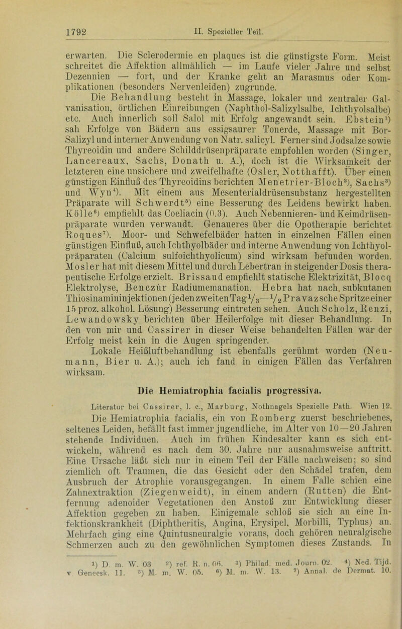 erwarten Die Sclerodennie en plaques ist die günstigste Form. Meist schreitet die Affektion allmählich — im Laufe vieler Jahre und selbst Dezennien — fort, und der Kranke geht an Marasmus oder Kom- plikationen (besonders Nervenleiden) zugrunde. Die Behandlung besteht in Massage, lokaler und zentraler Gal- vanisation, örtlichen Einreibungen (Naphthol-Salizylsalbe, Ichthyolsalbe) etc. Auch innerlich soll Salol mit Erfolg angewandt sein. Ebstein1) sah Erfolge von Bädern aus essigsaurer Tonerde, Massage mit Bor- Salizyl und interner Anwendung von Natr. salicyl. Ferner sind Jodsalze sowie Thyreoidin und andere Schilddrüsenpräparate empfohlen worden (Singer, Lancereaux, Sachs, Donath u. A.), doch ist die Wirksamkeit der letzteren eine unsichere und zweifelhafte (Osler, Notthafft). Über einen günstigen Einfluß des Thyreoidins berichten Menetrier-Bloch2), Sachs3) und WynJ). Mit einem aus Mesenterialdrüsensubstanz hergestellten Präparate will Sch AVer dt5) eine Besserung des Leidens bewirkt haben. Kölle6) empfiehlt das Coeliacin (0.3). Auch Nebennieren- und Keimdrüsen- präparate wurden venvandt. Genaueres über die Opotherapie berichtet Roques7). Moor- und Schwefelbäder hatten in einzelnen Fällen einen günstigen Einfluß, auch Ichthyolbäder und interne Anwendung von Ichthyol- präparaten (Calcium sulfoichthyolicum) sind Avirksam befunden Avorden. Mosler hat mit diesem Mittel und durch Lebertran in steigender Dosis thera- peutische Erfolge erzielt. Brissaud empfiehlt statische Elektrizität, Blocq Elektrolyse, Benczür Radiumemanation. Hebra hat nach, subkutanen Thiosinamininjektionen (jeden zweiten Tag 1/z—V2 Pr avazsche Spritze einer 15 proz. alkokol. Lösung) Besserung eintreten sehen. Auch Scholz, Renzi, LeAvandowsky berichten über Heilerfolge mit dieser Behandlung. In den von mir und Cassirer in dieser Weise behandelten Fällen war der Erfolg meist kein in die Augen springender. Lokale Heißluftbehandlung ist ebenfalls gerühmt worden (Neu- mann, Bier u. A.); auch ich fand in einigen Fällen das Verfahren wirksam. Die Hemiatropliia facialis progressiva. Literatur bei Cassirer, 1. c., Marburg, Nothnagels Spezielle Path. Wien 12. Die Hemiatropliia facialis, ein von Romberg zuerst beschriebenes, seltenes Leiden, befällt fast immer jugendliche, im Alter von 10—20 Jahren stehende Individuen. Auch im frühen Kindesalter kann es sich ent- Avickeln, während es nach dem 30. Jahre nur ausnahmsweise auftritt. Eine Ursache läßt sich nur in einem Teil der Fälle nachweisen; so sind ziemlich oft Traumen, die das Gesicht oder den Schädel trafen, dem Ausbruch der Atrophie vorausgegangen. In einem Falle schien eine Zahnextraktion (Ziegeinveidt), in einem andern (Rutten) die Ent- fernung adenoider Vegetationen den Anstoß zur Entwicklung dieser Affektion gegeben zu haben. Einigemale schloß sie sich an eine In- fektionskrankheit (Diphtheritis, Angina, Erysipel, Morbilli, Typhus) an. Mehrfach ging eine Quintusneuralgie voraus, doch gehören neuralgische Schmerzen auch zu den gewöhnlichen Symptomen dieses Zustands. In i) D m. \\T. 03 2) rel'. K. n. OH. «) Philad. med. Jonrn. 02. 4) Ned. Tijd.