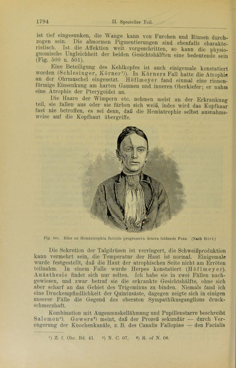 ist tief eingesunken, die Wange kann von Furchen und Rinnen durch- zogen sein. Die abnormen Pigmentierungen sind ebenfalls charakte- ristisch. Ist die Affektion weit vorgeschritten, so kann die physio- gnomische Ungleichheit der beiden Gesichtshälften eine bedeutende sein (Fig. 500 u. 501). Eine Beteiligung des Kehlkopfes ist auch einigemale konstatiert worden (Schlesinger, Körner1)). In Körners Fall hatte die Atrophie an der Ohrmuschel eingesetzt. Höflmeyer fand einmal eine rinnen- förmige Einsenkung am harten Gaumen und inneren Oberkiefer; er nahm eine Atrophie der Pterygoidei an. Die Haare der Wimpern etc. nehmen meist an der Erkrankung teil, sie fallen aus oder sie färben sich weiß, indes wird das Kopfhaar fast nie betroffen, es sei denn, daß die Hemiatrophie selbst ausnahms- weise auf die Kopfhaut Übergriffe. Fig. 501. Eine an Ilemiatrophia facialis progressiva dextra leidende Frau. (Nach Hirt.) Die Sekretion der Talgdrüsen ist verringert, die Schweißproduktion kaun vermehrt sein, die Temperatur der Haut ist normal. Einigemale wurde festgestellt, daß die Haut der atrophischen Seite nicht am Erröten teilnahm. In einem Falle wurde Herpes konstatiert (Höflmeyer). Anästhesie findet sich nur selten. Ich habe sie in zwei Fällen nach- gewiesen, und zwar betraf sie die erkrankte Gesichtshälfte, ohne sich aber scharf an das Gebiet des Trigeminus zu binden. Niemals fand ich eine Druckempfindlichkeit der Quintusäste, dagegen zeigte sich in einigen unserer Fälle die Gegend des obersten Sympathikusganglions druck- schmerzhaft. Kombination mit Augenmuskellähmung und Pupillenstarre beschreibt Salomon2). Gowers3) meint, daß der Prozeß sekundär — durch Ver- engerung der Knochenkanäle, z. B. des Canalis Fallopiae — den Facialis >) Z. f. Ohr. Bd. 41. 0 N. C. 07. 3) K. of N. 06.