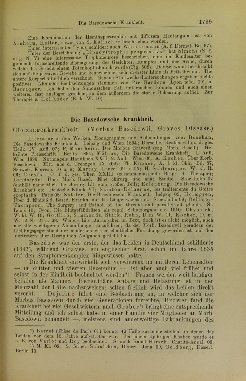 Eine Kombination der Hemihypertrophie mit diffusem Hautangiom ist von Arnheim, Heller, sowie von S. Kalischer beschrieben worden. Einen interessanten Typus schildert auch Wechselmann (A. f. Dermat. Bd. 97). Unter der Bezeichnung „Lipodystrophia progressiva“ hat Simons (Z. r. d. g. N. V) eine interessante Trophoneurose beschrieben, eine im Kindesalter be- ginnende fortschreitende Abmagerung des Gesichtes, Kumpfes und der Arme, durch welche das Gesicht einem Totenkopf ähnlich wurde (Fig. 502). Der Schwund beschrankt sich auf die passiven Gewebe und kennzeichnet sich in erster Linie als kettschwund. -Gig untere Körperhälfte blieb verschont. Genaue Stoffwechseluntersuchungen ergaben nichts positives. Ähnliche Beobachtungen stammen von Pic-Gardere (Lyon med. 09), u. Barraquer. Ich habe den Simonsschen Fall untersuchen können und auch einen weiteren fast analogen gesehen, in dem außerdem die starke Behaarung auffiel. Zur Therapie s. Holländer (B. k. W. 10). Die Basedowsche Krankheit, Glotzaugenkrankheit. (Morbus Basedowii, Graves Disease.) Literatur in den Werken, Monographien und Abhandlungen von: Buschan, Die Basedowsche Krankheit. Leipzig und Wien 1894; Derselbe, Kealencyklop. d. ges. Heilk. IV. Aufl. 07; P. Mannheim. Der Morbus Gravesii (sog. Morb. Based.). Ge- krönte Preisschrift. Berlin 1894; Möbius, Die Basedowsche Krankheit., I. Aufl. Wien 1896. Nothnagels Handbuch XXII, 2. Aufl. Wien 06; A. Kocher, Uber Morb. Basedowii. Mitt. aus d. Grenzgeb. IX (02); Th. Kocher, A. f. kl. Ohir. Bd. 87, Schweiz. Korresp. 10 u. a; Murray, Lancet 02 u. 05; H. Schlesinger, W. kl. R. 06; Dreyfus, „O. f. d. ges. Ther. XXIII (zusammenfassende Bespr. d. Therapie); Landström, Über Morb. Based. Eine chirurg. und anat. Studie. Stockholm 07 (enthält namentlich die chirurg. Lit. zum großen Teil); Eulenburg, Die Basedowsche Krankheit etc. Deutsche Klinik VI; Sainton-Delherme, les traitements du Goitre exopthalm. Paris 08; Sattler, Die Basedowsche Krankheit. Leipzig 09; Holmgren, Über d. Einfluß d. Based. Krankh. auf das Längenwachstum. Stockholm 09; Ochsner- Thompson, The Surgery and Pathol. of the thyroid and parathyroid. glands. St. Louis 10; Cyon, Die Blutgefäßdrüsen als regul. Schutzorgane etc. 1910; Ohvostek, W. kl. W. 10; Gottlieb, Simmonds, Stark, Kehn, D. m. W. 11, Kocher, D. m. W. 12 Nr. 27 u. 28. Weitere Literaturangaben im Text, doch ist es nicht möglich, auch nur alle wichtigeren Abhandlungen anzuführen, da der Morb. Basedowii geradezu der Lieblingsgegenstand der modernen wissenschaftlichen Forschung geworden ist und den Vertretern aller Disziplinen Aufgaben gestellt hat. Basedow war der erste, der das Leiden in Deutschland schilderte (1843), während Graves, ein englischer Arzt, schon im Jahre 1835 auf den Symptomenkomplex hingewiesen hatte. Die Krankheit entwickelt sich vorwiegend im mittleren Lebensalter — im dritten und vierten Dezennium —, ist aber auch viel früher und selbst in der Kindheit beobachtet worden*). Frauen werden weit häufiger befallen als Männer. Hereditäre Anlage und Belastung ist in der Mehrzahl der Fälle nachzuweisen; selten freilich wird das Leiden direkt vererbt. — Dejerine führt eine Beobachtung an, in welcher sich der Morbus Basedowii durch vier Generationen forterbte, Brower fand die Krankheit bei vier Geschwistern, auch Grober') bringt eine entsprechende Mitteilung und ich selbst habe in einer Familie vier Mitglieder an Morb. Basedowii behandelt —, meistens sind anderweitige Erkrankungen des *) Barr et (Thöse de Paris 01) konnte 42 Fälle zusammenstellen, in denen das Leiden vor dem 15. Jahre aufgetreteu war. Bei einem 4jährigen Knaben wurde es z. B. von Variot und Koy beobachtet. S auch Rahel Hirsch, Charite-Annal. 09. x) M. Kl. 09, S. ferner Schulthes, Dissert. Jena 09, Goldberg. Dissert. Berlin 10.