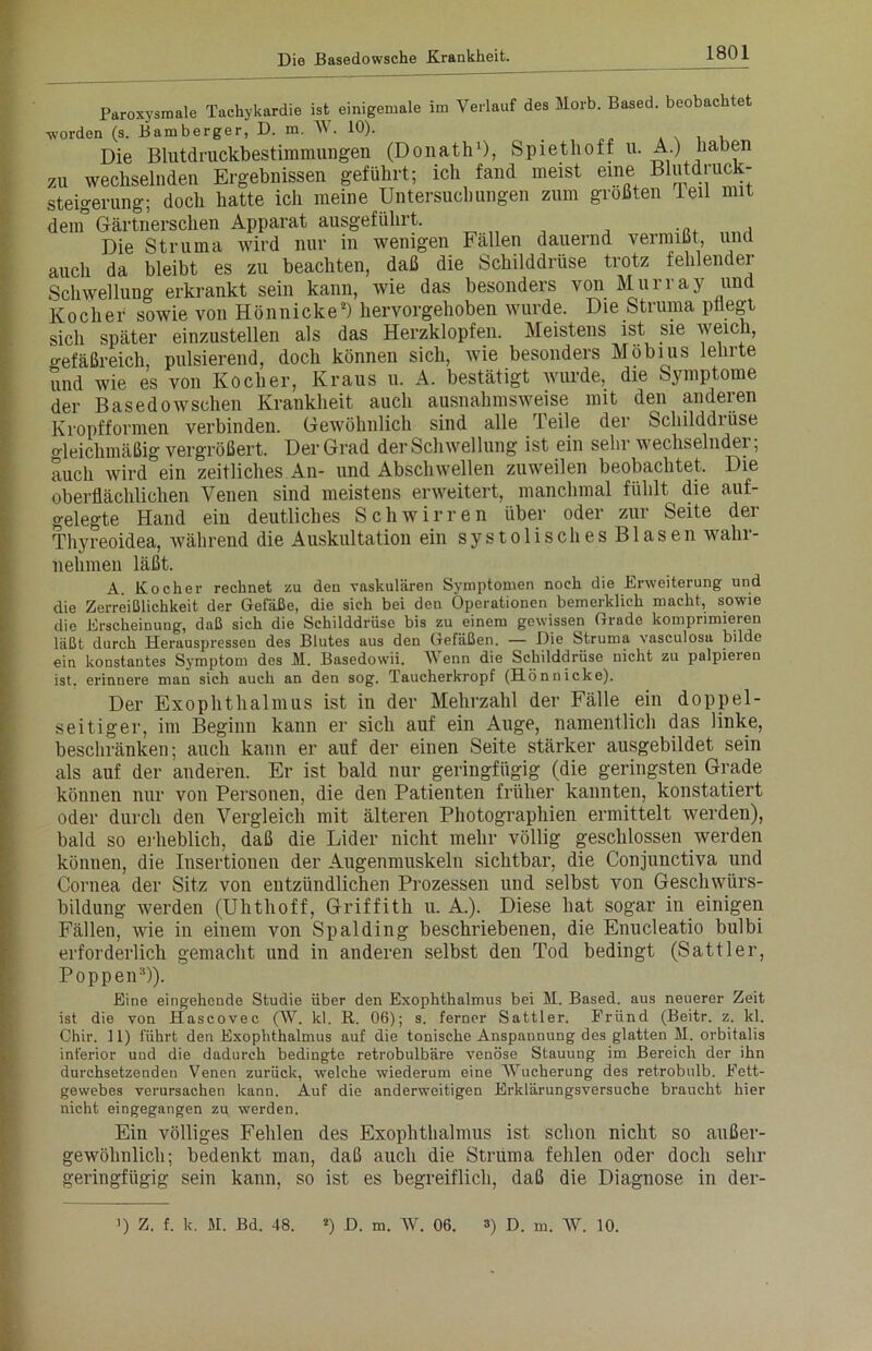 Paroxysmale Tachykardie ist einigemale im Verlauf des Morb. Based. beobach e ■worden (s. Bamberger, D. m. W. 10). _ , Die Blutdruckbestimmungen (Donath1), Spiethoff u. A.) haben zu wechselnden Ergebnissen geführt; ich fand meist eine Blutdruck- Steigerung; doch hatte ich meine Untersuchungen zum größten teil mit dem° Gärtnerschen Apparat ausgeführt. Die Struma wird nur in wenigen Fällen dauernd vermißt, unt auch da bleibt es zu beachten, daß die Schilddrüse trotz fehlender Schwellung erkrankt sein kann, wie das besonders von Murray und Kocher sowie von Hönnicke2) hervorgehoben wurde. Die Struma pflegt sich später einzustellen als das Herzklopfen. Meistens ist sie weich, o-efäßreich, pulsierend, doch können sich, wie besonders Möbius lehrte und wie es von Kocher, Kraus u. A. bestätigt wurde, die Symptome der Basedowschen Krankheit auch ausnahmsweise mit den anderen Kropfformen verbinden. Gewöhnlich sind alle Teile der Schilddrüse o-leichmäßig vergrößert. Der Grad der Schwellung ist ein sehr wechselnder; auch wird ein zeitliches An- und Abschwellen zuweilen beobachtet. Die oberflächlichen Venen sind meistens erweitert, manchmal fühlt die auf- gelegte Hand ein deutliches Schwirren über oder zur Seite der Thyreoidea, während die Auskultation ein systolisches Blasen wahr- nehmen läßt. A. Kocher rechnet zu den vaskulären Symptomen noch die Erweiterung und die Zerreiblichkeit der Gefäße, die sich bei den Operationen bemerklich macht, sowie die Erscheinung, daß sich die Schilddrüse bis zu einem gewissen Grade komprimieren läßt durch Herauspressen des Blutes aus den Gefäßen. — Die Struma vasculosa bilde ein konstantes Symptom des M. Basedowii. V enn die Schilddrüse nicht zu palpieren ist. erinnere man sich auch an den sog. Taucherkropf (Hönnicke). Der Exophthalmus ist in der Mehrzahl der Fälle ein doppel- seitiger, im Beginn kann er sich auf ein Auge, namentlich das linke, beschränken; auch kann er auf der einen Seite stärker ausgebildet sein als auf der anderen. Er ist bald nur geringfügig (die geringsten Grade können nur von Personen, die den Patienten früher kannten, konstatiert oder durch den Vergleich mit älteren Photographien ermittelt werden), bald so erheblich, daß die Lider nicht mehr völlig geschlossen werden können, die Insertionen der Augenmuskeln sichtbar, die Conjunctiva und Cornea der Sitz von entzündlichen Prozessen und selbst von Geschwürs- bildung werden (Uhthoff, Griffith u. A.). Diese hat sogar in einigen Fällen, wie in einem von Spalding beschriebenen, die Enucleatio bulbi erforderlich gemacht und in anderen selbst den Tod bedingt (Sattler, Poppen3)). Eine eingehende Studie über den Exophthalmus bei M. Based. aus neuerer Zeit ist die von Hascovec (W. kl. B, 06); s. ferner Sattler. Fründ (Beitr. z. kl. Chir. 11) führt den Exophthalmus auf die tonische Anspannung des glatten M. orbitalis inferior und die dadurch bedingte retrobulbäre venöse Stauung im Bereich der ihn durchsetzenden Venen zurück, welche wiederum eine Wucherung des retrobulb. Fett- gewebes verursachen kann. Auf die anderweitigen Erklärungsversuche braucht hier nicht eingegangen zu werden. Ein völliges Fehlen des Exophthalmus ist schon nicht so außer- gewöhnlich; bedenkt man, daß auch die Struma fehlen oder doch sehr geringfügig sein kann, so ist es begreiflich, daß die Diagnose in der-