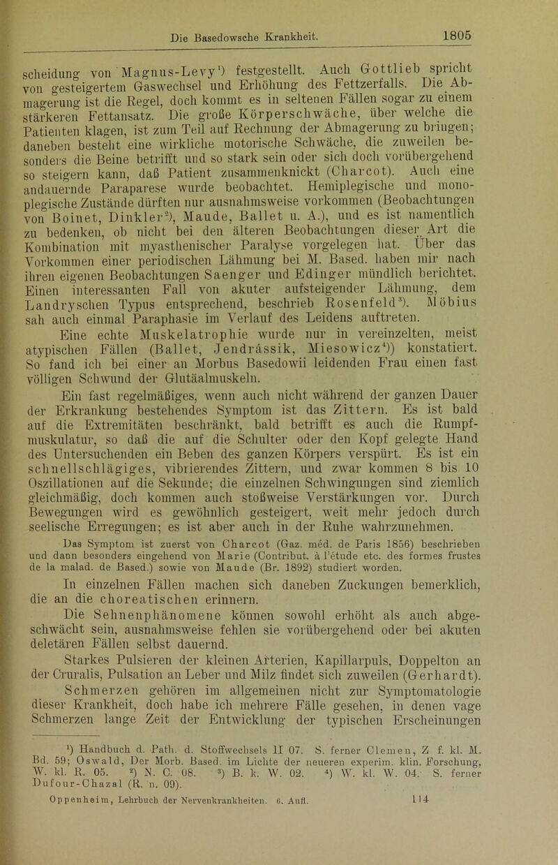 Scheidung von Magnus-Levy') festgestellt. Auch Gottlieb spiicht von gesteigertem Gaswechsel und Erhöhung des h ettzerfalls. Die Ab- magerung ist die Regel, doch kommt es in seltenen Fällen sogar zu einem stärkeren Fettansatz. Die große Körperschwäche, über welche die Patienten klagen, ist zum Teil auf Rechnung der Abmagerung zu bnugen; daneben besteht eine wirkliche motorische Schwäche, die zuweilen be- sonders die Beine betrifft und so stark sein oder sich doch vorübergehend so steigern kann, daß Patient zusammenknickt (Charcot). Auch eine andauernde Paraparese wurde beobachtet. Hemiplegische und mono- plegische Zustände dürften nur ausnahmsweise Vorkommen (Beobachtungen von Boinet, Dinkler2), Maude, Ballet u. A.), und es ist namentlich zu bedenken, ob nicht bei den älteren Beobachtungen dieser Art die Kombination mit myasthenischer Paralyse Vorgelegen hat. Uber das Vorkommen einer periodischen Lähmung bei M. Based. haben mir nach ihren eigenen Beobachtungen Saenger und Edinger mündlich berichtet. Einen interessanten Fall von akuter aufsteigender Lähmung, dem Landryschen Typus entsprechend, beschrieb Rosenfeld'’). Möbius sah auch einmal Paraphasie im Verlauf des Leidens auftreten. Eine echte Muskelatrophie wurde nur in vereinzelten, meist atypischen Fällen (Ballet, Jendrässik, Miesowicz4)) konstatiert. So fand ich bei einer an Morbus Basedowii leidenden Frau eiuen fast völligen Schwund der Glutäalmuskeln. Ein fast regelmäßiges, wenn auch nicht während der ganzen Dauer der Erkrankung bestehendes Symptom ist das Zittern. Es ist bald auf die Extremitäten beschränkt, bald betrifft es auch die Rumpf- muskulatur, so daß die auf die Schulter oder den Kopf gelegte Hand des Untersuchenden ein Beben des ganzen Körpers verspürt. Es ist ein schnellschlägiges, vibrierendes Zittern, uud zwar kommen 8 bis 10 Oszillationen auf die Sekunde; die einzelnen Sclnvingungen sind ziemlich gleichmäßig, doch kommen auch stoßweise Verstärkungen vor. Durch Bewegungen wird es gewöhnlich gesteigert, weit mehr jedoch durch seelische Erregungen; es ist aber auch in der Ruhe wahrzunehmen. Das Symptom ist zuerst von Charcot (Gaz. med. de Paris 1856) beschrieben und dann besonders eingehend von Marie (Contribut. ä l’etude etc. des forrnes frustes de la malad, de Based.) sowie von Maude (Br. 1892) studiert worden. In einzelnen Fällen machen sich daneben Zuckungen bemerklich, die an die choreatischen erinnern. Die Sehnenphänomene köunen sowohl erhöht als auch abge- schwächt sein, ausnahmsweise fehlen sie vorübergehend oder bei akuten deletären Fällen selbst dauernd. Starkes Pulsieren der kleinen Arterien, Kapillarpuls, Doppelton an der Cruralis, Pulsation an Leber und Milz findet sich zuweilen (Gerhardt). Schmerzen gehören im allgemeinen nicht zur Symptomatologie dieser Krankheit, doch habe ich mehrere Fälle gesehen, in denen vage Schmerzen lange Zeit der Entwicklung der typischen Erscheinungen ') üandbuch d. Patli. d. Stoffwechsels II 07. S. ferner Clemeu, Z f. kl. M. Bd. 59; Oswald, Der Morb. Based. im Lichte der neueren experim. klin. Forschung, W. kl. R. 05. 2) N. C. 08. 3) B. k. W. 02. *) W. kl. W. 04. S. ferner Dufour-Chazal (R. n. 09). Oppenheim, Lehrbuch der Nervenkrankheiten. «. Aufl. I 14