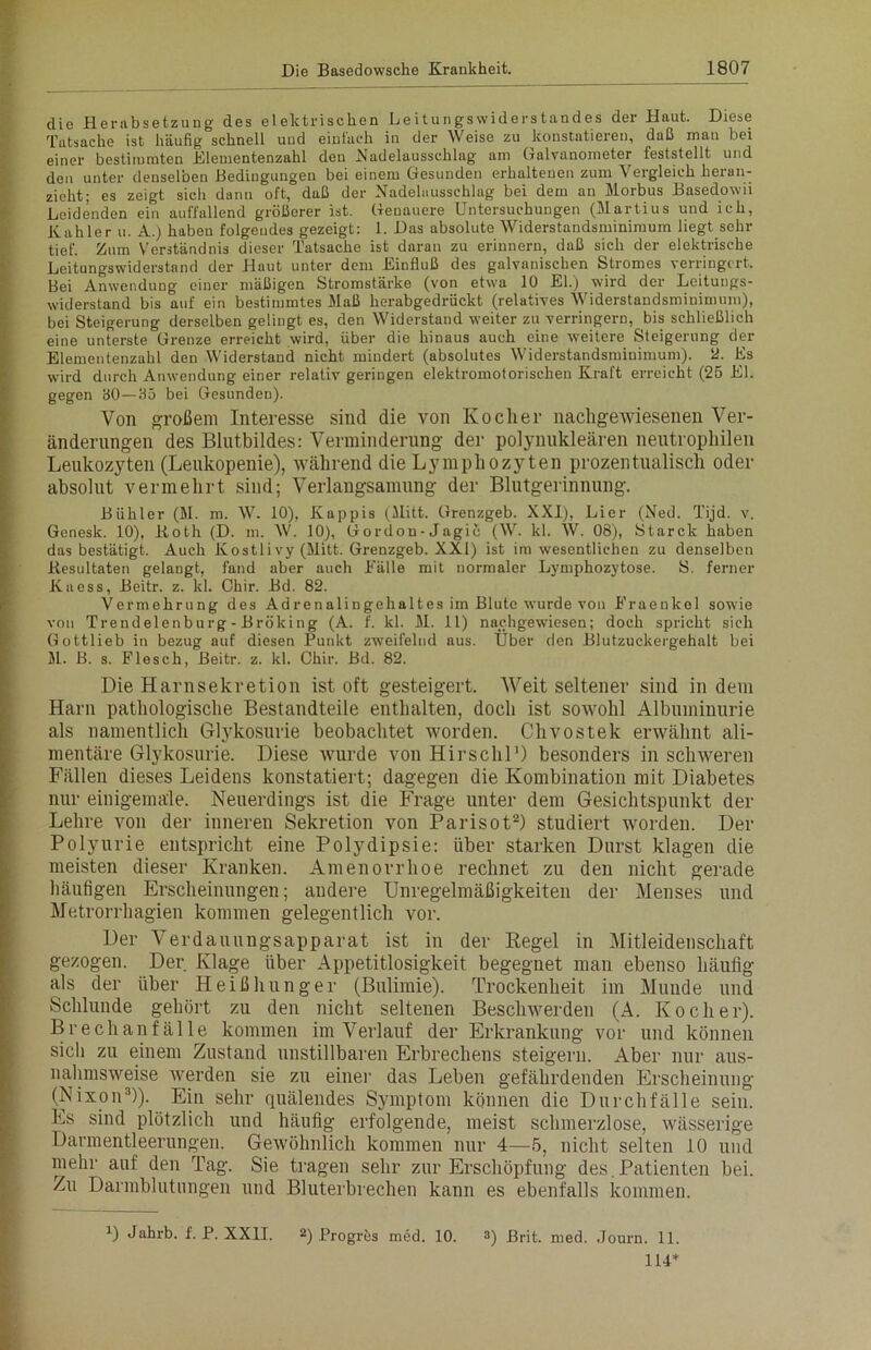 die Herabsetzung des elektrischen Leitungswiderstandes der Haut. Diese Tatsache ist häufig schnell uud einlach in der Weise zu konstatieren, daß mau bei einer bestimmten Blementenzahl den .Nadelausschlag am Galvanometer feststellt und den unter denselben Bedingungen bei einem Gesunden erhaltenen zum Vergleich heran- zieht; es zeigt sich dann oft, daß der Nadelausschlag bei dem an Morbus Basedowii Leidenden ein auffallend größerer ist. Genauere Untersuchungen (Martius und ich, Kahler u. A.) habeu folgendes gezeigt: 1. Das absolute Widerstandsminimum liegt sehr tief. Zum Verständnis dieser Tatsache ist daran zu erinnern, daß sich der elektrische Leitungswiderstand der Haut unter dem Einfluß des galvanischen Stromes verringert. Bei Anwendung einer mäßigen Stromstärke (von etwa 10 El.) wird der Leitungs- widerstand bis auf ein bestimmtes Maß herabgedrückt (relatives Widerstandsminimum), bei Steigerung derselben gelingt es, den Widerstand weiter zu verringern, bis schließlich eine unterste Grenze erreicht wird, über die hinaus auch eine weitere Steigerung der Elementenzahl den Widerstand nicht mindert (absolutes Widerstandsminimum). 2. Es wird durch Anwendung einer relativ geringen elektromotorischen Kraft erreicht (26 El. gegen 80—85 bei Gesunden). Von großem Interesse sind die von Kocher nachgewiesenen Ver- änderungen des Blutbildes: Verminderung der polynukleären neutrophilen Leukozyten (Leukopenie), während die Lymphozyten prozentualisch oder absolut vermehrt sind; Verlangsamung der Blutgerinnung. Bühler (M. m. W. 10), Käppis (Mitt. Grenzgeb. XXI), Lier (Ned. Tijd. v. Genesk. 10), Both (D. m. W. 10), Gordon-Jagic (W. kl. W. 08), Starck haben das bestätigt. Auch Kostli vy (Mitt. Grenzgeb. XXI) ist im wesentlichen zu denselben .Resultaten gelangt, fand aber auch Fälle mit normaler Lymphozytose. S. ferner Kaess, Beitr. z. kl. Chir. Bd. 82. Vermehrung des Adrenalingehaltes im Blute wurde von Eraenkel sowie von Trendelenburg - Bröking (A. f. kl. M. 11) nachgewdesen; doch spricht sich Gottlieb in bezug auf diesen Punkt zweifelnd aus. Über den Blutzuckergehalt bei M. B. s. Flesch, Beitr. z. kl. Chir. Bd. 82. Die Harnsekretion ist oft gesteigert. Weit seltener sind in dem Harn pathologische Bestandteile enthalten, doch ist sowohl Albuminurie als namentlich Glykosurie beobachtet worden. Chvostek erwähnt ali- mentäre Glykosurie. Diese wurde von Hirschl1) besonders in schweren Fällen dieses Leidens konstatiert; dagegen die Kombination mit Diabetes nur einigemäle. Neuerdings ist die Frage unter dem Gesichtspunkt der Lehre von der inneren Sekretion von Parisot2) studiert worden. Der Polyurie entspricht eine Polydipsie: über starken Durst klagen die meisten dieser Kranken. Amenorrhoe rechnet zu den nicht gerade häufigen Erscheinungen; andere Unregelmäßigkeiten der Menses und Metrorrhagien kommen gelegentlich vor. Der Verdauungsapparat ist in der Regel in Mitleidenschaft gezogen. Der Klage über Appetitlosigkeit begegnet man ebenso häufig als der über Heißhunger (Bulimie). Trockenheit im Munde und Schlunde gehört zu den nicht seltenen Beschwerden (A. Kocher). B rech an fälle kommen im Verlauf der Erkrankung vor und können sicli zu einem Zustand unstillbaren Erbrechens steigern. Aber nur aus- nahmsweise werden sie zu einer das Leben gefährdenden Erscheinung (Nixon3)). Ein sehr quälendes Symptom können die Durchfälle sein. Es sind plötzlich und häufig erfolgende, meist schmerzlose, wässerige Darmentleerungen. Gewöhnlich kommen nur 4—5, nicht selten 10 und mehr auf den Tag. Sie tragen sehr zur Erschöpfung des. Patienten bei. Zu Darmblutungen und Bluterbvechen kann es ebenfalls kommen. B Jahrb. f. P. XXII. 2) Progres med. 10. 3) £rit. med. Journ. 11. 114*