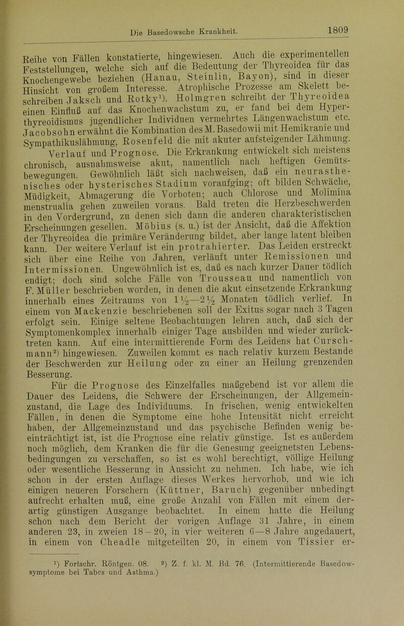 Reihe von Fällen konstatierte, hingewiesen. Auch die experimentellen Feststellungen, welche sich auf die Bedeutung der Thyreoidea für das Knochengewebe beziehen (Hanau, Steinlin, Bayou), sind in dieser Hiusicht von großem Interesse. Atrophische Prozesse am Skelett be- schreiben Jaksch und Rotky1). Holmgren schreibt der Thyreoidea einen Einfluß auf das Knochenwachstum zu, er fand bei dem Hyper- thyreoidismus jugendlicher Individuen vermehrtes Längenwachstum etc. Jacobsohn erwähnt die Kombination desM.Basedowii mit Hemikranie und Sympathikuslähmung, Rosenfeld die mit akuter aufsteigender Lähmung. Verlauf und Prognose. Die Erkrankung entwickelt sich meistens chronisch, ausnahmsweise akut, namentlich nach heftigen Gemüts- bewegungen. Gewöhnlich läßt sich nachweisen, daß ein neurasthe- nisches oder hysterisches Stadium voraufging: oft bilden Schwäche, Müdigkeit, Abmagerung die Vorboten; auch Chlorose und Molimina menstrualia gehen zuweilen voraus. Bald treten die Herzbeschwerden in den Vordergrund, zu denen sich dann die anderen charakteristischen Erscheinungen gesellen. Möbius (s. u.) ist der Ansicht, daß die Affektion der Thyreoidea die primäre Veränderung bildet, aber lange latent bleiben kann. Der weitere Verlauf ist ein protrahierter. Das Leiden erstreckt sich über eine Reihe von Jahren, verläuft unter Remissionen und Intermissionen. Ungewöhnlich ist es, daß es nach kurzer Dauer tödlich endigt; doch sind solche Fälle von Trousseau und namentlich von F. Müller beschrieben worden, in denen die akut einsetzende Erkrankung innerhalb eines Zeitraums von iy2—'2% Monaten tödlich verlief. In einem von Mackenzie beschriebenen soll der Exitus sogar nach 3 lagen erfolgt sein. Einige seltene Beobachtungen lehren auch, daß sich der Symptomenkomplex innerhalb einiger Tage ausbilden und wieder zurück- treten kann. Auf eine intermittierende Form des Leidens hat Cursch- mann2) hingewiesen. Zuweilen kommt es nach relativ kurzem Bestände der Beschwerden zur Heilung oder zu einer an Heilung grenzenden Besserung. Für die Prognose des Einzelfalles maßgebend ist vor allem die Dauer des Leidens, die Schwere der Erscheinungen, der Allgemein- zustand, die Lage des Individuums. In frischen, wenig entwickelten Fällen, in denen die Symptome eine hohe Intensität nicht erreicht haben, der Allgemeinzustand und das psychische Befinden wenig be- einträchtigt ist, ist die Prognose eine relativ günstige. Ist es außerdem noch möglich, dem Kranken die für die Genesung geeignetsten Lebens- bedingungen zu verschaffen, so ist es wohl berechtigt, völlige Heilung oder wesentliche Besserung in Aussicht zu nehmen. Ich habe, wie ich schon in der ersten Auflage dieses Werkes hervorhob, und wie ich einigen neueren Forschern (Küttner, Baruch) gegenüber unbedingt aufrecht erhalten muß, eine große Anzahl von Fällen mit einem der- artig günstigen Ausgange beobachtet. In einem hatte die Heilung schon nach dem Bericht der vorigen Auflage 31 Jahre, in einem anderen 23, in zweien 18-20, in vier weiteren G—8 Jahre angedauert, in einem von Cheadle mitgeteilten 20, in einem von Tissier er- Fortschr. Röntgen. 08. 2) Z. f. kl. M, Bd, 76. (Intermittierende Basedow- symptome bei Tabes und Asthma.)