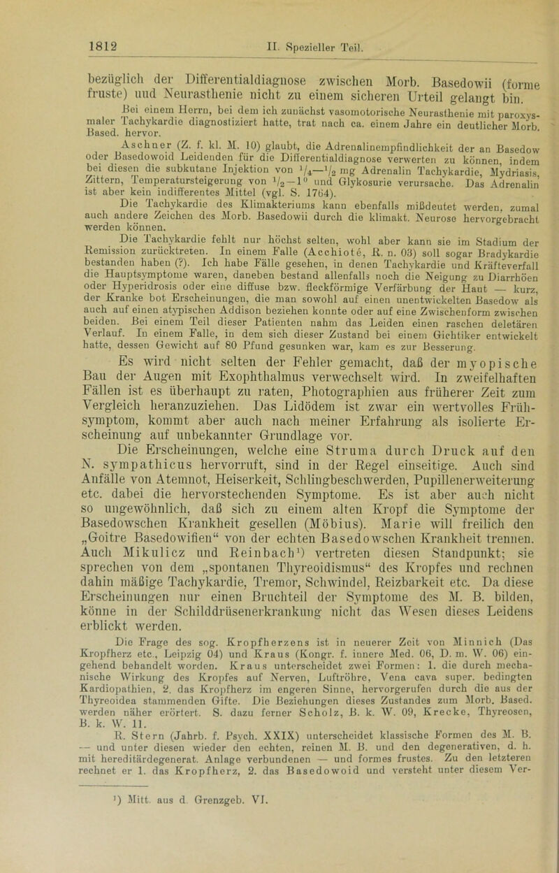 bezüglich der Differentialdiagnose zwischen Morb. Basedowii (forme fruste) und Neurasthenie nicht zu einem sicheren Urteil gelangt bin. Bei einem Herrn, bei dem ich zunächst vasomotorische Neurasthenie mit paroxys- maler Tachykardie diagnostiziert hatte, trat nach ca. einem Jahre ein deutlicher Morb Based. hervor. Aschner (Z. f. kl. M. 10) glaubt, die Adrenalinempfindlichkeit der an Basedow oder Basedowoid Leidenden für die Differentialdiagnose verwerten zu können indem bei diesen die subkutane Injektion von lU~lk mg Adrenalin Tachykardie, Mydriasis Zittern, Temperatursteigerung von V2-l« und Glykosurie verursache. Das Adrenalin ist aber kein indifferentes Mittel (vgl. S. 1764). Die Tachykardie des Klimakteriums kann ebenfalls mißdeutet werden, zumal auch andere Zeichen des Morb. Basedowii durch die klimakt. Neurose hervorgebracht werden können. Die Tachykardie fehlt nur höchst selten, wohl aber kann sie im Stadium der Remission zurücktreten. In einem Falle (Acchiote, R. n. 03) soll sogar Bradykardie bestanden haben (?). Ich habe Fälle gesehen, in denen Tachykardie und Kräfteverfall die Hauptsymptome waren, daneben bestand allenfalls noch die Neigung zu Diarrhöen oder Hyperidrosis oder eine diffuse bzw. fleckförmige Verfärbung der Haut — kurz, der Kranke bot Erscheinungen, die man sowohl auf einen unentwickelten Basedow als’ auch auf einen atypischen Addison beziehen konnte oder auf eine Zwischeuform zwischen beiden. Bei einem Teil dieser Patienten nahm das Leiden einen raschen deletären Verlauf. In einem Falle, in dem sich dieser Zustand bei einem Gichtiker entwickelt hatte, dessen Gewicht auf 80 Pfund gesunken war, kam es zur Besserung. Es wird nicht selten der Fehler gemacht, daß der myopische Bau der Augen mit Exophthalmus verwechselt wird. In zweifelhaften Fällen ist es überhaupt zu raten, Photographien aus früherer Zeit zum Vergleich heranzuziehen. Das Lidödem ist zwar ein wertvolles Früh- S}rmptom, kommt aber auch nach meiner Erfahrung als isolierte Er- scheinung auf unbekannter Grundlage vor. Die Erscheinungen, welche eine Struma durch Druck auf den N. sympathicus hervorruft, sind in der Regel einseitige. Auch sind Anfälle von Atemnot, Heiserkeit, Schlingbeschwerden, Pupillenerweiterung etc. dabei die hervorstechenden Symptome. Es ist aber auch nicht so ungewöhnlich, daß sicli zu einem alten Kropf die Symptome der Basedowschen Krankheit gesellen (Möbius). Marie will freilich den „Goitre Basedowifien“ von der echten Basedowschen Krankheit trennen. Auch Mikulicz und Reinbach1) vertreten diesen Standpunkt; sie sprechen von dem „spontanen Thyreoidisinus“ des Kropfes und rechnen dahin mäßige Tachykardie, Tremor, Schwindel, Reizbarkeit etc. Da diese Erscheinungen nur einen Bruchteil der Symptome des M. B. bilden, könne in der Schilddrüsenerkrankung nicht das Wesen dieses Leidens erblickt werden. Die Frage des sog. Kropfherzens ist in neuerer Zeit von Minnieh (Das Kropfherz etc., Leipzig 04) und Kraus (Kongr. f. innere Med. 06, D. m. W. 06) ein- gehend behandelt worden. Kraus unterscheidet zwei Formen: 1. die durch mecha- nische Wirkung des Kropfes auf Nerven, Luftröhre, Vena cava super, bedingten Kardiopathien, 2. das Kropfherz im engeren Sinne, hervorgerufen durch die aus der Thyreoidea stammenden Gifte. Die Beziehungen dieses Zustandes zum Morb. Based. werden näher erörtert. S. dazu ferner Scholz, B. k. W. 09, Krecke, Thyreosen, B. k. W. 11. R. Stern (Jahrb. f. Psych. XXIX) unterscheidet klassische Formen des M. B. — und unter diesen wieder den echten, reinen M. B. und den degenerativen, d. h. mit hereditärdegenerat. Anlage verbundenen — und formes frustes. Zu den letzteren rechnet er 1. das Kropfherz, 2. das Basedowoid und versteht unter diesem Ver- J) Mitt. aus d Grenzgeb. VI.