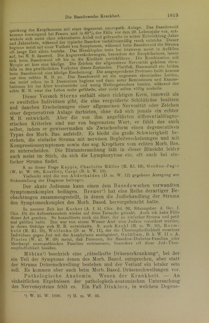 1813- • i j„„ rfmnfliPtvpns mit einer deeenerat. neuropath. Anlage. Das Basedowoid komme vorwiegend bei Frauen und in 60°/o der Fälle vor dem 20. Lebensjahr vor, ent- wickele sich meist ohne erkennbaren Anlaß und gebrauche zu seiner Entwicklung Jahre und Jahrzehnte während der typische Basedow verhältnismäßig rusch entstehe. Diesel beginne meist mit einer Vielheit von Symptomen, während beim Basedow oid die Struma Innere Zeit allein bestehe. Das Herzklopfen trete bei letzterem meist in Anfallen auf bef M B dauernd. Die Augenveränderungen, besonders der Exophthalmus, lassen sich beim Basedowoid oft bis in die Kindheit zurückfuhren Die Kombination mit MvoDie sei hier eine häufige. Die Zeichen der allgemeinen Nervosität gehören eben- falls zu den gewöhnlichen Vorboten dieses Zustandes. Plattfuß, Haarauslall etc. bilden beim Basedowoid eine häufige Erscheinung. Die ausgesprochene Pro rus.o bulb. komme nur dem echten M. B. zu. Das Basedowoid sei ein ungemein chronische» Leiden, das meist schon im 2. Dezennium beginne und dann unter Remissionen und Exazer- bationen bis ins Alter hineinreiche und wenig Heilungstendenz besitze, wählend de echte M. B. zwar das Leben mehr gefährde, aber lucht selten völlig ausheile. Dieser Versuch Sterns enthält einen richtigen Kern, insoweit als es zweifellos Individuen gibt, die eine vergrößerte Schilddrüse besitzen und daneben Erscheinungen einer allgemeinen Nervosität oder Zeichen einer degenerativen Anlage darbieten, ohne daß sich jemals ein eclitei M. B. entwickelt. Aber die von ihm angeführten differentialdiagno- stischen Kriterien sind nur von begrenztem Wert; er fühlt das auch selbst, indem er gewissermaßen als Zwischenform einen degenei ativen Typus des Morb. Bas. aufstellt. Es bleibt die große Schwierigkeit be- stehen, die einfache Struma mit nervösen Begleiterscheinungen und mit Kompressionssymptomen sowie das sog. Kroptherz vom echten Morb. Bas. zu unterscheiden. Die Blutuntersuchung läßt in dieser Hinsicht leider auch meist im Stich, da sich die Lymphozytose etc. oft auch bei ein- facher Struma findet. S. zu dieser FYage Käppis, Charlotte Müller (M. Kl. 10), Gordon-Jagic (W. kl. W. 08), Kostlivv, Curpi (B. k. W. 10). Vielleicht wird die von Abderhalden (D. m. W. 12) gegebene Anregung zur Sicherstellung der Diagnose beitragen. Der akute Jodismus kann einen dem Basedowschen verwandten Symptomenkomplex bedingen. Breuer1) hat eine Reihe derartiger Be- obachtungen zusammeugestellt, in denen die Jodbehandlung der Struma den Symptomenkomplex des Morb. Based. hervorgebracht hatte. In neuerer Zeit hat Kocher (A. f. kl. Ohir. Bd. 92, Sitzungsber. d. Ge», f. Chir. 10) die Aufmerksamkeit wieder auf diese Tatsache gelenkt. Auch ich habe Fälle dieser Art gesehen. So konsultierte mich ein Herr, der an einfacher Struma und petit mal gelitten hatte. Ihm war von einem Wiener Arzt eine Jodkur verordnet worden, in deren Gefolge sich M. B. entwickelte. S. auch Kre.hl (M. m. W. 10), Koem- held (M. Kl. 10), Wolfsohn (D. m W. 11), der die Ubcrempfiudlichkeit einzelner Individuen gegen Jod mit der Anaphylaxie analogisiert, Goldilam, B. k. W. 11 u. A. Pineies (W. kl. W. 09) meint, daß Personen, die ßasedow-Diabetes-F'amilien „oder überhaupt neuropathischen Familien entstammen, besonders oft diese Jod-Uber- empfindlichkeit besäßen. Möbius2) beschrieb eine „rätselhafte Drüsenerkrankung“, bei der ein Teil der Symptome deneu des Morb. Based. entsprechen, aber statt der Struma Drüsenschwellung bestehen und der Verlauf ein letaler sein soll. Es kommen aber auch beim Morb. Based. Drüsenschwellungen vor. Pathologische Anatomie. Wesen der Krankheit. — An einheitlichen Ergebnissen der pathologisch-anatomischen Untersuchung des Nervensystems fehlt es. Ein Fall Dinklers, in welchem Degene-