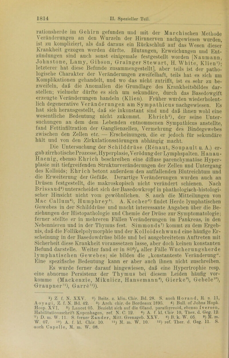 rationsherde im Gehirn gefunden und mit der Marchisclie» Methode Veränderungen an den Wurzeln der Hirnnerven nachgewiesen wurden ist zu kompliziert, als daß daraus ein Rückschluß auf das Wesen dieser Krankheit gezogen werden dürfte. Blutungen, Erweichungen und Ent- zündungen sind auch sonst einigemale festgestellt worden [Naumann. Johnstone, Lamy, Gibson, Grainger Stewart, H. White, Ivlien1); letzterer hat diese Befunde zusammengestellt], aber teils ist der patho- logische Charakter der Veränderungen zweifelhaft, teils hat es sich um Komplikationen gehandelt, und wo das nicht zutrifft, ist es sehr zu be- zweifeln. daß die Anomalien die Grundlage des Krankheitsbildes dar- stellen; vielmehr dürfte es sich um sekundäre, durch das Basedowgift erzeugte Veränderungen handeln (Klien). Früher wurden wiederholent- licli degenerative Veränderungen am Sympathicus nachgewiesen. Es hat sich herausgestellt, daß sie inkonstant sind und daß ihnen wohl eine wesentliche Bedeutung nicht zukommt. Ehricli2), der seine Unter- suchungen an dem dem Lebenden entnommenen Sympathicus anstellte, fand Fettinfiltration der Ganglienzellen, Vermehrung des Bindegewebes zwischen den Zellen etc. — Erscheinungen, die er jedoch für sekundäre hält und von den Zirkulationsstörungen abhängig macht. Die Untersuchung der Schilddrüse (Renaut, Soupault u. A.) er- gab zirrhotische Prozesse, Hyperplasie, Verödung der Lymphspalten. Han au- Haenig, ebenso Ehricli beschreiben eine diffuse parenchymatöse H}rper- plasie mit tiefgreifenden Strukturveränderungen der Zelleirund Untergang des Kolloids; Ehricli betont außerdem den auffallenden Blutreichtum und die Erweiterung der Gefäße. Derartige Veränderungen wurden auch an Drüsen festgestellt, die makroskopisch nicht verändert schienen. Nach Brissaud3) unterscheidet sich der Basedowkropf in phathologisch-histologi- scher Hinsicht nicht vom gewöhnlichen. S. auch die Mitteilungen von Mac Callum4), Humphrey8). A. Kocher6) findet Herde lymphatischen Gewebes in der Schilddrüse und macht interessante Angaben über die Be- ziehungen der Histopathologie und Chemie der Drüse zur Symptomatologie; ferner stellte er in mehreren Fällen Veränderungen im Pankreas, in den Nebennieren und in der Thymus fest. Simmonds7) kommt zu dem Ergeb- nis, daß die Follikelpolymorphie und der Kolloidschwund eine häufige Er- scheinung in der Basedowdrüse bilde und bei ausgebreitetem Auftreten mit Sicherheit diese Krankheit voraussetzen lasse, aber doch keinen konstanten Befund darstelle. Weiter fand er in 80°/o aller Fälle Wucherungsherde lymphatischen Gewebes; sie bilden die „konstanteste Veränderung“. Eine spezifische Bedeutung kann er aber auch ihnen nicht zuschreiben. Es wurde ferner darauf hingewiesen, daß eine Hypertrophie resp. eine abnorme Persistenz der Thymus bei diesem Leiden häufig vor- komme (Mackenzie, Mikulicz, Hansemann8), Gierke9), Gebele10), Graupner11), Garre12)). x) Z f. N. XXV. 2) Beitr. z. klin. Ohir. Bd. 28. S. auch Horand, R. n. 11, Aoyagi, Z. f. N. Bd. 42. 3) Arch. chir. de Bordeaux 1895. 4) Bull, of Johns Hopk. Hosp. XVI. 8) Lancet 05. Bezieht sich auf die Gland. parathyreoid, ebenso Iversen, Habilitationsschrift Kopenhagen, ref. N. C. 12. G) A. f. kl. Ohir 10, Ther. d. Geg. 12. 7) D. ru. W. 11. S. ferner Zander. Mitt. Grenzgeb. XXV. 8) B. k. AV. 05. 9) M. m. W. 07. i«) A. f. kl. Chir. 10. U) 11. m. W. 10. >2) ref. Ther. d. Geg. 11. S. auch Capelle, M. m. VV. 08.