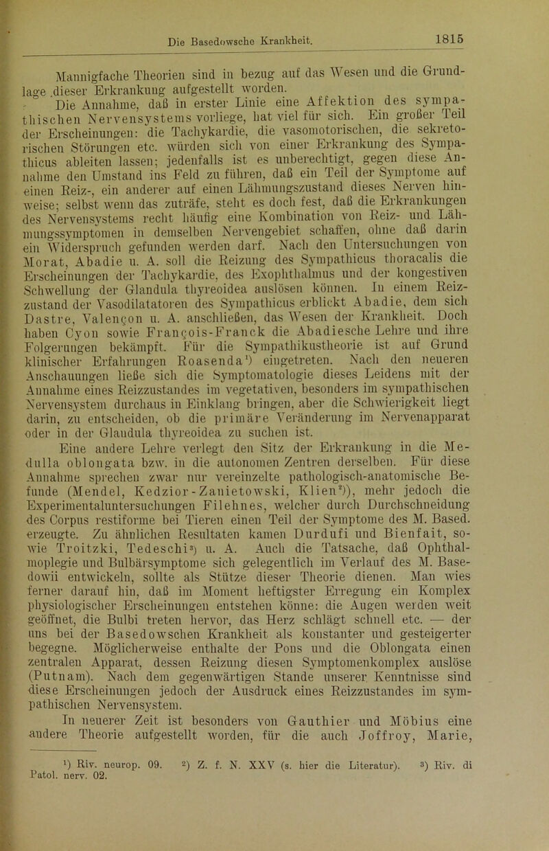 Mannigfache Theorien sind in bezug auf das Wesen und die Grund- lage .dieser Erkrankung aufgestellt worden. Die Annahme, daß in erster Linie eine Affektion des sympa- thischen Nervensystems vorliege, hat viel für sich. Ein großer Teil der Erscheinungen: die Tachykardie, die vasomotorischen, die sekieto- rischen Störungen etc. würden sich von einer Erkrankung des Sympa- thien ableiteu lassen; jedenfalls ist es unberechtigt, gegen diese An- nahme den Umstand ins Feld zu führen, daß ein Teil der Symptome auf einen Reiz-, ein anderer auf einen Lähmungszustand dieses Nerven lun- weise; selbst wenn das zuträfe, steht es doch fest, daß die Erkrankungen des Nervensystems recht häufig eine Kombination von Reiz- und Läh- mungssymptomen in demselben Nervengebiet schaffen, ohne daß daiin ein Widerspruch gefunden werden darf. Nach den Untersuchungen von Morat, Abadie u. A. soll die Reizung des Sympathicus thoracalis die Erscheinungen der Tachykardie, des Exophthalmus und der kongestiven Schwellung der Glandula thyreoidea auslösen können. In einem Reiz- zustand der Vasodilatatoren des Sympathicus erblickt Abadie, dem sich Dastre, Valengon u. A. anschließen, das Wesen der Krankheit. Doch haben Cyon sowie FranQois-Franck die Abadiesche Lehre und ihre Folgerungen bekämpft. Für die Sympathikustheorie ist auf Grund klinischer Erfahrungen Roasenda1) eingetreten. Nach den neueren Anschauungen ließe sich die Symptomatologie dieses Leidens mit der Annahme eines Reizzustandes im vegetativen, besonders im sympathischen Nervensystem durchaus in Einklang bringen, aber die Schwierigkeit liegt darin, zu entscheiden, ob die primäre Veränderung im Nervenapparat oder in der Glandula thyreoidea zu suchen ist. Eine andere Lehre verlegt den Sitz der Erkrankung in die Me- dulla oblongata bzw. in die autonomen Zentren derselben. Für diese Annahme sprechen zwar nur vereinzelte pathologisch-anatomische Be- funde (Mendel, Kedzior-Zanietowski, Klien*)), mehr jedoch die Experimentaluntersuchungen Filehnes, welcher durch Durchschneidung des Corpus restiforme bei Tieren einen Teil der Symptome des M. Based. erzeugte. Zu ähnlichen Resultaten kamen Durdufi und Bienfait, so- wie Troitzki, Tedeschi3) u. A. Auch die Tatsache, daß Ophthal- moplegie und Bulbärsymptome sich gelegentlich im Verlauf des M. Base- dowii entwickeln, sollte als Stütze dieser Theorie dienen. Man wies ferner darauf hin, daß im Moment heftigster Erregung ein Komplex physiologischer Erscheinungen entstehen könne: die Augen werden weit geöffnet, die Bulbi treten hervor, das Herz schlägt schnell etc. — der uns bei der Basedowschen Krankheit als konstanter und gesteigerter begegne. Möglicherweise enthalte der Pons und die Oblongata einen zentralen Apparat, dessen Reizung diesen Symptomenkomplex auslöse (Putnam). Nach dem gegenwärtigen Stande unserer Kenntnisse sind diese Erscheinungen jedoch der Ausdruck eines Reizzustandes im sym- pathischen Nervensystem. Tn neuerer Zeit ist besonders von Gauthier und Möbius eine andere Theorie aufgestellt worden, für die auch Joffroy, Marie, 3) Riv. neurop. 09. 2) Z. f. N. XXV (s. hier die Literatur). 3) Riv. di Patol. nerv. 02.