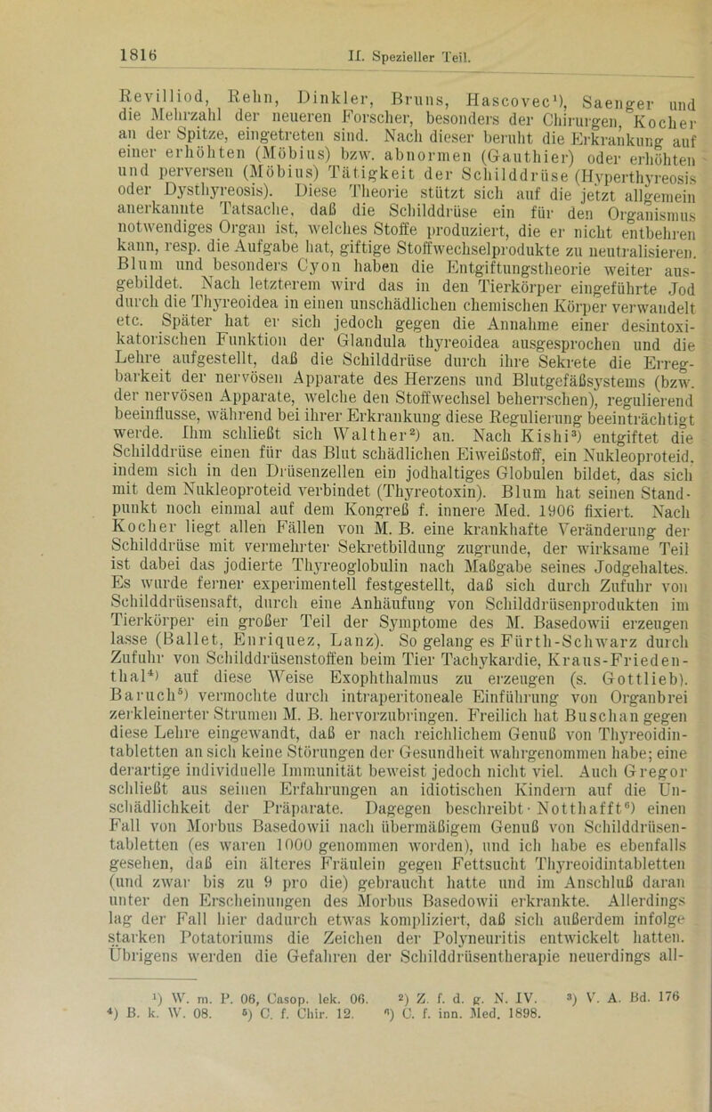 Revilliod, Kehn, Dinkler, Bruns, I-Iascovec1), Saenger und die Mehrzahl der neueren Forscher, besonders der Chirurgen Kocher an der Spitze, eingetreten sind. Nach dieser beruht die Erkrankung auf einer erhöhten (Möbius) bzw. abnormen (Gauthier) oder erhöhten und perversen (Möbius) Tätigkeit der Schilddrüse (Hyperthyreosis oder Dysthyreosis). Diese Theorie stützt sich auf die jetzt allgemein anei kannte latsaclie, daß die Schilddrüse ein für den Org'anismus notwendiges Organ ist, welches Stoffe produziert, die er nicht entbehren kann, resp. die Aufgabe hat, giftige Stoffwechselprodukte zu neutralisieren Blum und besonders Cyon haben die Entgiftungstheorie weiter aus- gebildet. Nach letzterem wird das in den Tierkörper eingeführte Jod durch die Thyreoidea in einen unschädlichen chemischen Körper verwandelt etc. Später hat er sich jedoch gegen die Annahme einer desintoxi- katorischen Funktion der Glandula thyreoidea ausgesprochen und die Lehre aufgestellt, daß die Schilddrüse durch ihre Sekrete die Erreg- barkeit der nervösen Apparate des Herzens und Blutgefäßsystems (bzw. der nervösen Apparate, welche den Stoffwechsel beherrschen), regulierend beeinflusse, während bei ihrer Erkrankung diese Regulierung beeinträchtigt werde. Ihm schließt sich Walther2) an. Nach Kislii3) entgiftet die Schilddrüse einen für das Blut schädlichen Eiweißstoff, ein Nukleoproteid. indem sich in den Drüsenzellen ein jodhaltiges Globulen bildet, das sich mit dem Nukleoproteid verbindet (Thyreotoxin). Blum hat seinen Stand- punkt noch einmal auf dem Kongreß f. innere Med. 1906 fixiert. Nach Kocher liegt allen Fällen von M. B. eine krankhafte Veränderung der Schilddrüse mit vermehrter Sekretbildung zugrunde, der wirksame Teil ist dabei das jodierte Thyreoglobulin nach Maßgabe seines Jodgehaltes. Es wurde ferner experimentell festgestellt, daß sich durch Zufuhr von Schilddrüsensaft, durch eine Anhäufung von Schilddrüsenprodukten im Tierkörper ein großer Teil der Symptome des M. Basedowii erzeugen lasse (Ballet, Enriquez, Lanz). So gelang es Fürth-Schwarz durch Zufuhr von Schilddrüsenstoffen beim Tier Tachykardie, Kraus-Frieden- thal4) auf diese Weise Exophthalmus zu erzeugen (s. Gottlieb). Baruch5) vermochte durch intraperitoneale Einführung von Organbrei zerkleinerter Strumen M. B. hervorzubringen. Freilich hat Buschangegen diese Lehre eingewandt, daß er nach reichlichem Genuß von Thyreoidin- tabletten an sich keine Störungen der Gesundheit wahrgenommen habe; eine derartige individuelle Immunität beweist jedoch nicht viel. Auch Gregor schließt aus seinen Erfahrungen an idiotischen Kindern auf die Un- schädlichkeit der Präparate. Dagegen beschreibt• Notthafft6) einen Fall von Morbus Basedowii nach übermäßigem Genuß von Schilddrüsen- tabletten (es waren 1000 genommen worden), und ich habe es ebenfalls gesehen, daß ein älteres Fräulein gegen Fettsucht Thyreoidintabletten (und zwar bis zu 9 pro die) gebraucht hatte und im Anschluß daran unter den Erscheinungen des Morbus Basedowii erkrankte. Allerdings lag der Fall hier dadurch etwas kompliziert, daß sich außerdem infolge starken Potatoriums die Zeichen der Polyneuritis entwickelt hatten. Übrigens werden die Gefahren der Schilddrüsentherapie neuerdings all- >) W. m. P. 06, Casop. lek. 06. 2) Z. f. d. a. N. IV. *) B. k. W. 08. 6) C. f. Cliir. 12. «) C. f. inn. Med. 1898. 3) V. A. Bd. 176