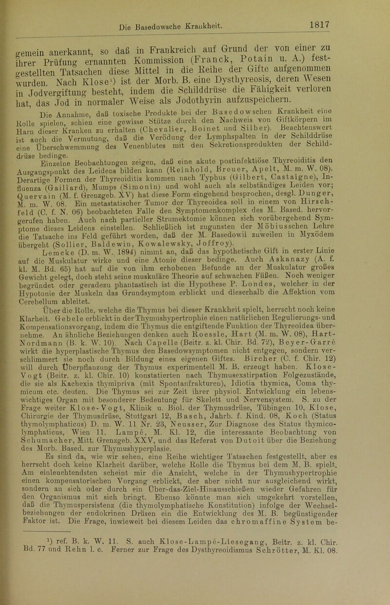 gemein anerkannt, so daß in Frankreich auf Grund der von einer zu Flirer Prüfung ernannten Kommission (Franck, Potain u. A.) test- gestellten Tatsachen diese Mittel in die Reihe der Gifte aufgenommen wurden. Nach Klose1) ist der Morb. B. eine Dysthyreosis, deren Wesen in Jod Vergiftung besteht, indem die Schilddrüse die Balligkeit veiloien hat, das Jod in normaler Weise als Jodothyrin aufzuspeichern. Die Annahme, daß toxische Produkte bei der Basedowschen Krankheit eine Rolle spielen, schien eine gewisse Stütze durch den Nachweis von Giftkörpern im Harn dieser Kranken zu erhalten (Chevalier, Boinet und Silber). Beachtenswert ist auch die Vermutung, daß die Verödung der Lymphspalten in der Schilddrüse eine Überschwemmung des Venenblutes mit den Sekretionsprodukten dei Schild- drüse bedinge. „ . , , ,. „ , i... ..... , Einzelue Beobachtungen zeigen, daß eine akute postinfektiose Ikyreoiditis den Ausgangspunkt des Leidens bilden kann (Reinhold, Breuer, Apelt, M. m. W. 08). Derartio-e Formen der Thyreoiditis kommen nach Typhus (Gilbert, Castaigne), In- fluenza “(Gail 1 ard), Mumps (Simonin) und wohl auch als selbständiges Leiden vor; Quervain (M. f. Grenzgeb. XV) hat diese Form eingehend besprochen, desgl. Dünger, M. m. W. 08. Ein metastatischer Tumor der Thyreoidea soll in einem von Hirsch- feld'(C. f. N. 06) beobachteten Falle den Symptomenkomplex des M. Based. hervor- gerufen haben. Auch nach partieller Strumektomie können sich vorübergehend Sym- ptome dieses Leidens einstellen. Schließlich ist zugunsten der Möbiusschen Lehre die Tatsache ins Feld geführt worden, daß der M. Basedowii zuweilen in Myxödem übergeht (Sollier, Baldewin, Kowalewsky, Joffroy). Lemcke (D. m. W. 1894) nimmt an, daß das hypothetische Gift in erster Linie auf die Muskulatur wirke und eine Atonie dieser bedinge. Auch Askanazy (A. f. kl. M. Bd. 65) hat auf die von ihm erhobenen Befunde an der Muskulatur großes Gewicht gelegt, doch steht seine muskuläre Theorie auf schwachen Füßen. Noch weniger begründet oder geradezu phantastisch ist die Hypothese P. Londes, welcher in der Hypotonie der Muskeln das Grundsymptom erblickt und dieserhalb die Affektion vom Cerebellum ableitet. Über die Rolle, welche die Thymus bei dieser Krankheit spielt, herrscht noch keine Klarheit. Gebele erblickt in der Thymushypertrophie einen natürlichen Regulierungs-und Kompensationsvorgang, indem die Thymus die entgiftende Funktion der Thyreoidea über- nehme. An ähnliche Beziehungen denken auch Roessle, Hart (M. in. W. 08), Hart- Nordmann (B. k. W. 10). Nach Capelle (Beitr. z. kl. Chir. Bd. 72), Beyer-Garre wirkt die hyperplastisclie Thymus den Basedowsymptomen nicht entgegen, sondern ver- schlimmert sie noch durch Bildung eines eigenen Giftes. Bircher (C. f. Chir. 12) will durch Überpflanzung der Thymus experimentell M. B. erzeugt haben. Klose- Vogt (Beitr. z. kl. Chir. 10) konstatierten nach Thymusexstirpation Folgezustände, die sie als Kachexia thymipriva (mit Spontanfrakturen), Idiotia thymica, Coma thy- micum etc. deuten. Die Thymus sei zur Zeit ihrer physiol. Entwicklung ein lebens- wichtiges Organ mit besonderer Bedeutung für Skelett und Nervensystem. S. zu der Frage weiter Klose-Vogt, Klinik u. Biol. der Thymusdrüse, Tübingen 10, Klose, Chirurgie der Thymusdrüse, Stuttgart 12, Basch, Jahrb. f. Kind. 08, Koch (Status thymolymphaticus) D. m. W. 11 Nr. 23, Neusser, Zur Diagnose des Status thymico- lymphaticus, Wien 11. Lampe. M. Kl. 12, die interessante Beobachtung von Schumacher, Mitt. Grenzgeb. XXV, und das Referat von Dutoit über die Beziehung des Morb. Based. zur Thymushyperplasie. Es sind da, wie wir sehen, eine Reihe wichtiger Tatsachen festgestellt, aber es herrscht doch keine Klarheit darüber, welche Rolle die Thymus bei dem M. B. spielt. Am einleuchtendsten scheint mir die Ansicht, welche in der Thymusbypertrophie einen kompensatorischen Vorgang erblickt, der aber nicht nur ausgleichend wirkt, sondern an sich oder durch ein Über-das-Ziel-Hinausschießen wieder Gefahren für den Organismus mit sich bringt. Ebenso könnte man sich umgekehrt vorstellen, daß die Thymuspersistenz (die thymolymphatische Konstitution) infolge der Wechsel- beziehungen der endokrinen Drüsen ein die Entwicklung des M. B. begünstigender Faktor ist. Die Frage, inwieweit bei diesem Leiden das chromaffine System be- !) ref. B. k. W. 11. S. auch Klose-Lampe-Liesegang, Beitr. z. kl. Chir. Bd. 77 und Rehn 1. c. Ferner zur Frage des Dysthyreoidismus Schrötter, M. Kl. 08.