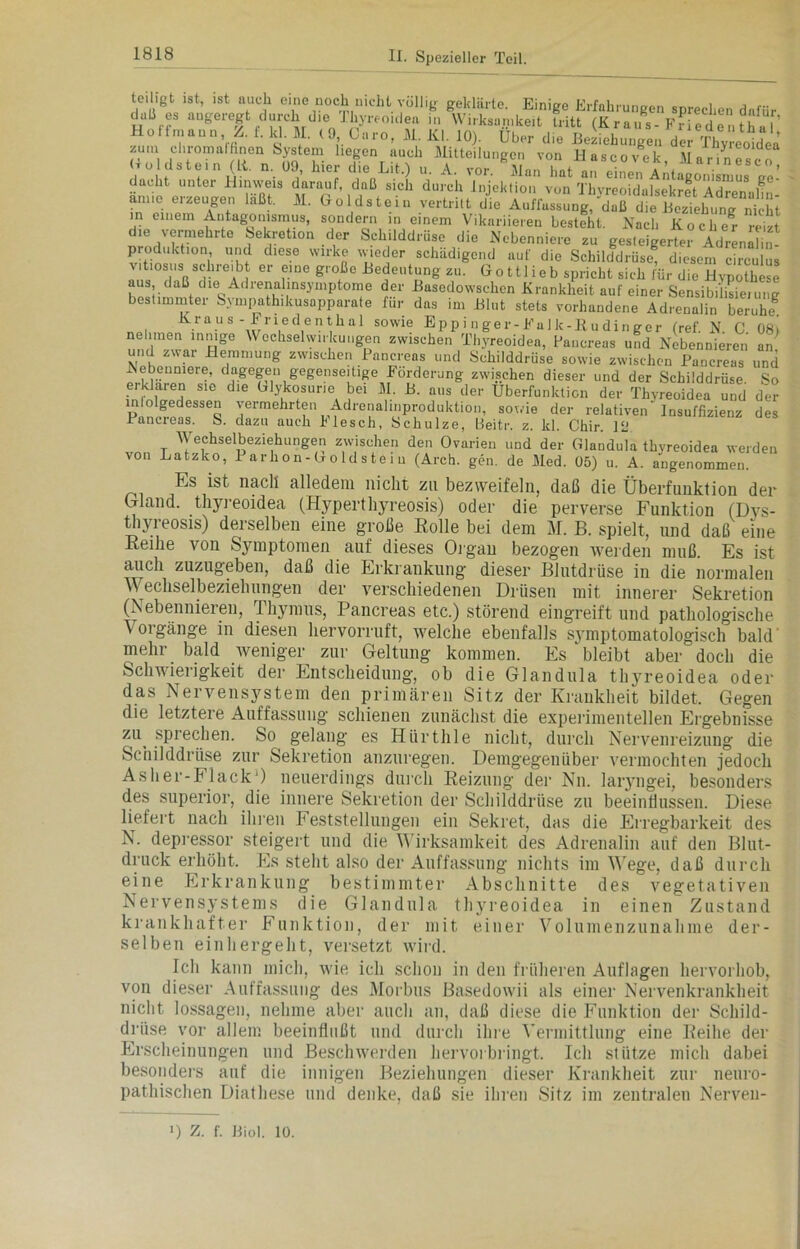 teiligt ist, ist auch eine noch nicht völlig geklärte. Einige Erfahrungen sprechen dafür .lall es augeregt durch die Thyreoidea in Wirksamkeit tritt (Kraus-Fredentha? äs; *****liLVdÄ, «Ä ibÄwÖÄX • d,e vermehrte Sekretion der Schilddrüse die Nebenniere zu gesteigerter Adrenllin- produktion, und diese wirke wieder schädigend aut' die Schilddrüse, diesem circulus vitiosus schreibt er eine große Bedeutung zu. Gott lieb spricht sich für die Hypothese aus daß die Adrenalinsyinptome der Basedowschen Krankheit auf einer Sensibilisierung bestimmter Sympathikusapparate für das im Blut stets vorhandene Adrenalin beruheg Kraus-Friedenthal sowie Epp i n ge r-Fal k-ßu din ger (ref. N. C 08) nehmen innige Wechselwirkungen zwischen Thyreoidea, Pancreas und Nebennieren an und zwai Hemmung zwischen Pancreas und Schilddrüse sowie zwischen Pancreas und pXih“nnlere’ daKe&fu Kegense||1ge Förderung zwischen dieser und der Schilddrüse. So ei klaren sie die Glykosune bei M. B. aus der Überfunktion der Thyreoidea und der '’errnehrt®n Adrenalinproduktion, sowie der relativen‘ Insuffizienz des Pancreas. S. dazu auch hlesch, Schulze, LSeitr. z. kl. Chir. 1L‘ Wechselbeziehungen zwischen den Ovarien und der Glandula thyreoidea werden von Latzko, 1 arhon-Goldste 1 u (Arch. gen, de Med. 05) u. A. angenommen. Es ist nach alledem nicht zu bezweifeln, daß die Überfunktion der Wand, thyreoidea (Hyperthyreosis) oder die perverse Funktion (Dvs- thyreosis) derselben eine große Rolle bei dem M. B. spielt, und daß eine Reihe von Sjmiptomen auf dieses Organ bezogen werden muß. Es ist auch zuzugeben, daß die Erkrankung dieser Biutdrüse in die normalen Wechselbeziehungen der verschiedenen Drüsen mit innerer Sekretion (Nebennieren, Thymus, Pancreas etc.) störend eingreift und pathologische Vorgänge in diesen hervorruft, welche ebenfalls symptomatologisch bald' mehr bald weniger zur Geltung kommen. Es bleibt aber doch die Schwierigkeit der Entscheidung, ob die Glandula thyreoidea oder das Nervensystem den primären Sitz der Krankheit bildet. Gegen die letztere Auffassung schienen zunächst die experimentellen Ergebnisse zi\ sprechen. So gelang es Hiirthle nicht, durch Nervenreizung die Schilddrüse zur Sekretion anzuregen. Demgegenüber vermochten jedoch Asher-Flack ) neuerdings durch Reizung der Nn. laryngei, besonders des superior, die innere Sekretion der Schilddrüse zu beeinflussen. Diese liefert nach ihren Feststellungen ein Sekret, das die Erregbarkeit des N. depressor steigert und die Wirksamkeit des Adrenalin auf den Blut- druck erhöht. Es steht also der Auffassung nichts im Wege, daß durch eine Erkrankung bestimmter Abschnitte des vegetativen Nervensystems die Glandula thyreoidea in einen Zustand krankhafter Funktion, der mit einer Volumenzunahme der- selben einhergeht, versetzt wird. Ich kann mich, wie ich schon in den früheren Auflagen hervorhob, von dieser Auffassung des Morbus Basedowii als einer Nervenkrankheit nicht lossagen, nehme aber auch an, daß diese die Funktion der Schild- drüse vor allem beeinflußt und durch ihre Vermittlung eine Reihe der Erscheinungen und Beschwerden hervorbringt. Ich stütze mich dabei besonders auf die innigen Beziehungen dieser Krankheit zur neuro- pathischen Diatliese und denke, daß sie ihren Sitz im zentralen Nerveu- !) Z. f. Biol. 10.