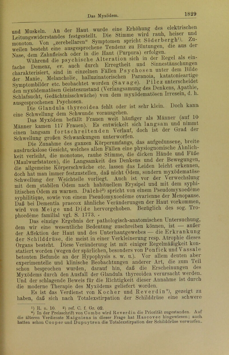 und Muskeln An der Haut wurde eine Erhöhung des elektrischen Leitungswiderstandes festgestellt. Die Stimme wirf rauh,_ heiser und monoton. Von „zerebellaren“ Symptomen spricht Soderbeigh ). Zu weilen besteht eine ausgesprochene Tendenz zu Blutungen, die aus ce Nase, dem Zahnfleisch oder in die Haut (Purpura) erfolgen. Während die psychische Alteration sich in der Regel als e fache Demenz, ev. auch durch Erregtheit und Sinnestäuschungen charakterisiert sind in einzelnen Fällen Psychosen unter dem Bilde derF Manie1,61 Melancholie, halluzinatorischen Paranoia katatonieartige Symptombilder etc. beobachtet worden (Savage). Pllcz unterscheidet den myxödematösen Geisteszustand (Verlangsamung des Denkens, Apathie, Schlafsucht, Gedächtnisschwäche) von dem myxödematösen Irresein, d. n. ausgesprmGlandula Thyreoidea fehlt oder ist sehr klein. Doch kann eine Schwellung dem Schwunde vorausgehen. Das Myxödem befällt Frauen weit häufiger als Männer (aut 10 Männer kamen 117 Frauen). Es entwickelt sich langsam und nimmt einen langsam fortschreitenden Verlauf, doch ist der Grad der Schwellung großen Schwankungen unterworfen. Die Zunahme des ganzen Körperumfangs, das aufgedunsene, breite ausdruckslose Gesicht, welches allen Fällen eine physiognomische Ähnlich- keit verleiht, die monotone, rauhe Stimme, die dicken Hände und büße (Maulwurfstatzen), die Langsamkeit des Denkens und der Bewegungen, die allgemeine Körperschwäche etc. lassen das Leiden leicht ei kennen, doch hat man immer festzustellen, daß nicht Odem, sondern myxödematöse- Schwellung der Weichteile vorliegt. Auch ist vor der Verwechslung mit dem _ stabilen Ödem nach habituellem Erysipel und mit dem syphi- litischen Ödem zu warnen. Dalche2) spricht von einem Pseudomyxoedeme syphilitique, sowie von einem Pseudomyxoedeme ovarienne der Menopause. Daß bei Dementia praecox ähnliche Veränderungen der Haut Vorkommen,, wird von Meige und Dide hervorgehoben. Bezüglich des sog. Tro- phoedeme familial vgl. S. 1773. . Das einzige Ergebnis der pathologisch-anatomischen Untersuchung, dem wir eine wesentliche Bedeutung zuschreiben können, ist außer der Affektion der Haut und des Unterhautgewebes — die Erkrankung der Schilddrüse, die meist in einer Verkleinerung resp. Atrophie dieses Organs besteht. Diese Veränderung ist mit einiger Regelmäßigkeit kon- statiert worden (wegen der spärlichen, besonders von Ponf i ck und Vassale betonten Befunde an der Hypophysis s. w. u.). Vor allem deuten aber experimentelle und klinische Beobachtungen anderer Art, die zum Teil schon besprochen wurden, darauf hin, daß die Erscheinungen des Myxödems durch den Ausfall der Glandula thyreoidea verursacht werden. Und der schlagende Beweis für die Richtigkeit dieser Annahme ist durch die moderne Therapie des Myxödems geliefert worden. Es ist das Verdienst von Kocher und Reverdin9, gezeigt zu haben, daß sich nach Totalexstirpation der Schilddrüse eine schwere- 1) R. n. 10. 2) ref. C. f. Gr. 02. *) In der Preisschrift von Combe wird Reverdin die Priorität zugestanden. Auf die älteren Verdienste Maigniens in dieser Präge hat Hascovec hingewiesen; auch, hatten schon Cooper und Dupuytren die Totalexstirpation der Schilddrüse verworfen..