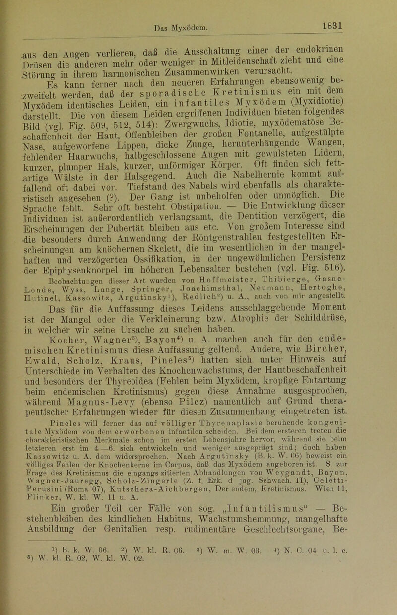 aus den Augen verlieren, daß die Ausschaltung einer deJ'’ Drüsen die anderen mehr oder weniger m Mitleidenschaft zieht und eine Störung in ihrem harmonischen Zusammenwirken verursacht. Es kann ferner nach den neueren Erfahrungen ebensov enig be- zweifelt werden, daß der sporadische Kretinismus ein mit dem Myxödem identisches Leiden, ein infantiles Myxödem (Myxidiotie) darstellt. Die von diesem Leiden ergriffenen Individuen bieten folgendes Bild (vgl Fi0- 509 512, 514): Zwergwuchs, Idiotie, myxödematöse Be- schaffenheit der Haut, Oifenbleiben der großen Fontanelle, aufgestülpte Nase, aufgeworfene Lippen, dicke Zunge, herunterhängende M angen, fehlender Haarwuchs, halbgeschlossene Äugen mit gewulsteten Lidein, kurzer, plumper Hals, kurzer, unförmiger Körper. Oft finden sich fett- artige Wülste in der Halsgegend. Auch die Nabelhernie kommt auf- fallend oft dabei vor. Tiefstand des Nabels wird ebenfalls als charakte- ristisch angesehen (?). Der Gang ist unbeholfen oder unmöglich. Die Sprache fehlt. Sehr oft besteht Obstipatiou. — Die Entwicklung dieser Individuen ist außerordentlich verlangsamt, die Dentition verzögert, die Erscheinungen der Pubertät bleiben aus etc. ^ on großem Interesse sind die besonders durch Anwendung der Röntgenstrahlen festgestellten Er- scheinungen am knöchernen Skelett, die im wesentlichen in der mangel- haften und verzögerten Ossifikation, in der ungewöhnlichen Persistenz der Epiphysenknorpel im höheren Lebensalter bestehen (vgl. Fig. 516). Beobachtungen dieser Art wurden von Hoffmeister, Ihibierge, Gasne- Londe, Wyss, Lange, Springer, Joachimsthal, Neumann, Hertoghe, Hutinel, Kassowitz, Argutinskyi), Redlich-’) u. A., auch von mir angestellt. Das für die Auffassung dieses Leidens ausschlaggebende Moment ist der Mangel oder die Verkleinerung bzw. Atrophie der Schilddrüse, in welcher wir seine Ursache zu suchen haben. Kocher, Wagner3), Bayon4) u. A. machen auch für den ende- mischen Kretinismus diese Auffassung geltend. Andere, wie Bircher, Ewald, Scholz, Kraus, Pineies6) hatten sich unter Hinweis auf Unterschiede im Verhalten des Knochenwachstums, der Hautbeschaffenheit und besonders der Thyreoidea (Fehlen beim Myxödem, kropfige Entartung beim endemischen Kretinismus) gegen diese Annahme ausgesprochen, während Magnus-Levy (ebenso Pilcz) namentlich auf Grund thera- peutischer Erfahrungen wieder für diesen Zusammenhang eingetreten ist. Pineies will ferner das auf völliger Thyreoaplasie beruhende kongeni- tale Myxödem von dem erworbenen infantilen scheiden. Bei dem ersteren treten die charakteristischen Merkmale schon im ersten Lebensjahre hervor, während sie beim letzteren erst im 4—6. sich entwickeln und weniger ausgeprägt sind; doch haben Kassowitz u. A. dem widersprochen. Nach Argutinsky (B. k. VV. 06) beweist ein völliges Fehlen der Knochenkerne im Carpus, daß das Myxödem angeboren ist. S. zur Frage des Kretinismus die eingangs zitierten Abhandlungen von Weygandt, Bayon, Wagner-Jauregg, Scholz-Zingerle (Z. f. Erk. d jug. Schwach. II), Celetti- Perusini (Roma 07), Kutschera-Aichbergen, Der endem. Kretinismus. Wien 11, Flinker, W. kl. W. 11 u. A. Ein großer Teil der Fälle von sog. „Infantilismus“ — Be- stehenbleiben des kindlichen Habitus, Wachstumshemmung, mangelhafte Ausbildung der Genitalien resp. rudimentäre Geschlechtsorgane, Be- 1) B. k. W. 06. 2) W. kl. R. 06. 3) W. m. W. 03. *) W. kl. R. 02, W. kl. W. 02. •>) N. 0. 04 u. 1. c.