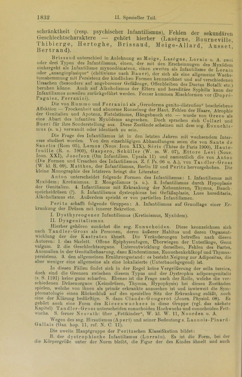 schränktheit (resp. psychischer Infantilismus), Fehlen der sekundären Geschlechtscharaktere — gehört hierher (Lasegue, Bourneville Thibierge, Hertoghe, Brissaud, Meige-Allard, Ausset’ B e r t r a n d). Brissaud unterschied in Anlehnung an Meige, Lasegue, Lorain u. A. zwei oder drei Typen des Infantilismus, einen, der mit den Erscheinungen des Myxödem einhergeht als Infantilisme royxoedemateux, einen zweiten als Infantilisme de Lorain oder „anangioplasique“ (chetivisme nach Kauer), der sich als eine allgemeine Wachs- tumshemmuug mit Persistenz der kindlichen Formen kennzeichnet und auf verschiedenen Ursachen (besonders auf angeborener Gefäßeuge, Offenbleiben des Ductus Botalli etc ) beruhen könne. Auch auf Alkoholismus der Eltern und hereditäre Syphilis kann der Infantilismus zuweilen zurückgefükrt werden. Feiner kommen Mischformen vor (Dupre- Pagniez, Ferranini). v y Die von ßummo und Ferranini als „Geroderma genito-distrofico“ beschriebene Affektion — Trockenheit und abnorme Runzelung der Haut, Fehlen der Haare. Atrophie der Genitalien und Apotenz, Fistelstimme, Hängebauch etc. — wurde von Greco als eine Abart des infantilen Myxödems angesehen. Doch sprachen sich Collari und Bueri für ihre Sonderstellung aus. Diese Zustände scheinen mit dem sog. Eunuchis- mus (s. u.) verwandt oder identisch zu sein. Die Frage des Infantilismus ist in den letzten Jahren mit wachsendem Inter- esse studiert worden. Von den einschlägigen Abhandlungen seien die von Sante de Sanctis (Rom 05), Lemos (Nouv. Icon XIX), Seris (These de Paris 1900), Haute- feuille (R. n. 1900), Gaspero, Schüller (W. m. W. 07), Ettore Levi (Nouv. Icon. XXI), Josefson (Om Infantilism. Upsala 11) und namentlich die von Anton (Die Formen undUrsachen des Infantilismus. Z. f. Ps. 06 u. A.), von Tandler-Gross (W. kl. R. 09). Matthes, der Infantilismus, Berlin 12 und Peritz hervorgehoben. Die kleine Monographie des letzteren bringt die Literatur. Anton unterscheidet folgende Formen des Infantilismus: 1. Infantilismus mit Myxödem; Kretinismus. 2. Mongolismus (s. u.). 3. Infantilismus durch Hypoplasie der Genitalien. 4. Infantilismus mit Erkrankung der Nebennieren-, Thymus, Bauch- speicheldrüsen (?). 5. Infantilismus dystrophicus bei Gefäßaplasie, Lues hereditaria, Alkoholismus etc. Außerdem spricht er von partiellen Infantilismen. Peritz schafft folgende Gruppen: A. Infantilismus auf Grundlage einer Er- krankung der Drüsen mit innerer Sekretion. I. Dysthyreogener Infantilismus (Kretinismus, Myxödem). II. Dysgenitalismus. Hierher gehören zunächst die sog. Eunuchoiden. Diese kennzeichnen sich nach Tandler-Gross als Personen, deren äußerer Habitus und deren Organent- wicklung der der Kastraten ähnelt. Die Veränderungen betreffen nach diesen Autoren: 1. das Skelett. Offene Epiphysenfugen, Überwiegen der Unterlänge, Genu valgum. 2. die Geschlechtsorgane. Unterentwicklung derselben, Fehlen des Bartes, Anomalien in der Genitalbehaarung, dazu Kinderstimme, Eunuchenkehlkopf und Thymus- persistenz. 3. den allgemeinen Erniihrungsstand: es besteht Neigung zur Adipositas, die aber weniger eine allgemeine als eine lokalisierte (Unterbauchgegend) ist. In diesen Fällen findet sich in der Regel keine Vergrößerung der sella turcica, doch sind die Grenzen zwischen diesem Typus und der Dystrophia adiposogenitalis (s. S. 1191) keine ganz scharfen. Ebenso ist die Frage nach der Rolle, welche die ver- schiedenen Drüsenorgane (Keimdrüsen, Thymus, Hypophysis) bei diesen Zuständen spielen, welche von ihnen als primär erkrankte anzusehen ist und inwieweit die Sym- ptomatologie einen Rückschluß auf den speziellen Sitz der Erkrankung zuläßt, noch eine der Klärung bedürftige. S. dazu Olaude-Gougerot (Journ. Physiol. 08). Es gehört auch eine Form des Riesenwuchses in diese Gruppe (vgl. das nächste Kapitel) Tan d 1 er-Gross unterscheiden eunuchoiden Hochwuchs und eunuchoiden Fett- wuchs. S. ferner Neurath: über „b’ettkinder“, W. kl. \V. 11, Noorden u. A. Wegen des sog. Hirsutismus (Apert) und seiner Bedeutungs. Lannois-Pinard- Gallais (Gaz. hop. 11, ref. N. C. 11). Die zweite Hauptgruppe der Peritzschen Klassifikation bildet: B. der dystrophische Infantilismus (Lorrain). Es ist die Form, bei der die Körpergröße unter der Norm bleibt, die Figur der des Kindes ähnelt und auch