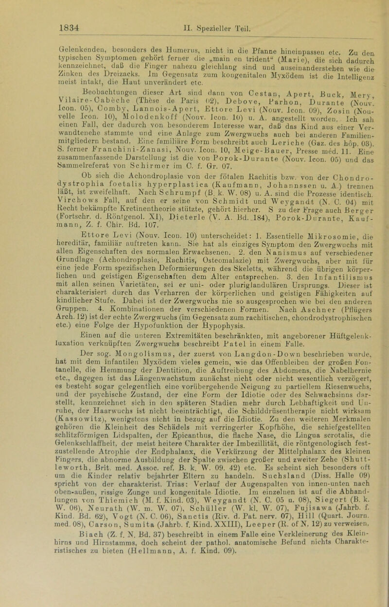 (jelenkendeü, besonders des Humerus, nicht in die Pfanne hineinpassen etc. Zu den. typischen Symptomen gehört ferner die „main en trident“ (Marie), die sieh dadurch kennzeichnet, daß die Finger nahezu gleichlang sind und auseinunderstehen wie die Zinken des Dreizacks. Im Gegensatz zum kongenitalen Myxödem ist die Intelligenz meist intakt, die Huut unverändert etc. Beobachtungen dieser Art sind dann von Cestan, Apert. Buck Merv Vilaire-Oabeche (These de Paris 02), Debove, Parhon. Durante (Nouv’ Icon. 05), Comby, Lannois-Apert, Ettore Levi (Nouv. Icon. 09), Zosin (Nou- velle Icon. 10), Molodenkoff (Nouv. Icon. 10) u. A. angestellt worden. Ich sah einen Fall, der dadurch von besonderem Interesse war, daß das Kind aus einer Ver- wandtenehe stammte und eine Anlage zum Zwergwuchs auch bei anderen Familien- mitgliedern bestand. Eine familiäre Form beschreibt auch Leriche (Gaz. des hop. 03). S. ferner Franchi ni-Zanasi, Nouv. Icon. 10, Meige-Bauer, Presse med. 11. Eine zusammenfassende Darstellung ist die von Porok-Durante (Nouv. Icon. 05) und das Sammelreferat von Schirmer im C. f. Gr. 07. Ob sich die Achondroplasie von der fötalen Rachitis bzw. von der Chondro- dystropliia foetalis hy p erp las t i ca (K aufm an n, J ohannssen u. A.) trennen läßt, ist zweifelhaft. Nach Schrumpf (ß. k. W. 08) u. A. sind die Prozesse identisch. Virchows Fall, auf den er seine von Schmidt und Weygandt (N. C. 04) mit Recht bekämpfte Kretinentheorie stützte, gehört hierher. S zu der Frage auch ßeruer (Fortschr. d. Röntgenol. XI), Dieterle (V. A. Bd. 184), Porok-Durante, Kauf- mann, Z. f. Chir. Bd. 107. Ettore Levi (Nouv. Icon. 10) unterscheidet: 1. Essentielle Mikrosomie, die hereditär, familiär aufireten kann. Sie hat als einziges Symptom den Zwergwuchs mit allen Eigenschaften des normalen Erwachsenen. 2. den Nanismus auf verschiedener Grundlage (Achondroplasie, Rachitis, Osteomalazie) mit Zwergwuchs, aber mit für eine jede Form spezifischen Deformierungen des Skeletts, während die übrigen körper- lichen und geistigen Eigenschaften dem Alter entsprechen. 3. den Infantilismus mit allen seinen Varietäten, sei er uni- oder pluriglandulären Ursprungs. Dieser ist charakterisiert durch das Verharren der körperlichen und geistigen Fähigkeiten auf kindlicher Stufe. Dabei ist der Zwergwuchs nie so ausgesprochen wie bei den anderen Gruppen. 4. Kombinationen der verschiedenen Formen. Nach Aschner (Pllügers Arch. 12) ist der echte Zwergwuchs (im Gegensatz zum rachitischen, chondrodystrophischen etc.) eine Folge der Hypofunktion der Hypophjrsis. Einen auf die unteren Extremitäten beschränkten, mit angeborener Hüftgelenk- luxation verknüpften Zwergwuchs beschreibt Patel in einem Falle. Der sog. Mongolismus, der zuerst von Langdon-Down beschrieben wurde, hat mit dem infantilen Myxödem vieles gemein, wie das Offenbleiben der großen Fon- tanelle, die Hemmung der Dentition, die Auftreibung des Abdomens, die Nabelhernie etc., dagegen ist das Längenwachstum zunächst nicht oder nicht wesentlich verzögert, es besteht sogar gelegentlich eine vorübergehende Neigung zu partiellem Riesenwuchs, und der psychische Zustand, der eine Form der Idiotie oder des Schwachsinns dar- stellt, kennzeichnet sich in den späteren Stadien mehr durch Lebhaftigkeit und Un- ruhe, der Haarwuchs ist nicht beeinträchtigt, die Schilddrüsentherapie nicht wirksam (Kassowitzj, wenigstens nicht in bezug auf die Idiotie. Zu den weiteren Merkmalen gehören die Kleinheit des Schädels mit verringerter Kopfhöhe, die schiefgestellten schlitzförmigen Lidspalten, der Epicanthus, die flache Nase, die Lingua scrotalis, die Gelenkschlaffbeit, der meist heitere Charakter der Imbezillität, die röntgenologisch fest- zustellende Atrophie der Endphalanx, die Verkürzung der Mittelphalanx des kleinen Kingers, die abnorme Ausbildung der Spalte zwischen großer und zweiter Zehe (Shutt- leworth, Brit. med. Assoc. ref. B. k. W. 09. 42) etc. Es scheint sich besonders oft um die Kinder relativ bejahrter Eltern zu handeln. Suchsland (Diss. Halle 09) spricht von der charakterist. Trias: Verlauf der Augenspalten von innen-unten nach oben-außen, rissige Zunge und kongenitale Idiotie. Im einzelnen ist auf die Abhand- lungen von Thiemich (M. f. Kind. 03). Weygandt (N. C. 05 u. 08), Siegcrt (B. k. W. 0H), Neurath (W. m. W. 07), Schüller (W. kl. W. 07), Fujisawa (Jahrb. f. Kind. Bd. 62), Vogt (N. C. 06), Sanctis (Riv. d. Pat. nerv. 07), Hill (Quart. Journ. med. 08), Carson, Sumita (Jahrb. f. Kind. XXIII), Leeper (R. of N. 12) zu verweisen. Biach (Z. f. N. Bd. 37) beschreibt in einem Falle eine Verkleinerung des Klein- hirns und Hirnstamms, doch scheint der pathol. anatomische Befund nichts Charakte- ristisches zu bieten (Hellmann, A. f. Kind. 09).