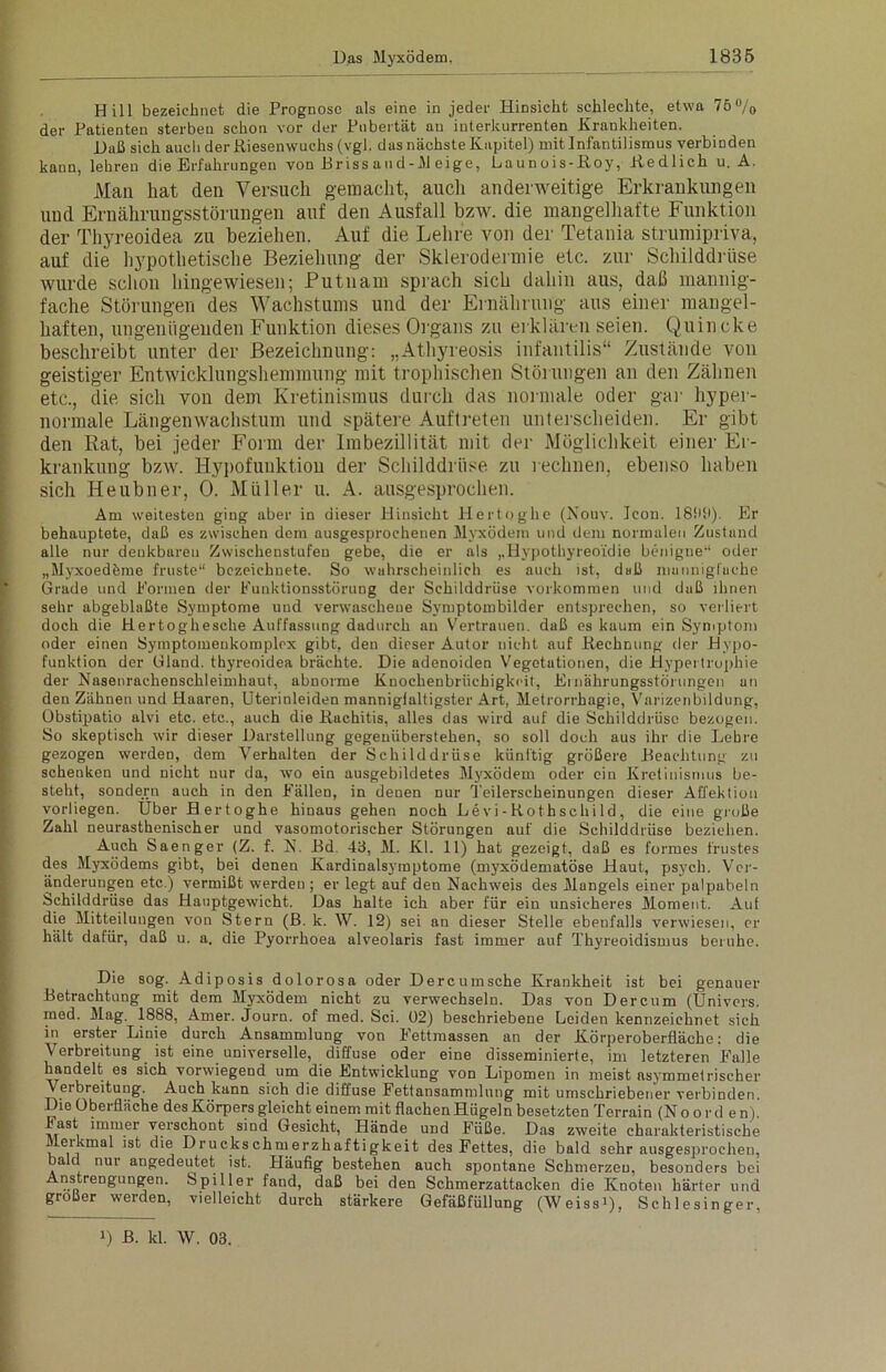 Hill bezeichnet die Prognose als eine in jeder Hinsicht schlechte, etwa 75% der Patienten sterben schon vor der Pubertät an interkurrenten Krankheiten. Haß sich auch der Riesenwuchs (vgl. das nächste Kapitel) mit Infantilismus verbinden kann, lehren die Erfahrungen von Briss aud-M eige, Launois-Roy, Redlich u. A. Man liat den Versuch gemacht, auch anderweitige Erkrankungen und Ernährungsstörungen auf den Ausfall bzw. die mangelhafte Funktion der Thyreoidea zu beziehen. Auf die Lehre von der Tetania strumipriva, auf die hypothetische Beziehung der Sklerodermie etc. zur Schilddrüse wurde schon hiugewiesen; Putnam sprach sich dahin aus, daß mannig- fache Störungen des Wachstums und der Ernährung aus einer mangel- haften, ungenügenden Funktion dieses Organs zu erklären seien. Quincke beschreibt unter der Bezeichnung: „Athyreosis infantilis“ Zustände von geistiger Entwicklungshemmung mit trophischen Störungen an den Zähnen etc., die sich von dem Kretinismus durch das normale oder gar hyper- normale Längenwachstum und spätere Auftreten unterscheiden. Er gibt den Rat, bei jeder Form der Imbezillität mit der Möglichkeit einer Er- krankung bzw. Hypofunktion der Schilddrüse zu rechnen, ebenso haben sich Heubner, 0. Müller u. A. ausgesprochen. Am weitesten ging aber in dieser Hinsicht Hertoghe (Nouv. Icon. 1800). Er behauptete, daß es zwischen dem ausgesprochenen Myxödem und dem normalen Zustand alle nur denkbaren Zwischenstufen gebe, die er als ,,Hypothyreoidie benigne“ oder „Myxoedöme fruste“ bczeichnete. So wahrscheinlich es auch ist, daß mannigfache Grade und Formen der Funktionsstörung der Schilddrüse Vorkommen und daß ihnen sehr abgeblaßte Symptome und verwaschene Symptombilder entsprechen, so verliert doch die Hertoghesche Auffassung dadurch an Vertrauen, daß es kaum ein Symptom oder einen Syinptomeukomplox gibt, den dieser Autor nicht auf Rechnung der Hypo- funktion der Gland. thyreoidea brächte. Die adenoiden Vegetationen, die Hypertrophie der Nasenrachenschleimhaut, abnorme Knochenbrüchigkeit, Ernährungsstörungen an den Zähnen und Haaren, Uterinleiden manniglaltigster Art, Metrorrhagie, Varizenbildung, Obstipatio alvi etc. etc., auch die Rachitis, alles das wird auf die Schilddrüse bezogen. So skeptisch wir dieser Darstellung gegenüberstehen, so soll doch aus ihr die Lehre gezogen werden, dem Verhalten der Schilddrüse künftig größere Beachtung zu schenken und nicht nur da, wo ein ausgebildetes Myxödem oder ein Kretinismus be- steht, sondern auch in den Fällen, in denen nur Teilerscheinungen dieser Affektion vorliegen. Über Hertoghe hinaus gehen noch Levi-Rothschild, die eine große Zahl neurasthenischer und vasomotorischer Störungen auf die Schilddrüse beziehen. Auch Saenger (Z. f. N. Bd. 43, M. Kl. 11) hat gezeigt, daß es formes frustes des Myxödems gibt, bei denen Kardinalsyraptome (myxödematöse Haut, psych. Ver- änderungen etc.) vermißt werden ; er legt auf den Nachweis des Mangels einer palpabeln Schilddrüse das Hauptgewicht. Das halte ich aber für ein unsicheres Moment. Aut die Mitteilungen von Stern (B. k. W. 12) sei an dieser Stelle ebenfalls verwiesen, er hält dafür, daß u. a. die Pyorrhoea alveolaris fast immer auf Thyreoidismus beruhe. Die sog. Adiposis dolorosa oder Dercumsche Krankheit ist bei genauer Betrachtung mit dem Myxödem nicht zu verwechseln. Das von Dercum (Ünivers. med. Mag. 1888, Amer. Journ. of med. Sei. 02) beschriebene Leiden kennzeichnet sich in erster Linie durch Ansammlung von Fettmassen an der Körperoberfläche: die Verbreitung ist eine universelle, diffuse oder eine disseminierte, im letzteren Falle handelt es sich vorwiegend um die Entwicklung von Lipomen in meist asymmetrischer Verbreitung. Auch kann sich die diffuse Fettansammlung mit umschriebener verbinden. Die Oberfläche des Körpers gleicht einem mit flachenHügeln besetzten Terrain (Noorden), hast immer verschont sind Gesicht, Hände und Füße. Das zweite charakteristische Meikmal ist die Druckschmerzhaftigkeit des Fettes, die bald sehr ausgesprochen, bald nui angedeutet ist. Häufig bestehen auch spontane Schmerzen, besonders bei Anstrengungen. Spiller fand, daß bei den Schmerzattacken die Knoten härter und großer werden, vielleicht durch stärkere Gefäßfüllung (Weiss>), Schlesinger, >) B. kl. W. 03.